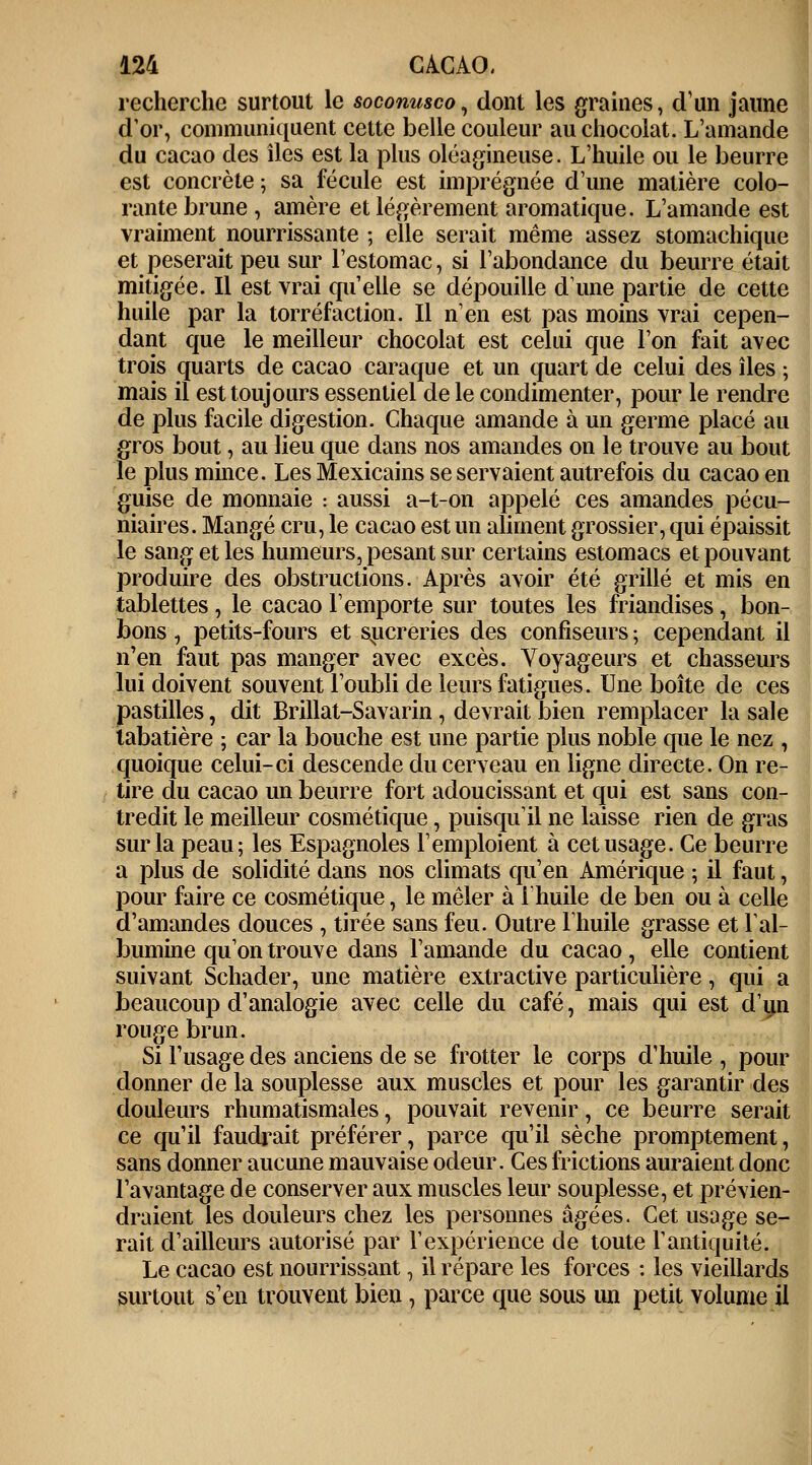 recherche surtout le soconusco, dont les graines, d'un jaune d'or, communiquent cette belle couleur au chocolat. L'amande du cacao des îles est la plus oléagineuse. L'huile ou le beurre est concrète ; sa fécule est imprégnée d'une matière colo- rante brune , amère et légèrement aromatique. L'amande est vraiment nourrissante ; elle serait même assez stomachique et pèserait peu sur l'estomac, si l'abondance du beurre était mitigée. Il est vrai qu'elle se dépouille dune partie de cette huile par la torréfaction. Il n'en est pas moins vrai cepen- dant que le meilleur chocolat est celui que l'on fait avec trois quarts de cacao caraque et un quart de celui des îles -, mais il est toujours essentiel de le condimenter, pour le rendre de plus facile digestion. Chaque amande à un germe placé au gros bout, au lieu que dans nos amandes on le trouve au bout le plus mince. Les Mexicains se servaient autrefois du cacao en guise de monnaie : aussi a-t-on appelé ces amandes pécu- niaires. Mangé cru, le cacao est un aliment grossier, qui épaissit le sang et les humeurs, pesant sur certains estomacs et pouvant produire des obstructions. Après avoir été grillé et mis en tablettes, le cacao l'emporte sur toutes les friandises, bon- bons , petits-fours et sucreries des confiseurs ; cependant il n'en faut pas manger avec excès. Voyageurs et chasseurs lui doivent souvent l'oubli de leurs fatigues. Une boîte de ces pastilles, dit Brillât-Savarin, devrait bien remplacer la sale tabatière ; car la bouche est une partie plus noble que le nez , quoique celui-ci descende du cerveau en ligne directe. On re- tire du cacao un beurre fort adoucissant et qui est sans con- tredit le meilleur cosmétique, puisqu'il ne laisse rien de gras sur la peau; les Espagnoles l'emploient à cet usage. Ce beurre a plus de solidité dans nos climats qu'en Amérique ; il faut, pour faire ce cosmétique, le mêler à l'huile de ben ou à celle d'amandes douces , tirée sans feu. Outre l'huile grasse et l'al- bumine qu'on trouve dans l'amande du cacao, elle contient suivant Schader, une matière extractive particulière, qui a beaucoup d'analogie avec celle du café, mais qui est d'un rouge brun. Si l'usage des anciens de se frotter le corps d'huile , pour donner de la souplesse aux muscles et pour les garantir des douleurs rhumatismales, pouvait revenir, ce beurre serait ce qu'il faudrait préférer, parce qu'il sèche promptement, sans donner aucune mauvaise odeur. Ces frictions auraient donc l'avantage de conserver aux muscles leur souplesse, et prévien- draient les douleurs chez les personnes âgées. Cet usage se- rait d'ailleurs autorisé par V expérience de toute F antiquité. Le cacao est nourrissant, il répare les forces : les vieillards surtout s'en trouvent bien, parce que sous un petit volume il