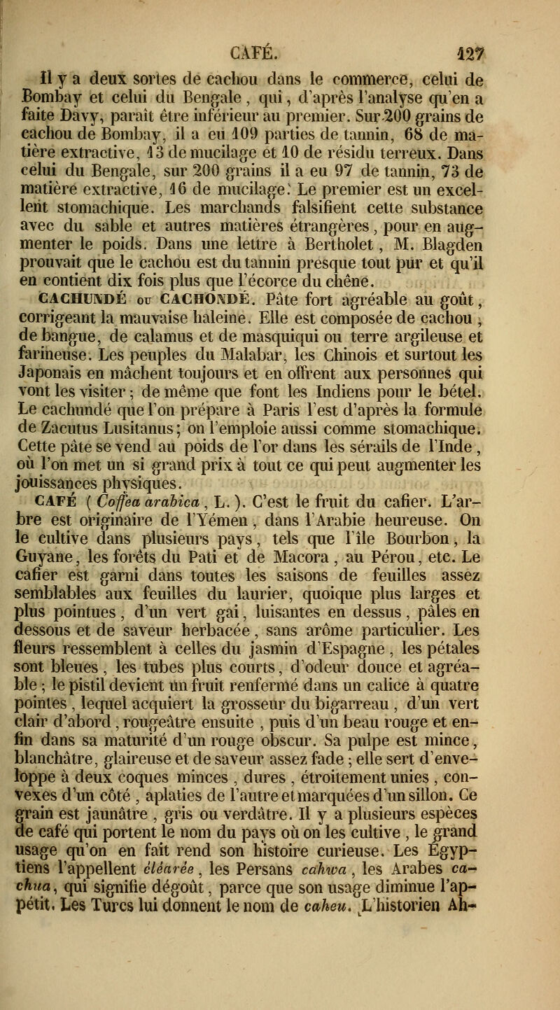 ïl y a deux sortes de cachou dans le commerce, celui de Bombay et celui du Bengale , qui, d'après l'analyse qu'en a faite Davy, paraît être inférieur au premier. Sur 200 grains de cachou de Bombay, il a eu 109 parties de tannin, 68 de ma- tière extractive, 43 de mucilage et 10 de résidu terreux. Dans celui du Bengale, sur 200 grains il a eu 97 de tannin, 73 de matière extractive, 16 de mucilage: Le premier est un excel- lent stomachique. Les marchands falsifient cette substance avec du sable et autres matières étrangères, pour en aug- menter le poids. Dans une lettre à Bertholet, M. Blagden prouvait que le cachou est du tannin presque tout pur et qu'il en contient dix fois plus que l'écorce du chêne. cachum)É ou cachondé. Pâte fort agréable au goût, corrigeant la mauvaise haleine. Elle est composée de cachou , de bangue, de calamus et de masquiqui ou terre argileuse et farineuse. Les peuples du Malabar, les Chinois et surtout les Japonais en mâchent toujours et en offrent aux personnes qui vont les visiter ; de même que font les Indiens pour le bétel. Le cachundé que l'on prépare à Paris l'est d'après la formule de Zacutus Lusitanus; on l'emploie aussi comme stomachique. Cette pâte se vend au poids de l'or dans les sérails de l'Inde , où l'on met un si grand prix à tout ce qui peut augmenter les jouissances physiques. café ( Coffea arabica, L. ). C'est le fruit du cafier. L'ar- bre est originaire de lYémen, dans l'Arabie heureuse. On le cultive dans plusieurs pays, tels que l'île Bourbon, la Guyane, les forêts du Pati et de Macora, au Pérou, etc. Le cafier est garni dans toutes les saisons de feuilles assez semblables aux feuilles du laurier, quoique plus larges et plus pointues, d'un vert gai, luisantes en dessus, pâles en dessous et de saveur herbacée, sans arôme particulier. Les fleurs ressemblent à celles du jasmin d'Espagne , les pétales sont bleues , les tubes plus courts, d'odeur douce et agréa- ble ; le pistil devient un fruit renfermé dans un calice à quatre pointes , lequel acquiert la grosseur du bigarreau , d'un vert clair d'abord, rougeâtre ensuite , puis d'un beau rouge et en- fin dans sa maturité d'un rouge obscur. Sa pulpe est mince, blanchâtre, glaireuse et de saveur assez fade ; elle sert d'enve- loppe à deux coques minces , dures , étroitement unies , con- vexes d'un côté , aplaties de l'autre et marquées d'un sillon. Ce grain est jaunâtre , gris ou verdâtre. Il y a plusieurs espèces de café qui portent le nom du pays où on les cultive , le grand usage qu'on en fait rend son histoire curieuse. Les Egyp- tiens l'appellent èlèarêe, les Persans cahwa, les Arabes ca- chua, qui signifie dégoût, parce que son usage diminue l'ap- pétit. Les Turcs lui donnent le nom de caheu. L'historien Ah-