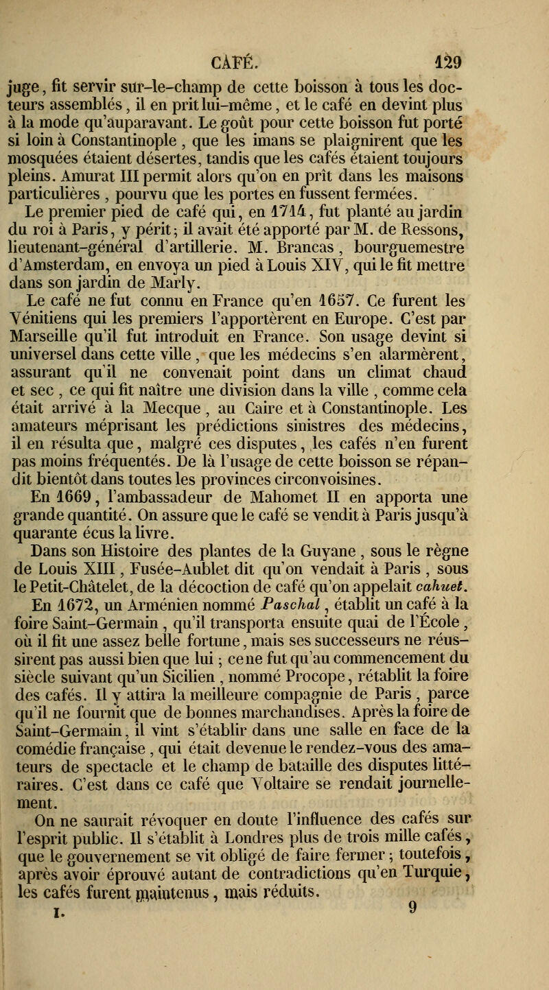 juge, fit servir sur-le-champ de cette boisson à tous les doc- teurs assemblés, il en prit lui-même, et le café en devint plus à la mode qu'auparavant. Le goût pour cette boisson fut porté si loin à Constantinople , que les imans se plaignirent que les mosquées étaient désertes, tandis que les cafés étaient toujours pleins. Amurat III permit alors qu'on en prît dans les maisons particulières , pourvu que les portes en fussent fermées. Le premier pied de café qui, en 1714, fut planté au jardin du roi à Paris, y périt-, il avait été apporté par M. de Ressons, lieutenant-général d'artillerie. M. Brancas, bourguemestre d'Amsterdam, en envoya un pied à Louis XIV, qui le fit mettre dans son jardin de Marly. Le café ne fut connu en France qu'en 1657. Ce furent les Vénitiens qui les premiers l'apportèrent en Europe. C'est par Marseille qu'il fut introduit en France. Son usage devint si universel dans cette ville , que les médecins s'en alarmèrent, assurant qu'il ne convenait point dans un climat chaud et sec , ce qui fit naître une division dans la ville , comme cela était arrivé à la Mecque, au Caire et à Constantinople. Les amateurs méprisant les prédictions sinistres des médecins, il en résulta que, malgré ces disputes, les cafés n'en furent pas moins fréquentés. De là l'usage de cette boisson se répan- dit bientôt dans toutes les provinces circonvoisines. En 1669, l'ambassadeur de Mahomet II en apporta une grande quantité. On assure que le café se vendit à Paris jusqu'à quarante écus la livre. Dans son Histoire des plantes de la Guyane , sous le règne de Louis XIII, Fusée-Aublet dit qu'on vendait à Paris , sous le Petit-Châtelet, de la décoction de café qu'on appelait cahuet. En 1672, un Arménien nommé Paschal, établit un café à la foire Saint-Germain , qu'il transporta ensuite quai de l'École, où il fit une assez belle fortune, mais ses successeurs ne réus- sirent pas aussi bien que lui ; cène fut qu'au commencement du siècle suivant qu'un Sicilien , nommé Procope, rétablit la foire des cafés. Il y attira la meilleure compagnie de Paris , parce qu'il ne fournit que de bonnes marchandises. Après la foire de Saint-Germain, il vint s'établir dans une salle en face de la comédie française , qui était devenue le rendez-vous des ama- teurs de spectacle et le champ de bataille des disputes litté- raires. C'est dans ce café que Voltaire se rendait journelle- ment. On ne saurait révoquer en doute l'influence des cafés sur l'esprit public. Il s'établit à Londres plus de trois mille cafés, que le gouvernement se vit obligé de faire fermer ; toutefois, après avoir éprouvé autant de contradictions qu'en Turquie, les cafés furent maintenus, mais réduits. I. 9