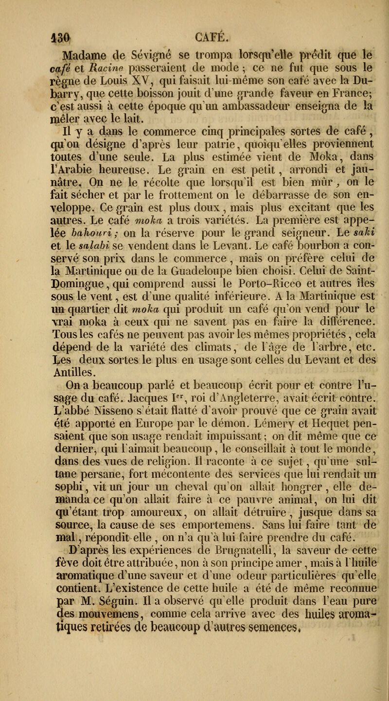 Madame de Sévigné se trompa lorsqu'elle prédit que le café et Racine passeraient de mode ; ce ne fut que sous le règne de Louis XV, qui faisait lui-même son café avec la Du- barry, que cette boisson jouit d'une grande faveur en France; c'est aussi à cette époque qu'un ambassadeur enseigna de la mêler avec le lait. Il y a dans le commerce cinq principales sortes de café, qu'on désigne d'après leur patrie, quoiqu'elles proviennent toutes d'une seule. La plus estimée vient de Moka, dans l'Arabie heureuse. Le grain en est petit, arrondi et jau- nâtre. On ne le récolte que lorsqu'il est bien mûr, on le fait sécher et par le frottement on le débarrasse de son en- veloppe. Ce grain est plus doux, mais plus excitant que les autres. Le café moka a trois variétés. La première est appe- lée bahouri ; on la réserve pour le grand seigneur. Le saki et le salabi se vendent dans le Levant. Le café bourbon a con- servé son prix dans le commerce, mais on préfère celui de la Martinique ou de la Guadeloupe bien choisi. Celui de Saint- Domingue , qui comprend aussi le Porto-Ricco et autres îles sous le vent, est d'une qualité inférieure. A la Martinique est un quartier dit moka qui produit un café qu'on vend pour le vrai moka à ceux qui ne savent pas en faire la différence. Tous les cafés ne peuvent pas avoir les mêmes propriétés, cela dépend de la variété des climats, de lâge de l'arbre, etc. Les deux sortes le plus en usage sont celles du Levant et des Antilles. On a beaucoup parlé et beaucoup écrit pour et contre l'u- sage du café. Jacques Ier, roi d'Angleterre, avait écrit contre. L'abbé Nisseno s'était flatté d'avoir prouvé que ce grain avait été apporté en Europe par le démon. Lémery et Hequet pen- saient que son usage rendait impuissant ; on dit même que ce dernier, qui l'aimait beaucoup, le conseillait à tout le monde, dans des vues de religion. Il raconte à ce sujet, qu'une sui- taue persane, fort mécontente des services que lui rendait un sophi, vit un jour un cheval qu'on allait hongrer, elle de- manda ce qu'on allait faire à ce pauvre animal, on lui dit qu'étant trop amoureux, on allait détruire, jusque dans sa source, la cause de ses emportemens. Sans lui faire tant de mal, répondit elle , on n'a qu'à lui faire prendre du café. D'après les expériences de Brugnatelli, la saveur de cette fève doit être attribuée, non à son principe amer, mais à Vhuile aromatique d'une saveur et d'une odeur particulières qu'elle contient. L'existence de cette huile a été de même reconnue par M. Séguin. Il a observé quelle produit dans l'eau pure des mouvemens, comme cela arrive avec des huiles aroma- tiques retirées de beaucoup d1 autres semences*