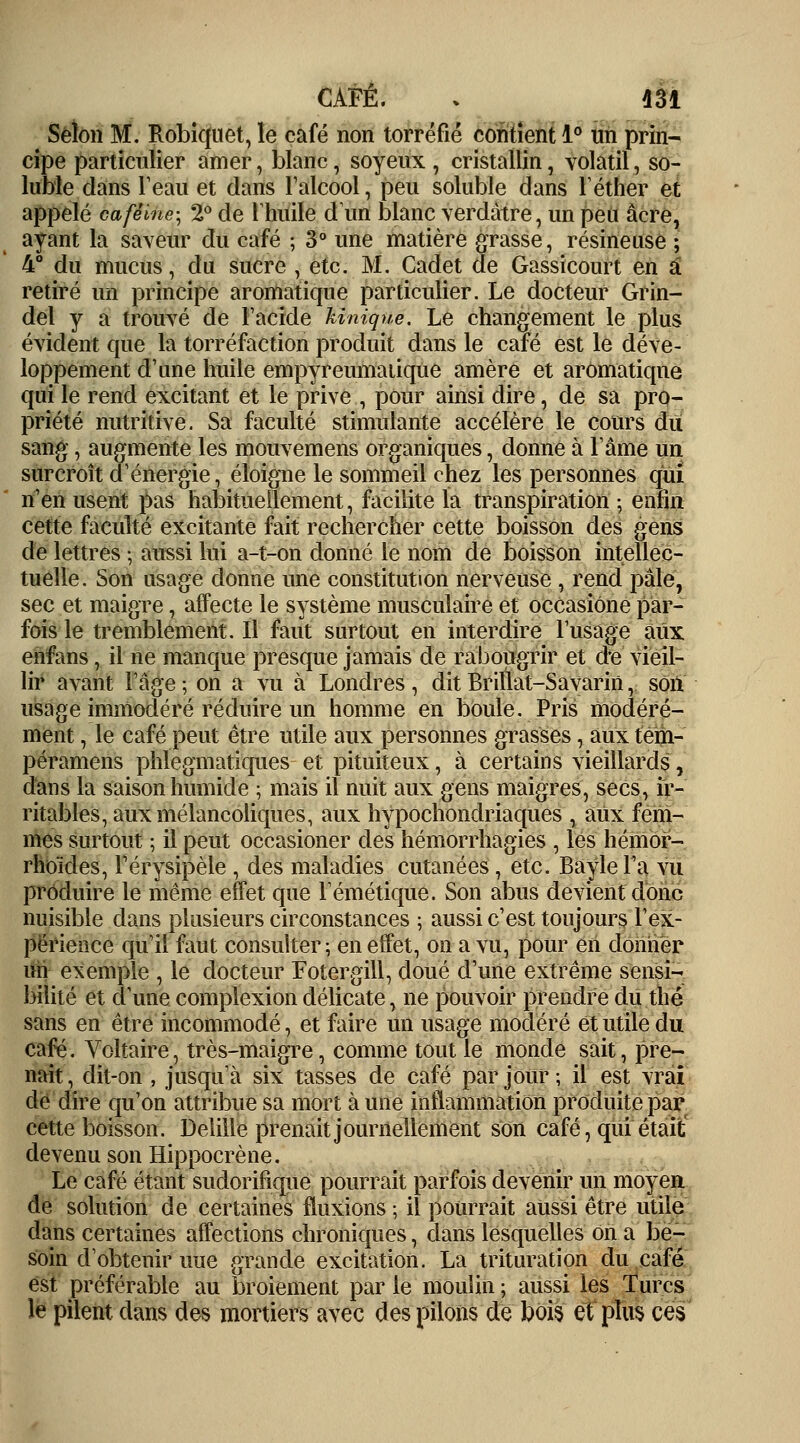 Selon M. Robiquet, le café non torréfié contient 1° un prin- cipe particulier amer, blanc, soyeux , cristallin, volatil, so- luble dans l'eau et dans l'alcool, peu soluble dans léther et appelé caféine; 2° de l'huile dun blanc verdàtre, un peu acre, ayant la saveur du café ; 3° une matière grasse, résineuse ; 4° du mucus, du sucre , etc. M. Cadet de Gassicourt en â retiré un principe aromatique particulier. Le docteur Grin- del y a trouvé de l'acide Unique. Le changement le plus évident que la torréfaction produit dans le café est le déve- loppement d'une huile empyreumaiique amère et aromatique qui le rend excitant et le prive , pour ainsi dire, de sa pro- priété nutritive. Sa faculté stimulante accélère le cours du sang , augmente les mouvemens organiques, donne à l'âme un surcroît d'énergie, éloigne le sommeil chez les personnes qui n'en usent pas habituellement, facilite la transpiration ; enfin cette faculté excitante fait rechercher cette boisson des gens de lettres ; aussi lui a-t-on donné le nom de boisson intellec- tuelle. Son usage donne une constitution nerveuse , rend pâle, sec et maigre, affecte le système musculaire et occasione par- fois le tremblement. Il faut surtout en interdire l'usage aux enfans, il ne manque presque jamais de rabougrir et de vieil- lir avant l'âge ; on a vu à Londres , dit Brillât-Savarin, son usage immodéré réduire un homme en boule. Pris modéré- ment , le café peut être utile aux personnes grasses, aux tem- péramens phlegmatiques et pituiteux, à certains vieillards, dans la saison humide ; mais il nuit aux gens maigres, secs, ir- ritables, aux mélancoliques, aux hypochondriaques , aux fem- mes surtout ; il peut occasioner des hémorrhagies , les hémor- rhoïdes, férysipèle , des maladies cutanées, etc. Baylel'a vu produire le même effet que l'émétique. Son abus devient donc nuisible dans plusieurs circonstances ; aussi c'est toujours l'ex- périence qu'il faut consulter ; en effet, on a vu, pour en donner un exemple , le docteur Fotergill, doué d'une extrême sensi- bilité et d'une complexion délicate, ne pouvoir prendre du thé sans en être incommodé, et faire un usage modéré et utile du café. Voltaire, très-maigre, comme tout le monde sait, pre- nait , dit-on , jusqu'à six tasses de café par jour ; il est vrai de dire qu'on attribue sa mort à une inflammation produite par cette boisson. Delille prenait journellement son café, qui était devenu son Hippocrène. Le café étant sudorifique pourrait parfois devenir un moyen de solution de certaines fluxions ; il pourrait aussi être utile dans certaines affections chroniques, dans lesquelles on a be- soin d'obtenir uue grande excitation. La trituration du café est préférable au broiement par le moulin ; aussi les Turcs le pilent dans des mortiers avec des pilons de bois et* plus ces