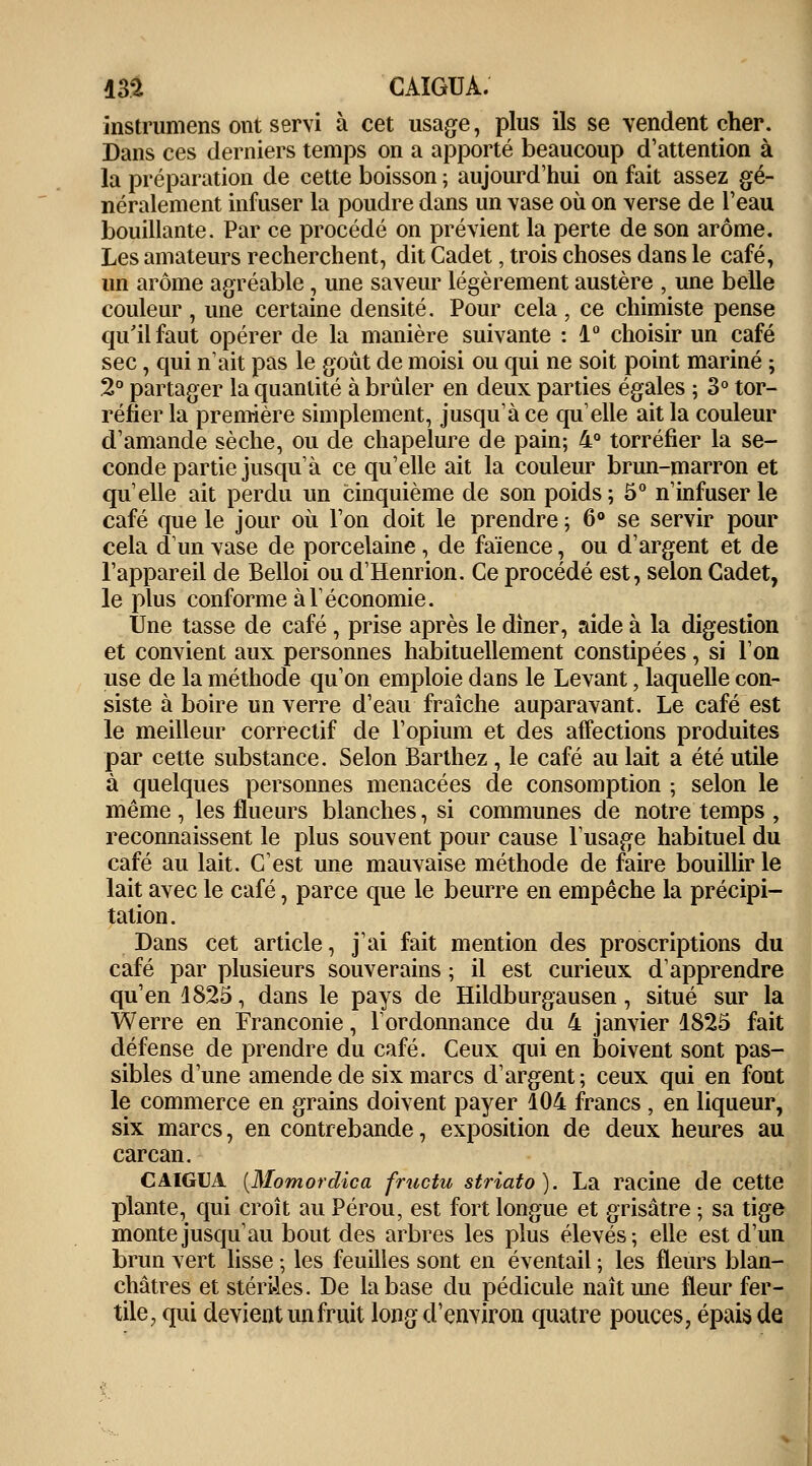 m CAIGUA. instrumens ont servi à cet usage, plus ils se vendent cher. Dans ces derniers temps on a apporté beaucoup d'attention à la préparation de cette boisson ; aujourd'hui on fait assez gé- néralement infuser la poudre dans un vase où on verse de l'eau bouillante. Par ce procédé on prévient la perte de son arôme. Les amateurs recherchent, dit Cadet, trois choses dans le café, un arôme agréable, une saveur légèrement austère , une belle couleur, une certaine densité. Pour cela, ce chimiste pense qu'il faut opérer de la manière suivante : 1° choisir un café sec, qui n'ait pas le goût de moisi ou qui ne soit point mariné ; 2° partager la quantité à brûler en deux parties égales ; 3° tor- réfier la première simplement, jusqu'à ce quelle ait la couleur d'amande sèche, ou de chapelure de pain; 4° torréfier la se- conde partie jusqu'à ce qu'elle ait la couleur brun-marron et qu'elle ait perdu un cinquième de son poids; 5° n'infuser le café que le jour où l'on doit le prendre ; 6° se servir pour cela d'un vase de porcelaine , de faïence, ou d'argent et de l'appareil de Belloi ou d'Henrion. Ce procédé est, selon Cadet, le plus conforme à l'économie. Une tasse de café, prise après le dîner, aide à la digestion et convient aux personnes habituellement constipées, si l'on use de la méthode qu'on emploie dans le Levant, laquelle con- siste à boire un verre d'eau fraîche auparavant. Le café est le meilleur correctif de l'opium et des affections produites par cette substance. Selon Barthez , le café au lait a été utile à quelques personnes menacées de consomption ; selon le même , les flueurs blanches, si communes de notre temps , reconnaissent le plus souvent pour cause l'usage habituel du café au lait. C'est une mauvaise méthode de faire bouillir le lait avec le café, parce que le beurre en empêche la précipi- tation. Dans cet article, j'ai fait mention des proscriptions du café par plusieurs souverains ; il est curieux d'apprendre qu'en 1825, dans le pays de Hildburgausen, situé sur la Werre en Franconie, l'ordonnance du 4 janvier 1825 fait défense de prendre du café. Ceux qui en boivent sont pas- sibles d'une amende de six marcs d'argent; ceux qui en font le commerce en grains doivent payer 104 francs , en liqueur, six marcs, en contrebande, exposition de deux heures au carcan. CAIGUA {Momordica fructu striato). La racine de cette plante, qui croît au Pérou, est fort longue et grisâtre ; sa tige monte jusqu'au bout des arbres les plus élevés; elle est d'un brun vert lisse ; les feuilles sont en éventail ; les fleurs blan- châtres et stériles. De la base du pédicule naît une fleur fer- tile, qui devient un fruit long d'environ quatre pouces, épais de