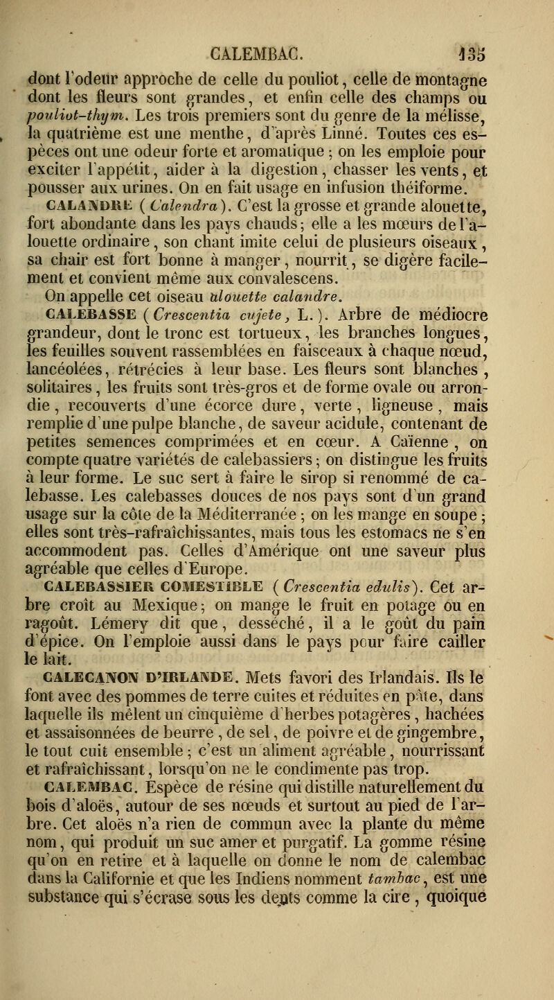 CALEMBAC. 43i> dont 1 odeur approche de celle du pouliot, celle de montagne dont les fleurs sont grandes, et enfin celle des champs ou pouliot-thym. Les trois premiers sont du genre de la mélisse, la quatrième est une menthe, d'après Linné. Toutes ces es- pèces ont une odeur forte et aromatique \ on les emploie pour exciter l'appétit, aider à la digestion, chasser les vents, et pousser aux urines. On en fait usage en infusion théiforme. calandkl ( Calendra). C'est la grosse et grande alouette, fort abondante dans les pays chauds ; elle a les mœurs de l'a- louette ordinaire, son chant imite celui de plusieurs oiseaux , sa chair est fort bonne à manger, nourrit, se digère facile- ment et convient même aux convalescens. On appelle cet oiseau alouette calandre. calebasse (Crescentia cujete, L.). Arbre de médiocre grandeur, dont le tronc est tortueux, les branches longues, les feuilles souvent rassemblées en faisceaux à chaque nœud, lancéolées, rétrécies à leur base. Les fleurs sont blanches , solitaires, les fruits sont très-gros et de forme ovale ou arron- die , recouverts d'une écorce dure, verte , ligneuse , mais remplie d'une pulpe blanche, de saveur acidulé, contenant de petites semences comprimées et en cœur. A Caïenne , on compte quatre variétés de calebassiers ; on distingue les fruits à leur forme. Le suc sert à faire le sirop si renommé de ca- lebasse. Les calebasses douces de nos pays sont d'un grand usage sur la cote de la Méditerranée ; on les mange en soupe ; elles sont très-rafraîchissantes, mais tous les estomacs ne s'en accommodent pas. Celles d'Amérique ont une saveur plus agréable que celles d'Europe. CALEBASS1ER COMESTIBLE ( Crescentia eduîis). Cet ar^ bre croît au Mexique ; on mange le fruit en potage ou en ragoût. Lémery dit que, desséché, il a le goût du pain d'épice. On l'emploie aussi dans le pays pour faire cailler le lait. calecanon d'Irlande. Mets favori des Irlandais. Ils le font avec des pommes de terre cuites et réduites en pâte, dans laquelle ils mêlent un cinquième d'herbes potagères , hachées et assaisonnées de beurre , de sel, de poivre et de gingembre, le tout cuit ensemble; c'est un aliment agréable, nourrissant et rafraîchissant, lorsqu'on ne le condimente pas trop. CALEMBAC. Espèce de résine qui distille naturellement du bois d'aloës, autour de ses nœuds et surtout au pied de l'ar- bre. Cet aloës n'a rien de commun avec la plante du même nom, qui produit un suc amer et purgatif. La gomme résine qu'on en retire et à laquelle on donne le nom de calembac dans la Californie et que les Indiens nomment tamhac, est une substance qui s'écrase sous les dents comme la cire , quoique