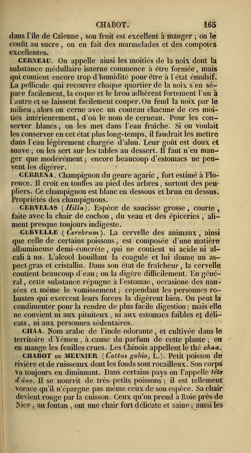 dans Tile de Caïenne, son fruit est excellent à manger ; on le confit au sucre, on en fait des marmelades et des compotes excellentes. cerneau. On appelle ainsi les moitiés de la noix dont la substance médullaire interne commence à être formée, mais qui contient encore trop d'humidité pour être à l'état émulsif. La pellicule qui recouvre chaque quartier de la noix s'en sé- pare facilement, la coque et le brou adhèrent fortement l'un à rautre et se laissent facilement couper. On fend la noix par le milieu, alors on cerne avec un couteau chacune de ces moi- tiés intérieurement, d'où le nom de cerneau. Pour les con- server blancs, on les met dans l'eau fraîche. Si on voulait les conserver en cet état plus long-temps, il faudrait les mettre dans l'eau légèrement chargée d'alun. Leur goût est doux et suave 5 on les sert sur les tables au dessert. Il faut n'en man- ger que modérément ; encore beaucoup d'estomacs ne peu- vent les digérer. CERREna. Champignon du genre agaric, fort estimé à Flo- rence. Il croît en touffes au pied des arbres, surtout des peu- pliers. Ce champignon est blanc en dessous et brun en dessus. Propriétés des champignons. cekvelas (Hill*). Espèce de saucisse grosse, courte, faite avec la chair de cochon, du veau et des épiceries , ali- ment presque toujours indigeste. cervelle (Cerebrum). La cervelle des animaux, ainsi que celle de certains poissons, est composée d'une matière albumineuse demi-concrète, qui ne contient ni acide ni al- cali à nu. L'alcool bouillant la coagule et lui donne un as- pect gras et cristallin. Dans son état de fraîcheur, la cervelle contient beaucoup d'eau; on la digère difficilement. En géné- ral , cette substance répugne à l'estomac, occasione des nau- sées et même le vomissement ; cependant les personnes ro- bustes qui exercent leurs forces la digèrent bien. On peut la condimenter pour la rendre de plus facile digestion ; mais elle ne convient ni aux pituiteux, ni aux estomacs faibles et déli- cats , ni aux personnes sédentaires. chaa. îtom arabe de l'inole odorante, et cultivée dans le territoire d'Yémen , à cause du parfum de cette plante ; on en mange les feuilles crues. Les Chinois appellent le thé chaa. CHABOT ou MEUNIER {Cottus gobio, L.). Petit poisson de rivière et de ruisseaux dont les fonds sont rocailleux. Son corps va toujours en diminuant. Dans certains pays on l'appelle tête d'âne. Il se nourrit de très-petits poissons ; il est tellement vorace qu'il n'épargne pas même ceux de son espèce. Sa chair devient rouge par la cuisson. Ceux qu'on prend à Roie près de Nice, au fontan , ont une chair fort délicate et saine ; aussi les