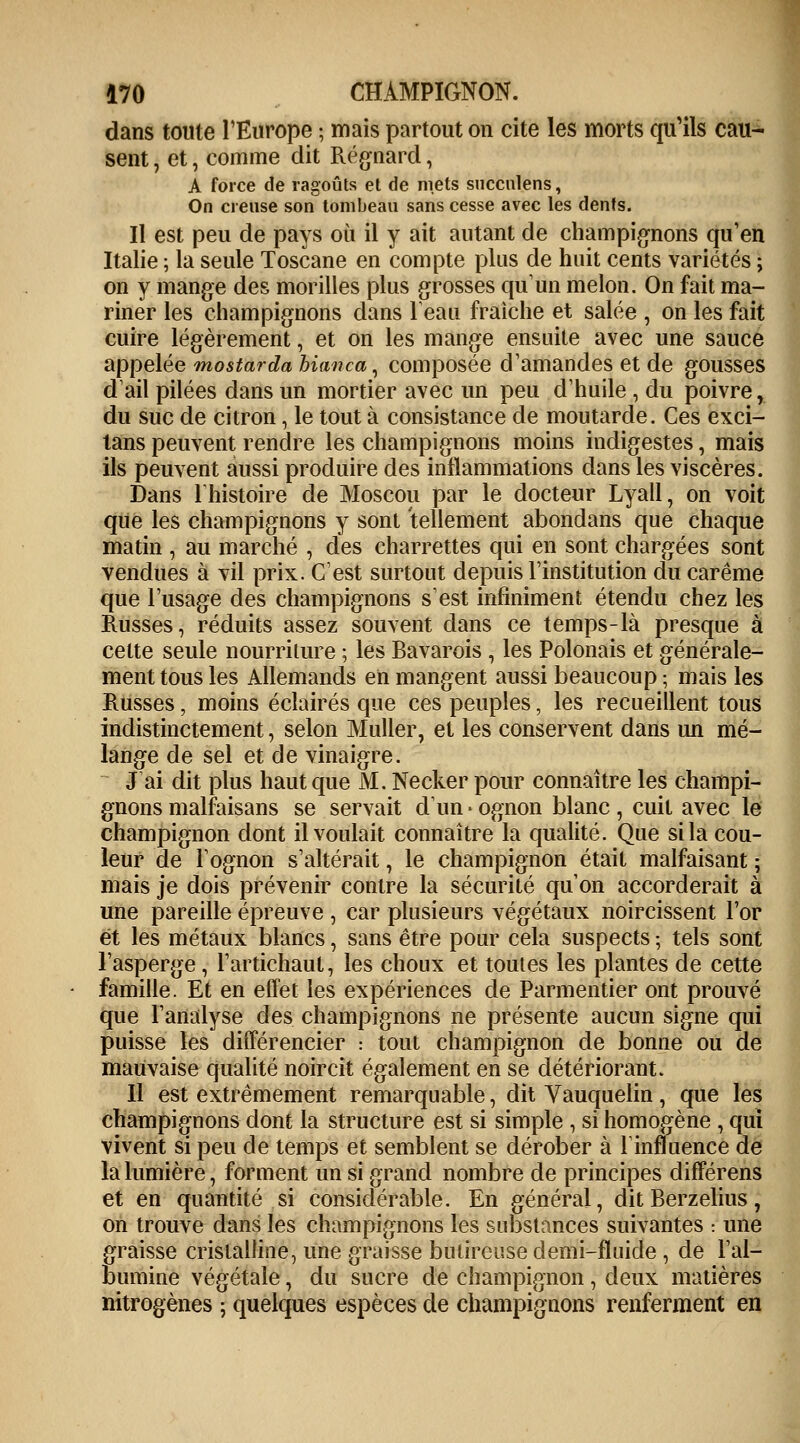 dans toute l'Europe ; mais partout on cite les morts qu'ils cau- sent , et, comme dit Régnard, A force de ragoûts el de mets succnlens, On creuse son tombeau sans cesse avec les dents. Il est peu de pays où il y ait autant de champignons qu'en Italie ; la seule Toscane en compte plus de huit cents variétés ; on y mange des morilles plus grosses qu'un melon. On fait ma- riner les champignons dans l'eau fraîche et salée , on les fait cuire légèrement, et on les mange ensuite avec une sauce appelée mostarda bianca, composée d'amandes et de gousses d'ail pilées dans un mortier avec un peu d'huile , du poivre, du suc de citron, le tout à consistance de moutarde. Ces exci- lans peuvent rendre les champignons moins indigestes, mais ils peuvent aussi produire des inflammations dans les viscères. Dans l'histoire de Moscou par le docteur Lyall, on voit que les champignons y sont tellement abondans que chaque matin , au marché , des charrettes qui en sont chargées sont vendues à vil prix. C'est surtout depuis l'institution du carême que l'usage des champignons s'est infiniment étendu chez les Russes, réduits assez souvent dans ce temps-là presque à cette seule nourriture ; les Bavarois , les Polonais et générale- ment tous les Allemands en mangent aussi beaucoup ; mais les Russes, moins éclairés que ces peuples, les recueillent tous indistinctement ; selon Muller, et les conservent dans un mé- lange de sel et de vinaigre. J ai dit plus haut que M. Necker pour connaître les champi- gnons malfaisans se servait d'un • ognon blanc , cuit avec le champignon dont il voulait connaître la qualité. Que si la cou- leur de Fognon s'altérait, le champignon était malfaisant ; mais je dois prévenir contre la sécurité qu'on accorderait à une pareille épreuve , car plusieurs végétaux noircissent l'or et les métaux blancs, sans être pour cela suspects ; tels sont l'asperge, l'artichaut, les choux et toutes les plantes de cette famille. Et en effet les expériences de Parmentier ont prouvé que l'analyse des champignons ne présente aucun signe qui puisse les différencier : tout champignon de bonne ou de mauvaise qualité noircit également en se détériorant. Il est extrêmement remarquable, dit Vauquelin, que les champignons dont la structure est si simple , si homogène , qui vivent si peu de temps et semblent se dérober à l'influence de la lumière, forment un si grand nombre de principes différens et en quantité si considérable. En général, dit Berzelius, on trouve dans les champignons les substances suivantes : une graisse cristalline, une graisse bulireuse demi-fluide , de l'al- bumine végétale, du sucre de champignon, deux matières nitrogènes ; quelques espèces de champignons renferment en