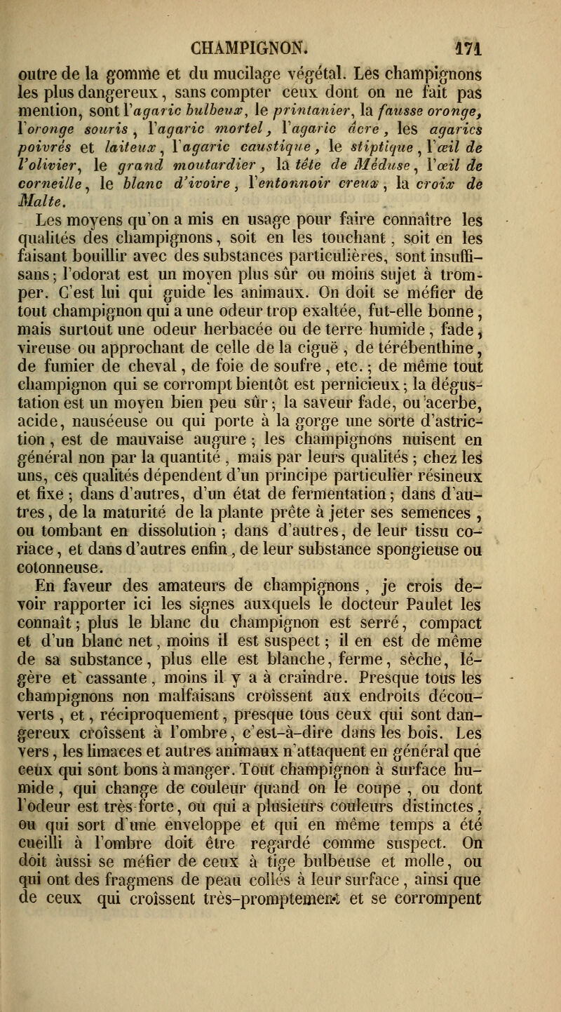 outre de la gomme et du mucilage végétal. Les champignons les plus dangereux, sans compter ceux dont on ne fait pas mention, sont Y agaric bulbeux, le printanier, la fausse oronge, Y oronge souris , Y agaric mortel, Y agaric acre, les agarics poivrés et laiteux, Y agaric caustique, le stiptluue ,Yœil de l'olivier, le grand moutardier, la tête de Méduse, Y œil de corneille, le blanc d'ivoire , Y entonnoir creuv , la croix de Malte. Les moyens qu'on a mis en usage pour faire connaître les qualités des champignons, soit en les touchant, soit en les faisant bouillir avec des substances particulières, sont insuffi- sans; l'odorat est un moyen plus sûr ou moins sujet à trom- per. C'est lui qui guide les animaux. On doit se méfier de tout champignon qui a une odeur trop exaltée, fut-elle bonne, mais surtout une odeur herbacée ou de terre humide , fade, vireuse ou approchant de celle de la ciguë , de térébenthine, de fumier de cheval, de foie de soufre , etc. ; de même tout champignon qui se corrompt bientôt est pernicieux ; la dégus- tation est un moyen bien peu sûr; la saveur fade, ou'acerbe, acide, nauséeuse ou qui porte à la gorge une sorte d'astric- tion, est de mauvaise augure • les champignons nuisent en général non par la quantité , mais par leurs qualités ; chez les uns, ces qualités dépendent d'un principe particulier résineux et fixe ; dans d'autres, d'un état de fermentation; dans d'au- tres, de la maturité de la plante prête à jeter ses semences , ou tombant en dissolution ; dans d'autres, de leur tissu co- riace , et dans d'autres enfin, de leur substance spongieuse ou cotonneuse. En faveur des amateurs de champignons , je crois de- voir rapporter ici les signes auxquels le docteur Paulet les connaît ; plus le blanc du champignon est serré, compact et d'un blanc net, moins il est suspect ; il en est de même de sa substance, plus elle est blanche, ferme, sèche, lé- gère et cassante , moins il y a à craindre. Presque tous les champignons non malfaisans croissent aux endroits décou- verts , et, réciproquement, presque tous ceux qui sont dau- gereux croissent à l'ombre, c'est-à-dire dans les bois. Les vers, les limaces et autres animaux n'attaquent en général que ceux qui sont bons à manger. Tout champignon à surface hu- mide , qui change de couleur quand on le coupe , ou dont l'odeur est très forte, ou qui a plusieurs couleurs distinctes, ou qui sort dune enveloppe et qui en même temps a été cueilli à l'ombre doit être regardé comme suspect. On doit aussi se méfier de ceux à tige bulbeuse et molle, ou qui ont des fragmens de peau collés à leur surface , ainsi que de ceux qui croissent très-prompteaieM et se corrompent