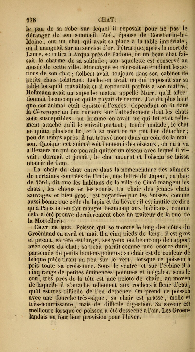 le pan de sa robe sur lequel il reposait pour ne pas le déranger de son sommeil. Zoé, épouse de Constantin-le- Moine, eut un chat qui avait sa place à la table impériale , où il mangeait sur un service d'or. Pétrarque, après la mort de Laure, se relira à Arqua près de Padoue, où un beau chat fai- sait le charme de sa soliiude \ son squelette est conservé au musée de cette ville. Montaigne se récréait en étudiant les ac- tions de son chat ; Colbert avait toujours dans son cabinet de petits chats folâtrant ; Locke en avait un qui reposait sur sa table lorsqu'il travaillait et il répondait parfois à son maître ; Hoffmann avait un superbe matou appelle Mùrr, qu'il affec- tionnait beaucoup et qui le payait de retour. J'ai dit plus haut que cet animal était égoïste à l'excès. Cependant on lit dans la Chronique un fait curieux sur l'attachement dont les chats sont susceptibles : un homme en avait un qui lui était telle- ment attaché qu'il le suivait partout ; tombé malade, le chat ne quitta plus son lit, et à sa mort on ne put l'en détacher ; peu de temps après, il fut trouvé mort dans un coin de la mai- son. Quoique cet animal soit l'ennemi des oiseaux , on en a vu à Béziers un qui ne pouvait quitter un oiseau avec lequel il vi- vait , dormait et jouait ; le chat mourut et l'oiseau se laissa mourir de faim. La chair du chat entre dans la nomenclature des alimens de certaines contrées de l'Inde ; une lettre du Japon, en date de 4561, dit que les habitans de la ville de Cinaï mangent les chats , les chiens et les souris. La chair des jeunes chats sauvages et bien gras, est regardée par les Suisses comme aussi bonne que celle du lapin et du lièvre ; il est inutile de dire qu'à Paris on en fait manger beaucoup aux habitans, comme cela a été prouvé dernièrement chez un traiteur de la rue de la Mortellerie. Chat de mer. Poisson qui se montre le long des côtes du Groenland en avril et mai. Il a cinq pieds de long, il est gros et pesant, sa tête est large, ses yeux ont beaucoup de rapport avec ceux du chat; sa peau paraît comme une éeorce dure, parsemée de petits boutons pointus ; sa chair est de couleur de brique pilée tirant un peu sur le vert, lorsque ce poisson a pris toute sa croissance. Sous le ventre et sur l'échiné il a cinq rangs de petites éminences pointues et inégales ; sous le cou, très-près de la tête est une pelote de chair, au moyen de laquelle il s'attache tellement aux rochers à fleur d'eau, qu'il est très-difficile de l'en détacher. On prend ce poisson avec une fourche très-aiguë, sa chair est grasse, molle et très-nourrissante , mais de difficile digestion. Sa saveur est meilleure lorsque ce poisson a été desséché à l'air. Les Groën- îandais en font leur provision pour 1 hiver.