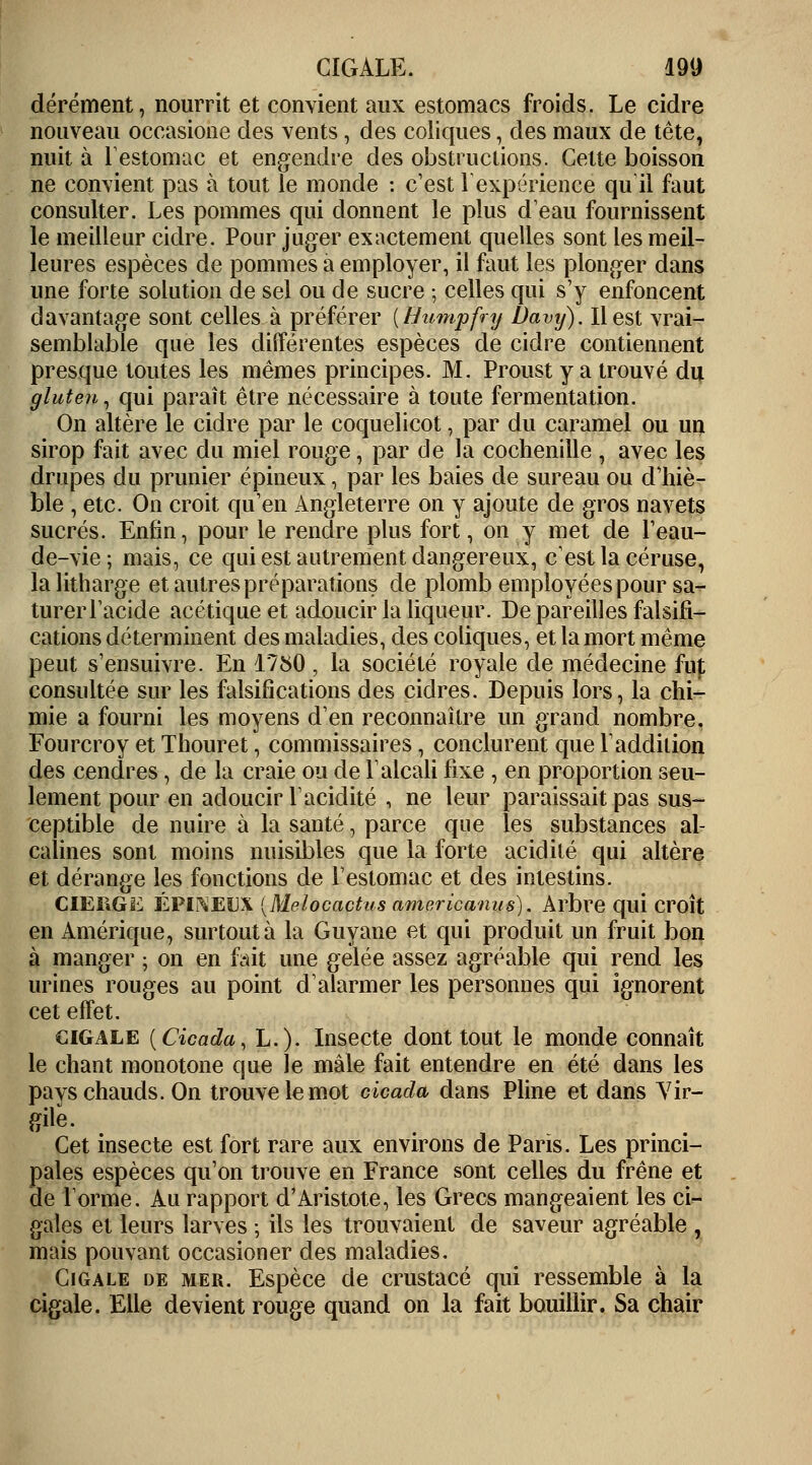 dérément, nourrit et convient aux estomacs froids. Le cidre nouveau occasione des vents, des coliques, des maux de tête, nuit à l'estomac et engendre des obstructions. Celte boisson ne convient pas à tout le monde : c'est 1 expérience qu'il faut consulter. Les pommes qui donnent le plus d'eau fournissent le meilleur cidre. Pour juger exactement quelles sont les meil- leures espèces de pommes à employer, il faut les plonger dans une forte solution de sel ou de sucre ; celles qui s'y enfoncent davantage sont celles à préférer [Humpfry Davy). Il est vrai- semblable que les différentes espèces de cidre contiennent presque toutes les mêmes principes. M. Proust y a trouvé du gluten, qui paraît être nécessaire à toute fermentation. On altère le cidre par le coquelicot, par du caramel ou un sirop fait avec du miel rouge, par de la cochenille , avec les drupes du prunier épineux, par les baies de sureau ou d'hiè- ble , etc. On croit qu'en Angleterre on y ajoute de gros navets sucrés. Enfin, pour le rendre plus fort, on y met de l'eau- de-vie; mais, ce qui est autrement dangereux, c'est la céruse, lalitharge et autres préparations de plomb employées pour sa- turer l'acide acétique et adoucir la liqueur. Dépareilles falsifi- cations déterminent des maladies, des coliques, et la mort même peut s'ensuivre. En 1750, la société royale de médecine fup consultée sur les falsifications des cidres. Depuis lors, la chi- mie a fourni les moyens d'en reconnaître un grand nombre. Fourcroy et Thouret, commissaires, conclurent que Y addition des cendres, de la craie ou de l'alcali fixe , en proportion seu- lement pour en adoucir Y acidité , ne leur paraissait pas sus- ceptible de nuire à la santé, parce que les substances al- calines sont moins nuisibles que la forte acidité qui altère et dérange les fonctions de l'estomac et des intestins. CIEIIGE ÉPINEUX [Melocactus americanus). Arbre qui croît en Amérique, surtout à la Guyane et qui produit un fruit bon à manger ; on en fait une gelée assez agréable qui rend les urines rouges au point d'alarmer les personnes qui ignorent cet effet. cigale (Cicada, L.). Insecte dont tout le monde connaît le chant monotone que le mâle fait entendre en été dans les pays chauds. On trouve le mot cicada dans Pline et dans Yir- gilè. Cet insecte est fort rare aux environs de Paris. Les princi- pales espèces qu'on trouve en France sont celles du frêne et de Tonne. Au rapport d'Aristote, les Grecs mangeaient les ci- gales et leurs larves ; ils les trouvaient de saveur agréable , mais pouvant occasioner des maladies. Cigale de mer. Espèce de crustacé qui ressemble à la cigale. Elle devient rouge quand on la fait bouillir. Sa chair