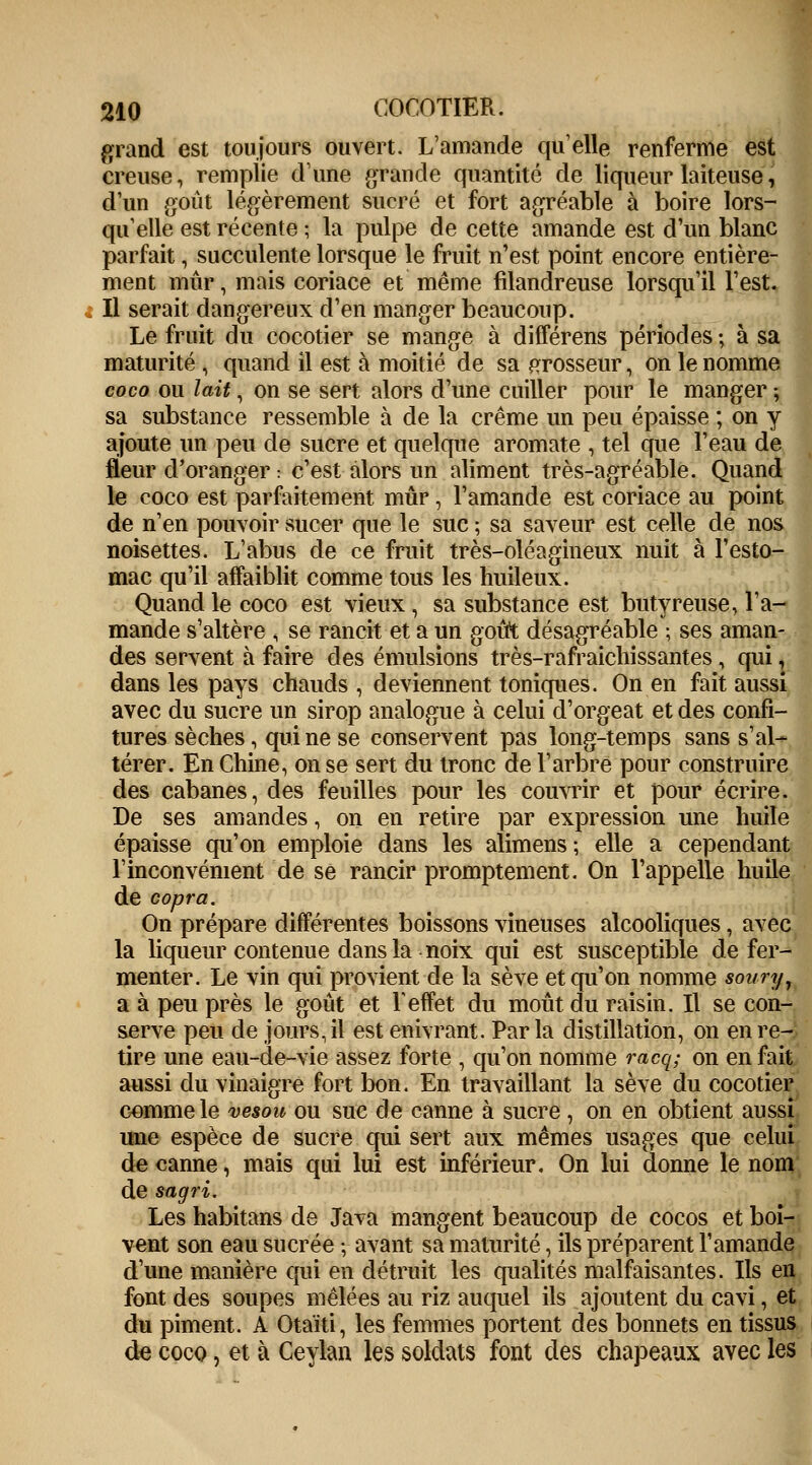 grand est toujours ouvert. L'amande qu'elle renferme est creuse, remplie d'une grande quantité de liqueur laiteuse, d'un goût légèrement sucré et fort agréable à boire lors- qu'elle est récente ; la pulpe de cette amande est d'un blanc parfait, succulente lorsque le fruit n'est point encore entière- ment mûr, mais coriace et même filandreuse lorsqu'il l'est. Il serait dangereux d'en manger beaucoup. Le fruit du cocotier se mange à différens périodes ; à sa maturité , quand il est à moitié de sa grosseur, on le nomme coco ou lait, on se sert alors d'une cuiller pour le manger ; sa substance ressemble à de la crème un peu épaisse ; on y ajoute un peu de sucre et quelque aromate , tel que l'eau de fleur d'oranger : c'est alors un aliment très-agréable. Quand le coco est parfaitement mûr, l'amande est coriace au point de n'en pouvoir sucer que le suc ; sa saveur est celle de nos noisettes. L'abus de ce fruit très-oléagineux nuit à l'esto- mac qu'il affaiblit comme tous les huileux. Quand le coco est vieux, sa substance est butyreuse, l'a- mande s'altère ; se rancit et a un goût désagréable ; ses aman- des servent à faire des émulsions très-rafraichissantes, qui, dans les pays chauds , deviennent toniques. On en fait aussi avec du sucre un sirop analogue à celui d'orgeat et des confi- tures sèches, qui ne se conservent pas long-temps sans s'al- térer. En Chine, on se sert du tronc de l'arbre pour construire des cabanes, des feuilles pour les couvrir et pour écrire. De ses amandes, on en retire par expression une huile épaisse qu'on emploie dans les alimens; elle a cependant l'inconvénient de se rancir promptement. On l'appelle huile de copra. On prépare différentes boissons vineuses alcooliques, avec la liqueur contenue dans la noix qui est susceptible de fer- menter. Le vin qui provient de la sève et qu'on nomme soury, a à peu près le goût et Y effet du moût du raisin. Il se con- serve peu de jours, il est enivrant. Parla distillation, on en re- tire une eau-de-vie assez forte , qu'on nomme racq; on en fait aussi du vinaigre fort bon. En travaillant la sève du cocotier Gommele vesou ou suc de canne à sucre, on en obtient aussi une espèce de sucre qui sert aux mêmes usages que celui de canne, mais qui lui est inférieur. On lui donne le nom de sagri. Les habitans de Java mangent beaucoup de cocos et boi- vent son eau sucrée ; avant sa maturité, ils préparent l'amande d'une manière qui en détruit les qualités malfaisantes. Ils en font des soupes mêlées au riz auquel ils ajoutent du cavi, et du piment. A Otaïti, les femmes portent des bonnets en tissus de coco, et à Ceylan les soldats font des chapeaux avec les