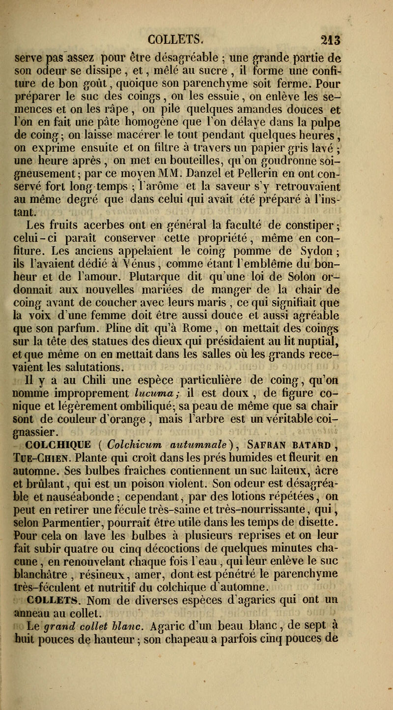 serve pas assez pour être désagréable ; une grande partie de son odeur se dissipe, et, mêlé au sucre , il forme une confi- ture de bon goût, quoique son parenchyme soit ferme. Pour préparer le suc des coings, on les essuie, on enlève les se- mences et on les râpe , on pile quelques amandes douces et Ton en fait une pâte homogène que Ton délaye dans la pulpe de coing; on laisse macérer le tout pendant quelques heures, on exprime ensuite et on filtre à travers un papier gris lavé ; une heure après , on met en bouteilles, qu'on goudronne soi- gneusement ; par ce moyen MM. Danzel et Pellerin en ont con- servé forl long temps ; l'arôme et la saveur s'y retrouvaient au même degré que dans celui qui avait été préparé à l'ins- tant. Les fruits acerbes ont en général la faculté de constiper ; celui-ci paraît conserver cette propriété, même en con- fiture. Les anciens appelaient le coing pomme de Sydon ; ils l'avaient dédié à Vénus, comme étant l'emblème du bon- heur et de l'amour. Plutarque dit qu'une loi de Solon or- donnait aux nouvelles mariées de manger de la chair de coing avant de coucher avec leurs maris , ce qui signifiait que la voix d'une femme doit être aussi douce et aussi agréable que son parfum. Pline dit qu'à Rome , on mettait des coings sur la tête des statues des dieux qui présidaient au lit nuptial, et que même on en mettait dans les salles où les grands rece- vaient les salutations. Il y a au Chili une espèce particulière de coing, qu'on nomme improprement lucuma ; il est doux , de figure co- nique et légèrement ombiliqué; sa peau de même que sa chair sont de couleur d'orange, mais l'arbre est un véritable coi- gnassier. COLCHIQUE ( Colchicum autumnale), SAFRAN BATARD , Tue-Chien. Plante qui croît dans les prés humides et fleurit en automne. Ses bulbes fraîches contiennent un suc laiteux, acre et brûlant, qui est un poison violent. Son odeur est désagréa- ble et nauséabonde ; cependant i par des lotions répétées, on peut en retirer une fécule très-saine et très-nourrissante, qui \ selon Parmentier, pourrait être utile dans les temps de disette. Pour cela on lave les bulbes à plusieurs reprises et on leur fait subir quatre ou cinq décoctions de quelques minutes cha- cune , en renouvelant chaque fois l'eau, qui leur enlève le suc blanchâtre , résineux, amer, dont est pénétré le parenchyme très-féculent et nutritif du colchique d'automne. collets. Nom de diverses espèces d'agarics qui ont un anneau au collet. Le grand collet blanc. Agaric d'un beau blanc, de sept à huit pouces de hauteur ; son chapeau a parfois cinq pouces de