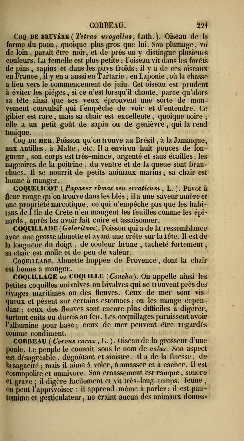 Coq de bruyère ( Tetrao urogallus, Lath. ). Oiseau de la forme du paon, quoique plus gros que lui. Son plumage, vu de loin , paraît être noir, et de près on y distingue plusieurs couleurs. La femelle est plus petite ; l'oiseau vit dans les forêts de pins , sapins et dans les pays froids ; il y a de ces oiseaux en France, il y en a aussi en Tartarie, en Laponie, où la chasse a lieu vers le commencement de juin. Cet oiseau est prudent à éviter les pièges, si ce n'est lorsqu'il chante, parce qu'alors sa tête ainsi que ses yeux éprouvent une sorte de mou- vement convulsif qui l'empêche de voir et d'entendre. Ce gibier est rare, mais sa chair est excellente, quoique noire ; elle a un petit goût de sapin ou de genièvre, qui la rend tonique. Coq de mer. Poisson qu'on trouve au Brésil, à la Jamaïque, aux Antilles, à Malte , etc. Il a environ huit pouces de lon- gueur , son corps est très-mince, argenté et sans écailles ; les nageoires de la poitrine , du ventre et de la queue sont bran- chues. Il se nourrit de petits animaux marins ; sa chair est bonne à manger. COQUELICOT ( Papaver rhœas seu erraticum , L. ). Pavot à fleur rouge qu'on trouve dans les blés • il a une saveur amère et une propriété narcotique, ce qui n'empêche pas que les habi- tans de l'île de Crète n'en mangent les feuilles comme les épi- nards, après les avoir fait cuire et assaisonner. COQUILLADE (Galeritam). Poisson qui a de la ressemblance avec une grosse alouette et ayant une crête sur la .tête. Il est de la longueur du doigt, de couleur brune , tacheté fortement ; sa chair est molle et de peu de valeur. Coqdillade. Alouette huppée de Provence, dont la chair est bonne à manger. COQUILLAGE ou COQUILLE (Conchœ). On appelle ainsi les petites coquilles univalves ou bivalves qui se trouvent près des rivages maritimes ou des fleuves. Ceux de mer sont vis- queux et pèsent sur certains estomacs ; on les mange cepen- dant ; ceux des fleuves sont encore plus difficiles à digérer, surtout cuits ou durcis au feu. Les coquillages paraissent avoir l'albumine pour base ; ceux de mer peuvent être regardés comme condiment. corbeau ( Corvus corax, L. ). Oiseau de la grosseur d'une poule. Le peuple le connaît sous le nom de colas. Son aspect est désagréable, dégoûtant et sinistre. Il a de la finesse, de la sagacité ; mais il aime à voler, à amasser et à cacher. Il est cosmopolite et omnivore. Son croassement est rauque, sonore et grave ; il digère facilement et vit très-long-temps. Jeune , on peut l'apprivoiser : il apprend même à parler; il est pan- tomime et gesticulateur, ne craint aucun des animaux dômes-