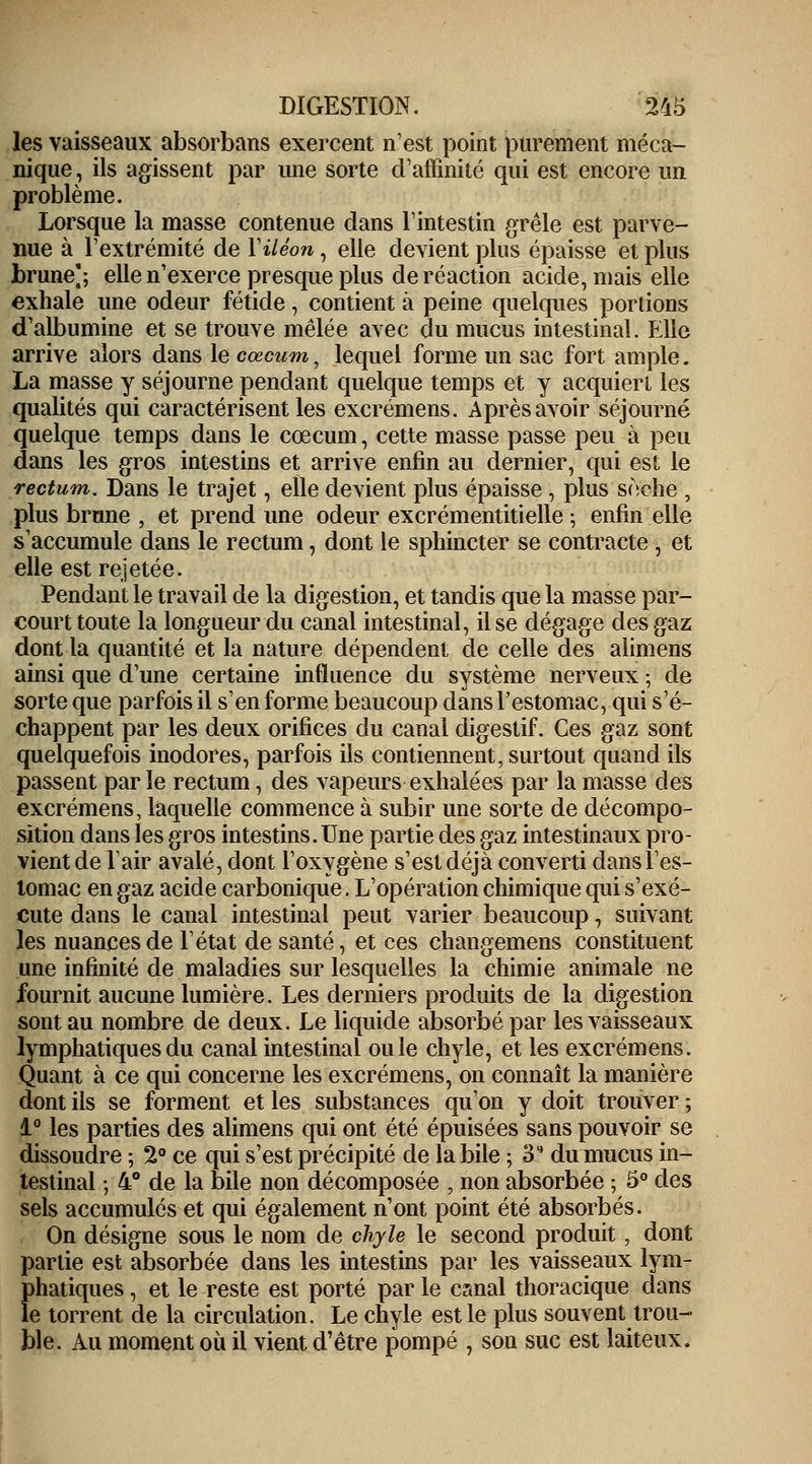 les vaisseaux absorbans exercent n'est point purement méca- nique , ils agissent par une sorte d'affinité qui est encore un problème. Lorsque la masse contenue dans l'intestin grêle est parve- nue à l'extrémité de Y iléon, elle devient plus épaisse et plus brune]; elle n'exerce presque plus de réaction acide, mais elle exhale une odeur fétide, contient à peine quelques portions d'albumine et se trouve mêlée avec du mucus intestinal. Plie arrive alors dans le cœcum, lequel forme un sac fort ample. La masse y séjourne pendant quelque temps et y acquiert les qualités qui caractérisent les excrémens. Après avoir séjourné quelque temps dans le cœcum, cette masse passe peu à peu dans les gros intestins et arrive enfin au dernier, qui est le rectum. Dans le trajet, elle devient plus épaisse, plus sèche , plus brune , et prend une odeur excrémentitielle ; enfin elle s'accumule dans le rectum, dont le sphincter se contracte , et elle est rejetée. Pendant le travail de la digestion, et tandis que la masse par- court toute la longueur du canal intestinal, il se dégage des gaz dont la quantité et la nature dépendent de celle des alimens ainsi que d'une certaine influence du système nerveux ; de sorte que parfois il s'en forme beaucoup dans l'estomac, qui s'é- chappent par les deux orifices du canal digestif. Ces gaz sont quelquefois inodores, parfois ils contiennent, surtout quand ils passent par le rectum, des vapeurs exhalées par la masse des excrémens, laquelle commence à subir une sorte de décompo- sition dans les gros intestins. Une partie des gaz intestinaux pro- vient de l'air avalé, dont l'oxygène s'est déjà converti dans l'es- tomac en gaz acide carbonique. L'opération chimique qui s'exé- cute dans le canal intestinal peut varier beaucoup, suivant les nuances de l'état de santé, et ces changemens constituent une infinité de maladies sur lesquelles la chimie animale ne fournit aucune lumière. Les derniers produits de la digestion sont au nombre de deux. Le liquide absorbé par les vaisseaux lymphatiques du canal intestinal ouïe chyle, et les excrémens. Quant à ce qui concerne les excrémens, on connaît la manière dont ils se forment et les substances qu'on y doit trouver ; 1° les parties des alimens qui ont été épuisées sans pouvoir se dissoudre ; 2° ce qui s'est précipité de la bile ; 3 du mucus in- testinal ; 4° de la bile non décomposée , non absorbée ; 5° des sels accumulés et qui également n'ont point été absorbés. On désigne sous le nom de chyle le second produit, dont partie est absorbée dans les intestins par les vaisseaux lym- phatiques , et le reste est porté par le canal thoracique dans le torrent de la circulation. Le chyle est le plus souvent trou- ble. Au moment où il vient d'être pompé , son suc est laiteux.