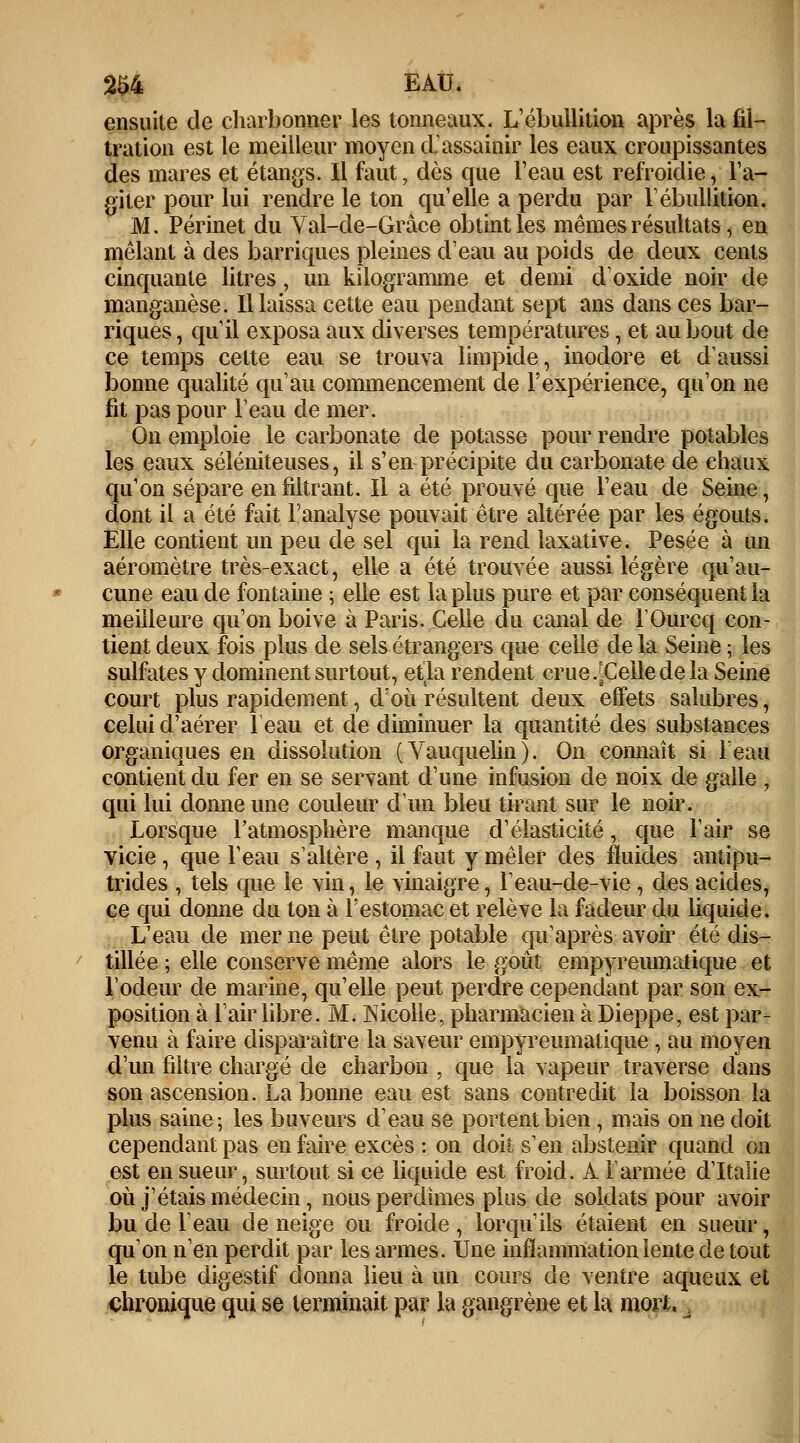 2S4 EAU. ensuite de charbonner les tonneaux. L'ébullition après la fil- tration est le meilleur moyen d'assainir les eaux croupissantes des mares et étangs. Il faut, dès que l'eau est refroidie, l'a- giter pour lui rendre le ton qu'elle a perdu par l'ébullition. M. Périnet du Yal-de-Grâce obtint les mêmes résultats, en mêlant à des barriques pleines d'eau au poids de deux cents cinquante litres, un kilogramme et demi d'oxide noir de manganèse. Il laissa cette eau pendant sept ans dans ces bar- riques, qu'il exposa aux diverses températures, et au bout de ce temps cette eau se trouva limpide, inodore et d'aussi bonne qualité qu'au commencement de l'expérience, qu'on ne fit pas pour l'eau de mer. On emploie le carbonate de potasse pour rendre potables les eaux séléniteuses, il s'en précipite du carbonate de chaux qu'on sépare en filtrant. Il a été prouvé que l'eau de Seine, dont il a été fait l'analyse pouvait être altérée par les égouts. Elle contient un peu de sel qui la rend laxative. Pesée à un aéromètre très-exact, elle a été trouvée aussi légère qu'au- cune eau de fontaine ; elle est la plus pure et par conséquent la meilleure qu'on boive à Paris. Celle du canal de i'Ourcq con- tient deux fois plus de sels étrangers que celle de la Seine ; les sulfates y dominent surtout, etla rendent crue.[Cellede la Seine court plus rapidement, d'où résultent deux effets salubres, celui d'aérer 1 eau et de diminuer la quantité des substances organiques en dissolution (Vauquelin). On connaît si leau contient du fer en se servant d'une infusion de noix de galle , qui lui donne une couleur d'un bleu tirant sur le noir. Lorsque l'atmosphère manque d'élasticité, que l'air se vicie , que l'eau s'altère, il faut y mêler des fluides antipu- trides , tels que le vin, le vinaigre, l'eau-de-vie, des acides, ce qui donne du ton à l'estomac et relève la fadeur du liquide. L'eau de mer ne peut être potable qu'après avoir été dis- tillée ; elle conserve même alors le goût empyreumatique et l'odeur de marine, qu'elle peut perdre cependant par son ex- position à l'air libre. M. Nicolle, pharmacien à Dieppe, est par- venu à faire disparaître la saveur empyreumatique , au moyen d'un filtre chargé de charbon , que la vapeur traverse dans son ascension. La bonne eau est sans contredit la boisson la plus saine-, les buveurs d'eau se portent bien , mais on ne doit cependant pas en faire excès : on doit s'en abstenir quand on est en sueur, surtout si ce liquide est froid. A l'armée d'Italie où j'étais médecin, nous perdîmes plus de soldats pour avoir bu de l'eau déneige ou froide, lorquils étaient en sueur, qu'on n'en perdit par les armes. Une inflammation lente de tout le tube digestif donna lieu à un cours de ventre aqueux et chronique qui se terminait par la gangrène et la mort. .