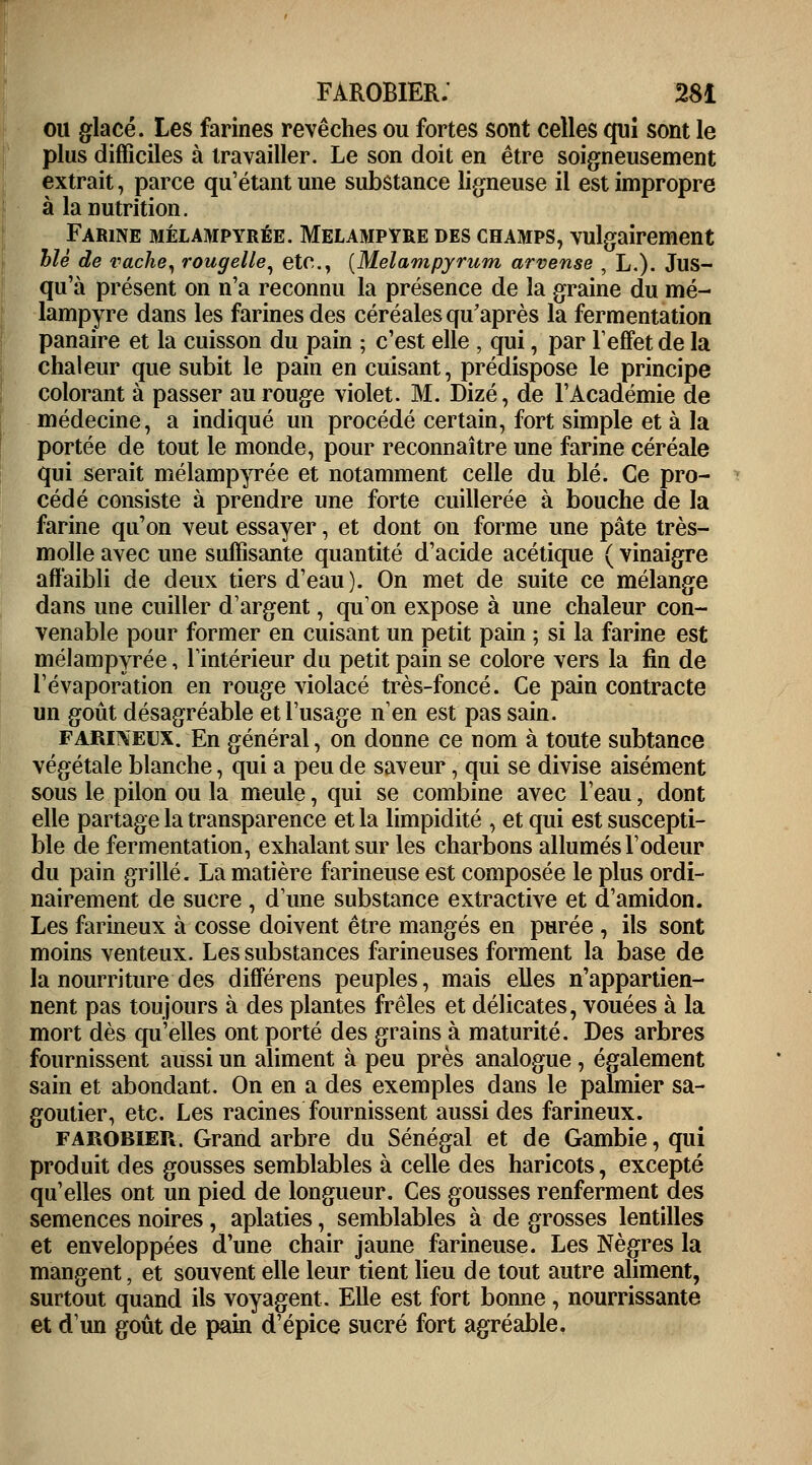 ou glacé. Les farines revêches ou fortes sont celles qui sont le plus difficiles à travailler. Le son doit en être soigneusement extrait, parce qu'étant une substance ligneuse il est impropre à la nutrition. Farine mélampyrée. Melampyre des champs, vulgairement blé de vache, rougelle, etc., [Melampyrum arvense , L.). Jus- qu'à présent on n'a reconnu la présence de la graine du me- lampyre dans les farines des céréales qu'après la fermentation panaire et la cuisson du pain ; c'est elle , qui, par l'effet de la chaleur que subit le pain en cuisant, prédispose le principe colorant à passer au rouge violet. M. Dizé, de l'Académie de médecine, a indiqué un procédé certain, fort simple et à la portée de tout le monde, pour reconnaître une farine céréale qui serait mélampyrée et notamment celle du blé. Ce pro- cédé consiste à prendre une forte cuillerée à bouche de la farine qu'on veut essayer, et dont on forme une pâte très- molle avec une suffisante quantité d'acide acétique ( vinaigre affaibli de deux tiers d'eau ). On met de suite ce mélange dans une cuiller d'argent, qu'on expose à une chaleur con- venable pour former en cuisant un petit pain ; si la farine est mélampyrée, l'intérieur du petit pain se colore vers la fin de l'évaporation en rouge violacé très-foncé. Ce pain contracte un goût désagréable et l'usage n'en est pas sain. farineux. En général, on donne ce nom à toute subtance végétale blanche, qui a peu de saveur, qui se divise aisément sous le pilon ou la meule, qui se combine avec l'eau ; dont elle partage la transparence et la limpidité , et qui est suscepti- ble de fermentation, exhalant sur les charbons allumés l'odeur du pain grillé. La matière farineuse est composée le plus ordi- nairement de sucre , d'une substance extractive et d'amidon. Les farineux à cosse doivent être mangés en purée , ils sont moins venteux. Les substances farineuses forment la base de la nourriture des différens peuples, mais elles n'appartien- nent pas toujours à des plantes frêles et délicates, vouées à la mort dès qu'elles ont porté des grains à maturité. Des arbres fournissent aussi un aliment à peu près analogue, également sain et abondant. On en a des exemples dans le palmier sa- goutier, etc. Les racines fournissent aussi des farineux. FAROBIER. Grand arbre du Sénégal et de Gambie, qui produit des gousses semblables à celle des haricots, excepté qu'elles ont un pied de longueur. Ces gousses renferment des semences noires , aplaties, semblables à de grosses lentilles et enveloppées d'une chair jaune farineuse. Les Nègres la mangent, et souvent elle leur tient lieu de tout autre aliment, surtout quand ils voyagent. Elle est fort bonne, nourrissante et d'un goût de pain d'épice sucré fort agréable.