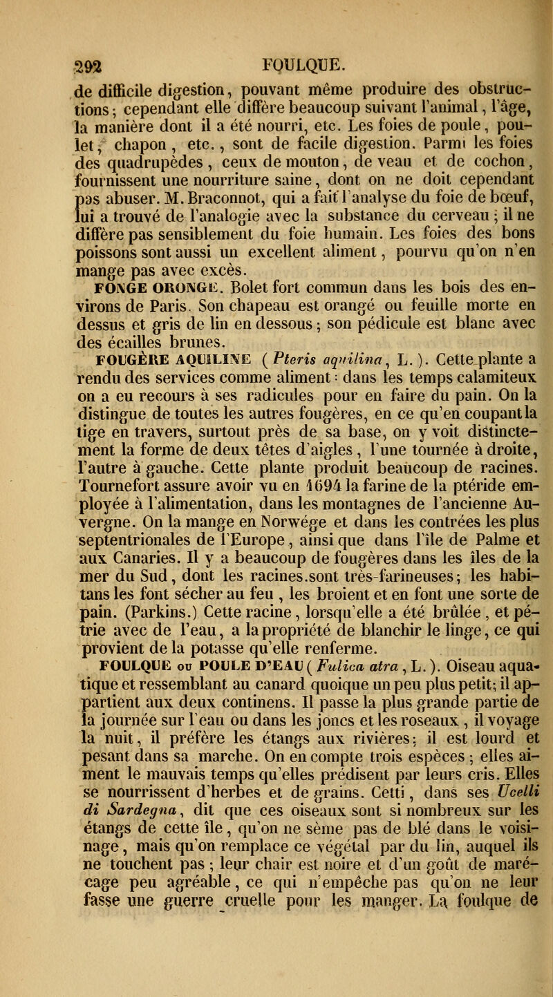 de difficile digestion, pouvant même produire des obstruc- tions ; cependant elle diffère beaucoup suivant l'animal, l'âge, la manière dont il a été nourri, etc. Les foies de poule, pou- let, chapon , etc., sont de facile digestion. Parm» les foies des quadrupèdes , ceux de mouton, de veau et de cochon, fournissent une nourriture saine, dont on ne doit cependant pas abuser. M. Braconnot, qui a fait'l'analyse du foie de bœuf, lui a trouvé de l'analogie avec la substance du cerveau • il ne diffère pas sensiblement du foie humain. Les foies des bons poissons sont aussi un excellent aliment, pourvu qu'on n'en mange pas avec excès. FOi\GE oronge. Bolet fort commun dans les bois des en- virons de Paris. Son chapeau est orangé ou feuille morte en dessus et gris de lin en dessous ; son pédicule est blanc avec des écailles brunes. FOUGÈRE AQU1LINE (Pteris aqnilina, L. ). Getteplante a rendu des services comme aliment : dans les temps calamiteux on a eu recours à ses radicules pour en faire du pain. On la distingue de toutes les autres fougères, en ce qu'en coupant la tige en travers, surtout près de sa base, on y voit distincte- ment la forme de deux têtes d'aigles, l'une tournée à droite, l'autre à gauche. Cette plante produit beaucoup de racines. Tournefort assure avoir vu en 4694 la farine de la ptéride em- ployée à l'alimentation, dans les montagnes de l'ancienne Au- vergne. On la mange en Norwége et dans les contrées les plus septentrionales de l'Europe, ainsi que dans l'île de Palme et aux Canaries. Il y a beaucoup de fougères dans les îles de la mer du Sud, dont les racines.sont très-farineuses; les habi- tans les font sécher au feu , les broient et en font une sorte de pain. (Parkins.) Cette racine, lorsqu'elle a été brûlée , et pé- trie avec de l'eau, a la propriété de blanchir le linge, ce qui provient de la potasse qu'elle renferme. FOULQUE ou POULE D'EAU ( Fulica atra, L. ). Oiseau aqua- tique et ressemblant au canard quoique un peu plus petit; il ap- partient aux deux continens. Il passe la plus grande partie de la journée sur l'eau ou dans les joncs et les roseaux , il voyage la nuit, il préfère les étangs aux rivières; il est lourd et pesant dans sa marche. On en compte trois espèces ; elles ai- ment le mauvais temps qu'elles prédisent par leurs cris. Elles se nourrissent d'herbes et de grains. Cetti, dans ses Ucelli di Sardegna, dit que ces oiseaux sont si nombreux sur les étangs de cette île, qu'on ne sème pas de blé dans le voisi- nage , mais qu'on remplace ce végétal par du lin, auquel ils ne touchent pas ; leur chair est noire et d'un goût de maré- cage peu agréable, ce qui n'empêche pas qu'on ne leur fasse une guerre cruelle pour les manger. La foulque de