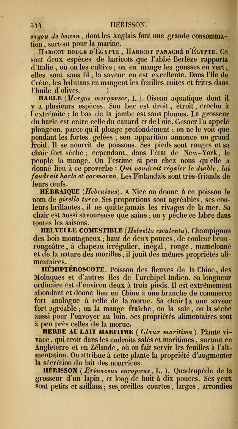 sagou de bowen, dont les Anglais font une grande consomma- tion , surtout pour la marine. Haricot rouge d'Egypte , Haricot panaché d'Egypte. Ce sont deux espèces de haricots que l'abbé Berlèze rapporta d'Italie , où on les cultive ; on en mange les gousses en vert ; elles sont sans fil ; la saveur en est excellente. Dans l'île de Crète, les habitans en mangent les feuilles cuites et frites dans l'huile d'olives. \ HAWLE.{Mergus mer ganser, L.). Oiseau aquatique dont il y a plusieurs espèces. Son bec est droit, étroit, crochu à l'extrémité ; le bas de la jambe est sans plumes. La grosseur du harle est entre celle du canard et de l'oie. Gesner l'a appelé plongeon, parce qu'il plonge profondément ; on ne le voit que pendant les fortes gelées ; son apparition annonce un grand froid. Il se nourrit de poissons. Ses pieds sont rouges et sa chair fort sèche ; cependant, dans l'état de New-York, le peuple la mange. On l'estime si peu chez nous qu'elle a donné lieu à ce proverbe : Qui voudrait régaler le diable, lui faudrait harle et cormoran. Les Finlandais sont très-friands de leurs œufs. hébraïque [Hebraicus). A Nice on donne à ce poisson le nom de girello turco. Ses proportions sont agréables, ses cou- leurs brillantes, il ne quitte jamais les rivages de la mer. Sa chair est aussi savoureuse que saine ; on y pêche ce labre dans toutes les saisons. IIELVELLE COMESTIBLE (Helvella esculenta). Champignon des bois montagneux ; haut de deux pouces, de couleur brun- rougeâtre, à chapeau irrégulier, inégal, rouge , mamelonné et de la nature des morilles -, il jouit des mêmes propriétés ali- mentaires. HÉMIPTÉROSCOTE. Poisson des fleuves de la Chine, des Moluques et d'autres îles de l'archipel Indien. Sa longueur ordinaire est d'environ deux à trois pieds. Il est extrêmement abondant et donne lieu en Chine à une branche de commerce fort analogue à celle de la morue. Sa chair | a une saveur fort agréable ; on la mange fraîche, on la sale, on la sèche aussi pour renvoyer au loin. Ses propriétés alimentaires sont à peu près celles de la morue. HERBE AU LAIT MARITIME ( Glaux maritima). Plante vi- vace, qui croît dans les endroits salés et maritimes, surtout en Angleterre et en Zélande, où on fait servir les feuilles à l'ali- mentation. On attribue à cette plante la propriété d'augmenter la sécrétion du lait des nourrices. HÉRISSON (Erinaceus europœus , L. ). Quadrupède de la grosseur d'un lapin, et long de huit à dix pouces. Ses yeux sont petits et saillans ; ses oreilles courtes, larges , arrondies