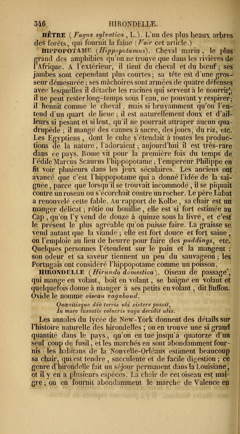 hêtre ( Fagus sylvatîca, L.). L'un des plus beaux arbres des forêts, qui fournit la faîne [Voir cet article.) hippopotame (Hippopotamus). Cheval marin, le plus grand des amphibies qu'on ne trouve que dans les rivières de l'Afrique. A l'extérieur, il tient du cheval et du bœuf ; ses jambes sont cependant plus courtes; sa tête est d'une gros- seur démesurée ; ses mâchoires sont armées de quatre défenses avec lesquelles il détache les racines qui servent à le nourrir); il ne peut rester long-temps sous l'eau, ne pouvant y respirer; il hennit comme le cheval, mais si bruyamment qu'on l'en- tend d'un quart de lieue ; il est naturellement doux et d'ail- leurs si pesant et si lent, qu'il ne pourrait attraper aucun qua- drupède ; il mange des cannes à sucre, des joncs, du riz, etc. Les Egyptiens , dont le culte s'étendait à toutes les produc- tions de la nature, l'adoraient ; aujourd'hui il est très-rare dans ce pays. Rome vit pour la première fois du temps de l'édile Mardis Scaurus l'hippopotame ; l'empereur Philippe en fit voir plusieurs dans les jeux séculaires. Les anciens ont avancé que c'est l'hippopotame qui a donné l'idée de la sai- gnée , parce que lorsqu'il se trouvait incommodé , il se piquait contre un roseau ou s'écorchait contre un rocher. Le père Labat a renouvelé cette fable. Au rapport de Kolbe, sa chair est un manger délicat ; rôtie ou bouillie, elle est si fort estimée au Cap , qu'on l'y vend de douze à quinze sous la livre, et c'est le présent le plus agréable qu'on puisse faire. La graisse se vend autant que la viande ; elle est fort douce et fort saine , on l'emploie au lieu de beurre pour faire des puddings, etc. Quelques personnes retendent sur le pain et la mangent : son odeur et sa saveur tiennent un peu du sauvageon ; les Portugais ont considéré l'hippopotame comme un poisson. Hirondelle (Hirundo domestica). Oiseau de passage', qui mange en volant, boit en volant, se baigne en volant et quelquefois donne à manger à ses petits envolant, ditBuffon. Ovide le nomme oiseau vagabond. Quœsitisque diù terris ubi sistere possit, In mare lassatis volucris vaya decidit alis. Les annales du lycée de New-York donnent des détails sur l'histoire naturelle des hirondelles ; on en trouve une si grand quantité dans le pays, qu'on en tue jusqu'à quatorze d'un seul coup de fusil, et les marchés en sont abondamment four- nis : les habitans de la Nouvelle-Orléans estiment beaucoup sa chair, qui est tendre , succulente et de facile digestion ; ce genre d'hirondelle fait un séjour permanent dans la Louisiane, et il y en a plusieurs espèces. La chair de cet oiseau est mai- gre ; on en fournit abondamment le marché de Valence en