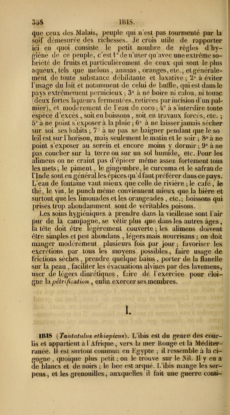 3oS IBIS. que ceux des Malais, peuple qui n'est pas tourmenté par la soif démesurée des richesses. Je crois utile de rapporter ici en quoi consiste le petit nombre de règles d'hy- giène de ce peuple, c'est 1° de n'user qu'avec une extrême so- briété de fruits et particulièrement de ceux qui sont le plus aqueux, tels que melons , ananas , oranges, etc., et générale- ment de toute substance débilitante et laxative ; 2° à éviter l'usage du lait et notamment de celui de buffle, qui est dans le pays extrêmement pernicieux ; 3° à ne boire ni calou, ni touac (deux fortes liqueurs fermentées, retirées par incision d'un pal- mier), et modérément de l'eau de coco ; 4° à s'interdire toute espèce d'excès , soit en boissons, soit en travaux forcés, etc. ; Ô° à ne point s'exposer à la pluie ; 6° à ne laisser jamais sécher sur soi ses habits ; l'~ à ne pas se baigner pendant que le so leil est sur l'horison, mais seulement le matin et le soir ; 8° à ne point s'exposer au serein et encore moins y dormir ; 9° à ne pas coucher sur la terre ou sur un sol humide, etc. Pour les alimens on ne craint pas d'épicer même assez fortement tous les mets; le piment, le gingembre, le curcuma et le safran de l'Inde sont en général les épices qu'il faut préférer dans ce pays. L'eau de fontaine vaut mieux que celle de rivière ; le café , le thé, le vin, le punch même conviennent mieux que la bière et surtout que les limonades et les orangeades, etc.; boissons qui prises trop abondamment sont de véritables poisons. Les soins hygiéniques à prendre dans la vieillesse sont l'air pur de la campagne, se vêtir plus que dans les autres âges, la tête doit être légèrement couverte ; les alimens doivent être simples et peu abondans , légers mais nourrisans ; on doit manger modérément plusieurs fois par jour ; favoriser les excrétions par tous les moyens possibles, faire usage de frictions sèches , prendre quelque bains , porter de la flanelle sur la peau, faciliter les évacuations alvines par des lavemens, user de légers diurétiques, faire de l'exercice pour éloi- gne la pétrification, enfin exercer ses membres. I. IBIS {Tantatulus éthiopiens). L'ibis est du genre des cour- lis et appartient à l'Afrique, vers la mer Rouge et la Méditer- ranée. Il est surtout commun en Egypte ; il ressemble à la ci- gogne , quoique plus petit ; on le trouve sur le Nil. Il y en a de blancs et de noirs ; le bec est arqué. L'ibis mange les ser- pens, et les grenouilles, auxquelles il fait une guerre conti^