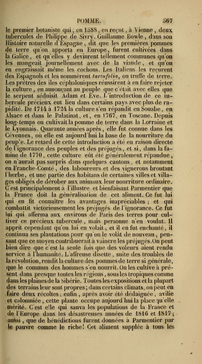 le premier botaniste qui, en 1588, en reçut, à Vienne , deux tubercules de Philippe de Sivry. Guillaume Bowle, dans son Histoire naturelle d'Espagne , dit que les premières pommes de terre qu'on apporta en Europe, furent cultivées dans la Galice, et qu'elles y devinrent tellement communes qu'on les mangeait journellement avec de la viande, et qu'on en engraissait même les cochons. Les Italiens les reçurent des Espagnols et les nommèrent tartufolia, ou truffe de terre. Les prêtres des iles céphaloniques réussirent à en faire rejeter la culture , en annonçant au peuple que c'était avec elles que le serpent séduisit Adam et Eve. L'introduction de ce tu- bercule précieux eut lieu dans certains pays avec plus de ra- pidité. De 4714 à 1724 la culture s'en répandit en Souabe, en Alsace et dans le Palatinat, et, en 1767, en Toscane. Depuis long-temps on cultivait la pomme de terre dans la Lorraine et le Lyonnais. Quarante années après, elle fut connue dans les Gévennes, où elle est aujourd'hui la base de la nourriture du peup'e. Le retard de cette introduction a été en raison directe de l'ignorance des peuples et des préjugés, et si, dans la fa- mine de 1770, celte culture eût été généralement répandue, on n'aurait pas surpris dans quelques cantons, et notamment en Franche-Comté , des laboureurs et des vignerons broutant l'herbe, et une partie des habitans de certaines villes et villa- ges obligés de dérober aux animaux leur nourriture ordinaire. C'est principalement à l'illustre et bienfaisant Parmentier que la France doit la généralisai ion de cet aliment. Ce fut lui qui en fit connaître les avantages inapréciables ; et qui combattit victorieusement les préjugés de l'ignorance. Ce fut lui qui afferma aux environs de Paris des terres pour cul- tiver ce précieux tubercule , mais personne n'en voulut. Il apprit cependant qu'on lui en volait, et il en fut enchanté, il continua ses plantations pour qu'on le volât de nouveau, pen- sant que ce moyen contribuerait à vaincre les préjugés.On peut bien dire que c'est la seule fois que des voleurs aient rendu service à l'humanité. L'affreuse disette , suite des troubles de la révolution, rendit la culture des pommes de terre si générale, que le commun des hommes s'en nourrit. On les cultive à pré- sent dans presque toutes les régions, sous les tropiques comme dans les plaines de la Sibérie. Toutes les expositions et la plupart des terrains leur sont propres ; dans certains climats, on peut en faire deux récoltes ; enfin , après avoir été dédaignée , avilie et calomniée , cette plante occupe aujourd'hui la place qu'elle mérité. C'est elle qui sauva les populations de la France et de l'Europe dans les désastreuses années de 1816 et 1817 ; aussi, que de bénédictions furent données à Parmentier par le pauvre comme le riche! Cet aliment supplée à tous les
