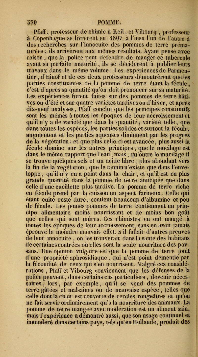 Pfaff, professeur de chimie à Keil, et Vibourg , professeur à Copenhague se livrèrent en J807 à l'insu l'un de l'autre à des recherches sur l'innocuité des pommes de terre préma- turées ; ils arrivèrent aux mêmes résultats. Ayant pensé avec raison , que la police peut défendre de manger ce tubercule avant sa parfaite maturité, ils se décidèrent à publier leurs travaux dans le même volume. Les expériences de Parmen- tier, d'Einof et de ces deux professeurs démontrèrent que les parties constituantes de la pomme de terre étant la fécule, c'est d'après sa quantité qu'on doit prononcer sur sa maturité. Les expériences furent faites sur des pommes de terre hâti- ves ou d'été et sur quatre variétés tardives ou d'hiver, et après dix-neuf analyses , Pfaff conclut que les principes constitutifs sont les mêmes à toutes les époques de leur accroissement et qu'il n'y a de variété que dans la quantité ; variété telle, que dans toutes les espèces, les parties solides et surtout la fécule, augmentent et les parties aqueuses diminuent par les progrès de la végétation ; et que plus celle-ci est avancée, plus aussi la fécule domine sur les autres principes ; que le mucilage est dans le même rapport que l'eau, mais, qu'outre le mucilage il se trouve quelques sels et un acide libre, plus abondant vers la fin de la végétation; que le tannin n'existe que dans l'enve- loppe , qu'il n'y en a point dans la chair, et qu'il est en plus grande quantité dans la pomme de terre anticipée que dans celle d'une cueillette plus tardive. La pomme de terre riche en fécule prend par la cuisson un aspect farineux. Celle qui étant cuite reste dure, contient beaucoup d'albumine et peu de fécule. Les jeunes pommes de terre contiennent un prin- cipe alimentaire moins nourrissant et de moins bon goût que celles qui sont mûres. Ces chimistes en ont mangé à toutes les époques de leur accroissement, sans en avoir jamais éprouvé le moindre mauvais effet. S'il fallait d'autres preuves de leur innocuité , on les trouverait dans la santé des habitans de certaines contrées où elles sont la seule nourriture des pay- sans. Une opinion vulgaire est que la pomme de terre jouit d'une propriété aphrosidiaque, qui n'est point démentie par la fécondité de ceux qui s'en nourrisent. Malgré ces considé- rations , Pfaff et Vibourg conviennent que les défenses de la police peuvent, dans certains cas particuliers, devenir néces- saires , lors, par exemple, qu'il se vend des pommes de terre gâtées et malsaines ou de mauvaise espèce, telles que celle dont la chair est couverte de cercles rougeâtres et qu'on ne fait servir ordinairement qu'a la nourriture des animaux. La pomme de terre mangée avec modération est un aliment sain, mais l'expérience a démontré aussi, que son usage continuel et immodéré dans certains pays, tels qu'en Hollande, produit des