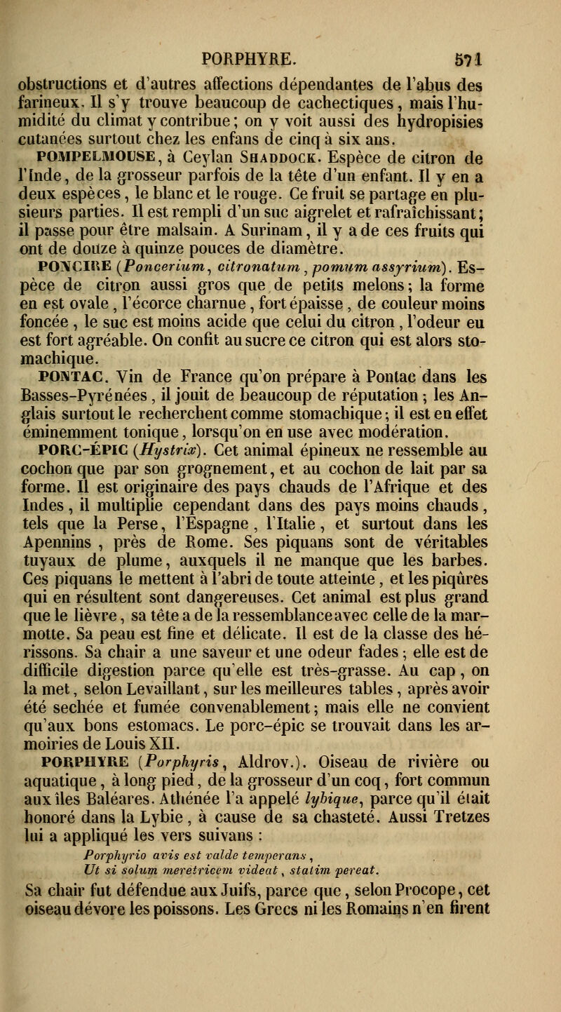 obstructions et d'autres affections dépendantes de l'abus des farineux. Il s'y trouve beaucoup de cachectiques, mais l'hu- midité du climat y contribue ; on y voit aussi des hydropisies cutanées surtout chez les enfans de cinq à six ans. pompelmouse, à Ceylan Sbaddock. Espèce de citron de l'Inde, de la grosseur parfois de la tête d'un enfant. Il y en a deux espèces, le blanc et le rouge. Ce fruit se partage en plu- sieurs parties. Il est rempli d'un suc aigrelet et rafraîchissant ; il passe pour être malsain. A Surinam, il y a de ces fruits qui ont de douze à quinze pouces de diamètre. POIVCIRE {Poncerium, citronatum , pomum assyrium). Es- pèce de citron aussi gros que de petits melons; la forme en est ovale, l'écorce charnue, fort épaisse, de couleur moins foncée , le suc est moins acide que celui du citron, l'odeur eu est fort agréable. On confit au sucre ce citron qui est alors sto- machique. pomtac. Vin de France qu'on prépare à Pontac dans les Basses-Pyrénées, il jouit de beaucoup de réputation ; les An- glais surtout le recherchent comme stomachique; il est en effet éminemment tonique, lorsqu'on en use avec modération. POROÉPIC (Hystrix). Cet animal épineux ne ressemble au cochon que par son grognement, et au cochon de lait par sa forme. Il est originaire des pays chauds de l'Afrique et des Indes, il multiplie cependant dans des pays moins chauds, tels que la Perse, l'Espagne, l'Italie, et surtout dans les Apennins , près de Rome. Ses piquans sont de véritables tuyaux de plume, auxquels il ne manque que les barbes. Ces piquans le mettent à l'abri de toute atteinte, et les piqûres qui en résultent sont dangereuses. Cet animal est plus grand que le lièvre, sa tête a de la ressemblance avec celle de la mar- motte. Sa peau est fine et délicate. Il est de la classe des hé- rissons. Sa chair a une saveur et une odeur fades ; elle est de difficile digestion parce qu'elle est très-grasse. Au cap, on la met, selon Levaillant, sur les meilleures tables, après avoir été sechée et fumée convenablement ; mais elle ne convient qu'aux bons estomacs. Le porc-épic se trouvait dans les ar- moiries de Louis XII. porphyre [Porphyris, Aldrov.). Oiseau de rivière ou aquatique, à long pied, de la grosseur d'un coq, fort commun aux îles Baléares. Athénée l'a appelé lybique, parce qu'il était honoré dans la Lybie , à cause de sa chasteté. Aussi Tretzes lui a appliqué les vers suivans : Porphyrio avis est valde tempetans , Ut si solum meretricem videat, statim pereat. Sa chair fut défendue aux Juifs, parce que, selon Procope, cet oiseau dévore les poissons. Les Grecs ni les Romains nen firent