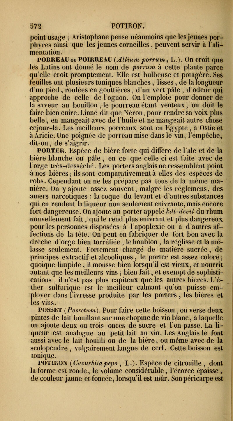 point usage ; Aristophane pense néanmoins que les jeunes por- phyres ainsi que les jeunes corneilles , peuvent servir à l'ali- mentation. PORREAU ou POIRREAU (Allium porrum, L.). On croit que les Latins ont donné le nom de porrum à celte plante parce qu'elle croît promptement. Elle est bulbeuse et potagère. Ses feuilles ont plusieurs tuniques blanches, lisses, de la longueur d'un pied, roulées en gouttières, d'un vert pâle , d'odeur qui approche de celle de l'ognon. On l'emploie pour donner de la saveur au bouillon ; le pourreau étant venteux, on doit le faire bien cuire. Linné dit que Néron, pour rendre sa voix plus belle, en mangeait avec de l'huile et ne mangeait autre chose ce jour-là. Les meilleurs porreaux sont en Egypte, à Ostie et à Aricie.Une poignée de porreau mise dans le vin, l'empêche, dit-on, de s'aigrir. porter. Espèce de bière forte qui diffère de l'aie et de la bière blanche ou pâle, en ce que celle-ci est faite avec de l'orge très-desséché. Les porters anglais ne ressemblent point à nos bières ; ils sont comparativement à elles des espèces de robs. Cependant on ne les prépare pas tous de la même ma- nière. On y ajoute assez souvent, malgré les réglemens, des amers narcotiques : la coque du levant et d'autres substances qui en rendent la liqueur non seulement enivrante, mais encore fort dangereuse. On ajoute au porter appelé kill-devil du rhum nouvellement fait, qui le rend plus enivrant et plus dangereux pour les personnes disposées à l'apoplexie ou à d'autres af- fections de la tête. On peut en fabriquer de fort bon avec la drèche d'orge bien torréfiée , le houblon, la réglisse et la mé- lasse seulement. Fortement chargé de matière sucrée, de principes exlractif et alcooliques , le porter est assez coloré ; quoique limpide, il mousse bien lorsqu'il est vieux, et nourrit autant que les meilleurs vins ; bien fait, et exempt de sophisti- cations , il n'est pas plus capiteux que les autres bières. L'é- ther sulfurique est le meilleur calmant qu'on puisse em- ployer dans l'ivresse produite par les porters , les bières et les vins. posset (Possetum). Pour faire cette boisson, on verse deux pintes de lait bouillant sur une chopine de vin blanc, à laquelle on ajoute deux ou trois onces de sucre et l'on passe. La li- queur est analogue au petit lait au vin. Les Anglais le font aussi avec le lait bouilli ou de la bière, ou même avec de la scolopendre , vulgairement langue de cerf. Cette boisson est tonique. potiron (Cucurbiiapepo , L.). Espèce de citrouille , dont la forme est ronde, le volume considérable, l'écorce épaisse, de couleur jaune et foncée, lorsqu'il est mûr. Son péricarpe est