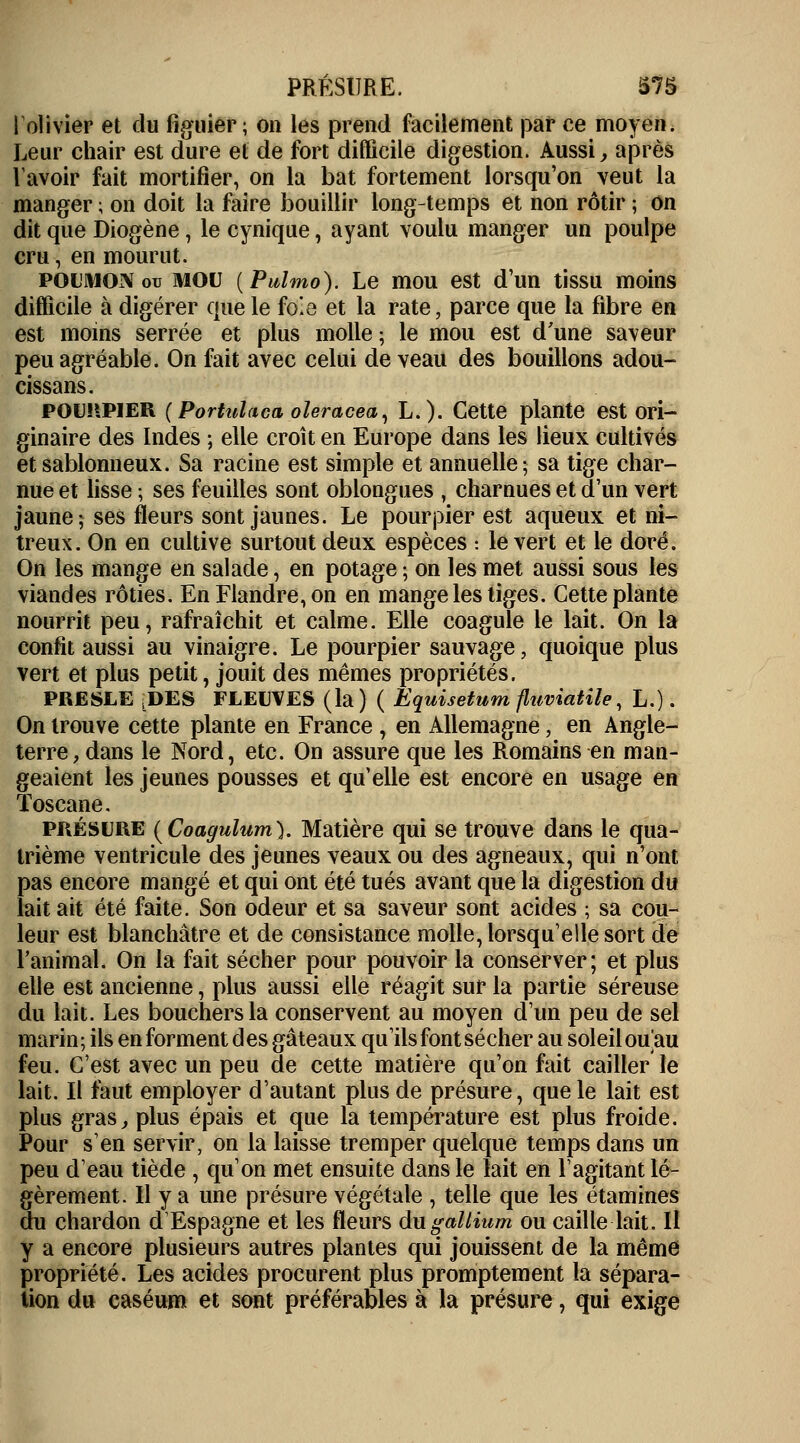 1 olivier et du figuier; on les prend facilement par ce moyen. Leur chair est dure et de fort difficile digestion. Aussi, après lavoir fait mortifier, on la bat fortement lorsqu'on veut la manger ; on doit la faire bouillir long-temps et non rôtir ; on dit que Diogène , le cynique, ayant voulu manger un poulpe cru, en mourut. POUMON ou MOU (Pulmo). Le mou est d'un tissu moins difficile à digérer que le foie et la rate, parce que la fibre en est moins serrée et plus molle ; le mou est d'une saveur peu agréable. On fait avec celui de veau des bouillons adou- cissans. pourpier (Portulacaoleracea, L.). Cette plante est ori- ginaire des Indes ; elle croît en Europe dans les lieux cultivés et sablonneux. Sa racine est simple et annuelle; sa tige char- nue et lisse ; ses feuilles sont oblongues , charnues et d'un vert jaune; ses fleurs sont jaunes. Le pourpier est aqueux et ni- treux. On en cultive surtout deux espèces : le vert et le doré. On les mange en salade, en potage ; on les met aussi sous les viandes rôties. En Flandre, on en mange les tiges. Cette plante nourrit peu, rafraîchit et calme. Elle coagule le lait. On la confit aussi au vinaigre. Le pourpier sauvage, quoique plus vert et plus petit, jouit des mêmes propriétés. PRESLE LDES FLEUVES (la) ( Equisetum fluviatile, L.). On trouve cette plante en France , en Allemagne, en Angle- terre, dans le Nord, etc. On assure que les Romains en man- geaient les jeunes pousses et qu'elle est encore en usage en Toscane. présure (Coagulum). Matière qui se trouve dans le qua- trième ventricule des jeunes veaux ou des agneaux, qui n'ont pas encore mangé et qui ont été tués avant que la digestion du lait ait été faite. Son odeur et sa saveur sont acides ; sa cou- leur est blanchâtre et de consistance molle, lorsqu'elle sort de l'animal. On la fait sécher pour pouvoir la conserver; et plus elle est ancienne, plus aussi elle réagit sur la partie séreuse du lait. Les bouchers la conservent au moyen d'un peu de sel marin; ils en forment des gâteaux qu'ils font sécher au soleil ouau feu. C'est avec un peu de cette matière qu'on fait cailler le lait. Il faut employer d'autant plus de présure, que le lait est plus gras, plus épais et que la température est plus froide. Pour s'en servir, on la laisse tremper quelque temps dans un peu d'eau tiède , qu'on met ensuite dans le lait en l'agitant lé- gèrement. H y a une présure végétale , telle que les étamines du chardon d'Espagne et les fleurs du gallium ou caille lait. Il y a encore plusieurs autres plantes qui jouissent de la même propriété. Les acides procurent plus promptement la sépara- tion du caséum et sont préférables à la présure, qui exige