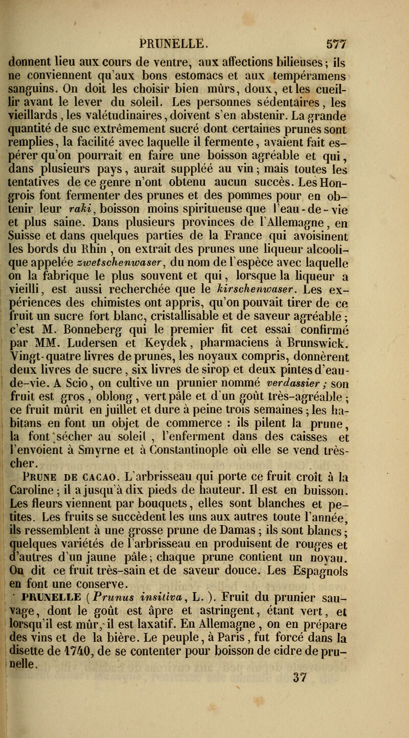 donnent lieu aux cours de ventre, aux affections bilieuses ; ils ne conviennent qu'aux bons estomacs et aux tempéramens sanguins. On doit les choisir bien mûrs, doux, et les cueil- lir avant le lever du soleil. Les personnes sédentaires, les vieillards, les valétudinaires, doivent s'en abstenir. La grande quantité de suc extrêmement sucré dont certaines prunes sont remplies, la facilité avec laquelle il fermente, avaient fait es- pérer qu'on pourrait en faire une boisson agréable et qui, dans plusieurs pays, aurait suppléé au vin ; mais toutes les tentatives de ce genre n'ont obtenu aucun succès. Les Hon- grois font fermenter des prunes et des pommes pour en ob- tenir leur ràki, boisson moins spiritueuse que l'eau-de-vie et plus saine. Dans plusieurs provinces de l'Allemagne, en Suisse et dans quelques parties de la France qui avoisinent les bords du Rhin , on extrait des prunes une liqueur alcooli- que appelée zwetschenwaser, du nom de l'espèce avec laquelle on la fabrique le plus souvent et qui, lorsque la liqueur a vieilli, est aussi recherchée que le kirschenwaser. Les ex- périences des chimistes ont appris, qu'on pouvait tirer de ce fruit un sucre fort blanc, cristallisable et de saveur agréable ; c'est M. Bonneberg qui le premier fit cet essai confirmé par MM. Ludersen et Keydek, pharmaciens à Brunswick. Vingt-quatre livres de prunes, les noyaux compris, donnèrent deux livres de sucre, six livres de sirop et deux pintes d'eau- de-vie. A Scio, on cultive un prunier nommé verdassier ; son fruit est gros , oblong, vert pâle et dun goût très-agréable ; ce fruit mûrit en juillet et dure à peine trois semaines ; les ha- bitans en font un objet de commerce : ils pilent la prune, la font*.sécher au soleil , l'enferment dans des caisses et l'envoient à Smyrne et à Constantinople où elle se vend très- cher. Prune de cacao. L'arbrisseau qui porte ce fruit croît à la Caroline ; il a jusqu'à dix pieds de hauteur. Il est en buisson. Les fleurs viennent par bouquets, elles sont blanches et pe- tites. Les fruits se succèdent les uns aux autres toute l'année, ils ressemblent à une grosse prune de Damas ; ils sont blancs ; quelques variétés de l'arbrisseau en produisent de rouges et d'autres d'un jaune pâle; chaque prune contient un noyau. On dit ce fruit très-sain et de saveur douce. Les Espagnols en font une conserve. • PRUNELLE [Prunus insitiva, L. ). Fruit du prunier sau- vage, dont le goût est âpre et astringent, étant vert, et lorsqu'il est mûr, il est laxatif. En Allemagne , on en prépare des vins et de la bière. Le peuple, à Paris, fut forcé dans la disette de 1740, de se contenter pour boisson de cidre de pru- nelle, 37