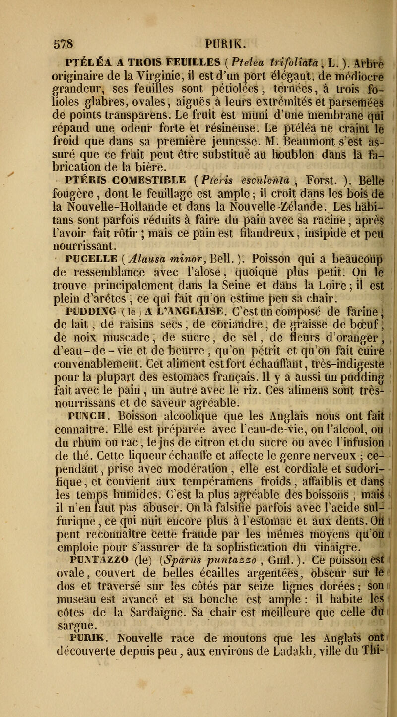 PTÉLÉA A TROIS FEUILLES ( Pteîêa Irifoiiâtâ \ L. ). Arbre originaire de la Virginie, il est d'un port élégant, de médiocre grandeur, ses feuilles sont pétiolées, ternées, à trois fo- lioles glabres, ovales, aiguës à leurs extrémités et parsemées de points trânsparens. Le fruit est muni d'une membrane qui répand une odeur forte et résineuse. Le ptéléa ne craint le froid que dans sa première jeunesse. M. Beaumont s'est as- suré que ce fruit peut être substitué au houblon dans la fa- brication de la bière. PTERIS COMESTIBLE (Pteris escïilenta , Forst. ). Belle fougère, dont le feuillage est ample ; il croît dans les bois de la Nouvelle-Hollande et dans la Nouvelle-Zélande. Les hâbi- tans sont parfois réduits à faire du pain avec sa racine, après l'avoir fait rôtir ; mais ce pain est filandreux, insipide et peu nourrissant. PUCELLE [Alausa minor, Bell. ). Poisson quia beaucoup de ressemblance avec l'alose, quoique plus petit. On le trouve principalement daus la Seine et daiis la Loire ; il est plein d'arêtes , ce qui fait qu'on estime peu sa chair. pudding (le ) A l'anglaise. C'est un composé de farine, de lait, de raisins secs, de coriandre, de graisse de bœuf, de noix muscade, de sucre, de sel, de fleurs d'oranger, d'eau-de-vie et de beurre , qu'on pétrit et qu'on fait cuire convenablement. Cet aliment est fort échauffant, très-indigeste pour la plupart des estomacs français. 11 y a aussi un pudding fait avec le pain , un autre avec le riz. Ces alimens sont très- nourrissans et de saveur agréable. punch. Boisson alcoolique que les Anglais nous ont fait connaître. Elle est préparée avec l'eau-de-vie, ou l'alcool, ou du rhuiu ou rac \ le jus de citron et du sucre ou avec l'infusion de ihé. Celte liqueur échauffe et affecte le genre nerveux ; ce- pendant j prise avec modération, elle est cordiale et sudori- fique, et convient aux tempéramens froids, affaiblis et dans les temps humides. C'est la plus agréable des boissons , mais il n'en faut pas abuser. On la falsifie parfois avec l'acide sul- furique, ce qui nuit encore plus à l'estomac et aux dents. On' peut reconnaître cette fraude par les mêmes moyens qu'on emploie pour s'assurer de la sophistication dû vinaigre. pu.Wazzo (le) [Spams puntazzo , Gml. ). Ce poisson est ovale, couvert de belles écailles argentées, obscur sur le dos et traversé sur les côtés par seize lignes dorées ; son museau est avancé et sa bouche est ample : il habite les côtes de la Sardaigne. Sa chair est meilleure que celle du sargue. purik. Nouvelle race de moutons que les Anglais ont découverte depuis peu, aux environs de Ladakh, ville du Thi-