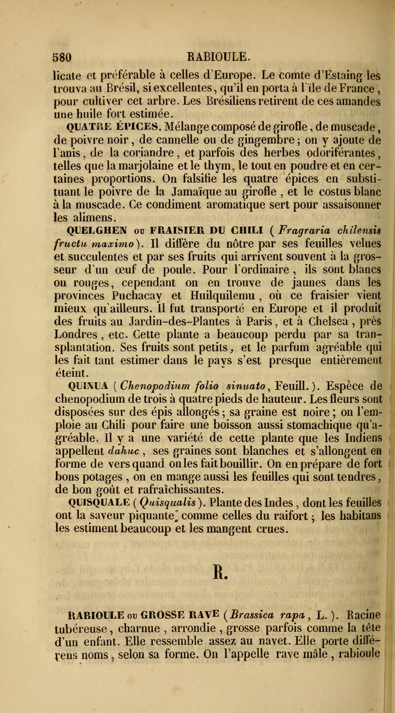 licate et préférable à celles d'Europe. Le comte d'Estaing les trouva au Brésil, si excellentes, qu'il en porta à 1 île de France, pour cultiver cet arbre. Les Brésiliens retirent de ces amandes une huile fort estimée. quatre épices. Mélange composé de girofle, de muscade \ de poivre noir, de cannelle ou de gingembre ; on y ajoute de l'anis, de la coriandre, et parfois des herbes odoriférantes, telles que la marjolaine et le thym, le tout en poudre et en cer- taines proportions. On falsifie les quatre épices en substi- tuant le poivre de la Jamaïque au girofle , et le costus blanc à la muscade. Ce condiment aromatique sert pour assaisonner les alimens. QUELGHEN ou FRAISIER DU CHILI ( Fragraria chilemis fructu maœimo). Il diffère du nôtre par ses feuilles velues et succulentes et par ses fruits qui arrivent souvent à la gros- seur d'un œuf de poule. Pour l'ordinaire , ils sont blancs ou rouges, cependant on en trouve de jaunes dans les provinces Puchacay et Huilquilemu , où ce fraisier vient mieux qu ailleurs. Il fut transporté en Europe et il produit des fruits au Jardin-des-Plantes à Paris, et à Chelsea , près Londres , etc. Cette plante a beaucoup perdu par sa tran- splantation. Ses fruits sont petits, et le parfum agréable qui les fait tant estimer dans le pays s'est presque entièrement éteint. QUL\IL1 (Chenopodinm folio sinuato, Feuill. ). Espèce de chenopodium de trois à quatre pieds de hauteur. Les fleurs sont disposées sur des épis allongés ; sa graine est noire ; on l'em- ploie au Chili pour faire une boisson aussi stomachique qu'a- gréable. Il y a une variété de cette plante que les Indiens appellent dahuc , ses graines sont blanches et s'allongent en forme de vers quand on les fait bouillir. On en prépare de fort bons potages , on en mange aussi les feuilles qui sont tendres, de bon goût et rafraîchissantes. qlisquale ( Quisqualis). Plante des Indes, dont les feuilles ont la saveur piquante* comme celles du raifort ; les habitans les estiment beaucoup et les mangent crues. R. ÎIABIOULE ou GROSSE RAVE (Brassica râpa, L. ). Racine tubéreuse, charnue , arrondie , grosse parfois comme la tête d'un enfant. Elle ressemble assez au navet. Elle porte diffé- rens noms, selon sa forme. On l'appelle rave mâle, rabioule
