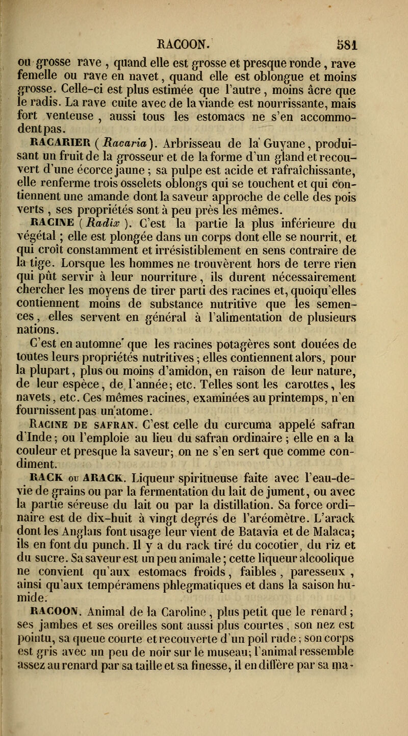 ou grosse rave , quand elle est grosse et presque ronde, rave femelle ou rave en navet, quand elle est oblongue et moins grosse. Celle-ci est plus estimée que l'autre, moins acre que le radis. La rave cuite avec de la viande est nourrissante, mais fort venteuse , aussi tous les estomacs ne s'en accommo- dent pas. RACARIER (Racaria). Arbrisseau de la Guyane, produi- sant un fruit de la grosseur et de la forme d'un gland et recou- vert d'une écorce jaune ; sa pulpe est acide et rafraîchissante, elle renferme trois osselets oblongs qui se touchent et qui con- tiennent une amande dont la saveur approche de celle des pois verts , ses propriétés sont à peu près les mêmes. racine (Radia;). C'est la partie la plus inférieure du végétal ; elle est plongée dans un corps dont elle se nourrit, et qui croît constamment et irrésistiblement en sens contraire de la tige. Lorsque les hommes ne trouvèrent hors de terre rien qui pût servir à leur nourriture, ils durent nécessairement chercher les moyens de tirer parti des racines et, quoiqu'elles contiennent moins de substance nutritive que les semen- ces, elles servent en général à l'alimentation de plusieurs nations. C'est en automne' que les racines potagères sont douées de toutes leurs propriétés nutritives ; elles contiennent alors, pour la plupart, plus ou moins d'amidon, en raison de leur nature, de leur espèce, de l'année; etc. Telles sont les carottes, les navets, etc. Ces mêmes racines, examinées au printemps, n'en fournissent pas un'atome. Racine de safran. C'est celle du curcuma appelé safran d'Inde ; ou l'emploie au lieu du safran ordinaire ; elle en a la couleur et presque la saveur; on ne s'en sert que comme con- diment. rack ou arack. Liqueur spiritueuse faite avec l'eau-de- vie de grains ou par la fermentation du lait de jument, ou avec la partie séreuse du lait ou par la distillation. Sa force ordi- naire est de dix-huit à vingt degrés de l'aréomètre. L'arack dont les Anglais font usage leur vient de Batavia et de Malaca; ils en font du punch. Il y a du rack tiré du cocotier, du riz et du sucre. Sa saveur est un peu animale ; cette liqueur alcoolique ne convient qu'aux estomacs froids, faibles, paresseux , ainsi qu'aux tempéramens phlegmatiques et dans la saison hu- mide. RACOON. Animal de la Caroline , plus petit que le renard ; ses jambes et ses oreilles sont aussi plus courtes , son nez est pointu, sa queue courte et recouverte d'un poil rude ; son corps est gris avec un peu de noir sur le museau; l'animal ressemble assez au renard par sa taille et sa finesse, il en diffère par sa ma-