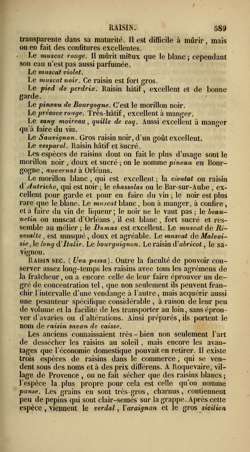 transparente dans sa maturité. Il est difficile à mûrir, mais on en fait des confitures excellentes. Le muscat rouge. Il mûrit mieux que le blanc ; cependant son eau n'est pas aussi parfumée. Le muscat violet. Le muscat noir. Ce raisin est fort gros. Le pied de perdrix. Raisin hâtif, excellent et de bonne garde. Le pineau de Bourgogne. C'est le morillon noir. Le précoce rouge. Très-hâtif, excellent à manger. Le sang moireau, quille de coq. Aussi excellent à manger qu'à faire du vin. Le Sauvignon. Gros raisin noir, d'un goût excellent. Le vesparol. Raisin hâtif et sucré. Les espèces de raisins dont on fait le plus d'usage sont le morillon noir , doux et sucré ; on le nomme pineau en Bour- gogne , auvernat à Orléans. Le morillon blanc, qui est excellent ; la doutât ou raisin ft Autriche, qui est noir ; le chasselas ou le Bar-sur-Aube , ex- cellent pour garde et pour en faire du vin ; le noir est plus rare que le blanc. Le muscat blanc, bon à manger, à confire, et à faire du vin de liqueur ; le noir ne le vaut pas ; le bean- netin ou muscat d'Orléans , il est blanc , fort sucré et res- semble au mélier ; le Damas est excellent. Le muscat de Ri- vesalte , est musqué , doux et agréable. Le muscat de Malvoi- sie, le long d'Italie. Le bourguignon. Le raisin à'abricot, le sa- vignon. Raisin sec. ( Uva passa). Outre la faculté de pouvoir con- server assez long-temps les raisins avec tous les agrémens de la fraîcheur, on a encore celle de leur faire éprouver un de- gré de concentration tel, que non seulement ils peuvent fran- chir l'intervalle d'une vendange à l'autre, mais acquérir aussi une pesanteur spécifique considérable , à raison de leur peu de volume et la facilité de les transporter au loin, sans éprou- ver d'avaries ou d'altérations. Ainsi préparés, ils portent le nom de raisin savon de caisse. Les anciens connaissaient très-bien non seulement l'art de dessécher les raisins au soleil, mais encore les avan- tages que l'économie domestique pouvait en retirer. Il existe trois espèces de raisins dans le commerce, qui se ven- dent sous des noms et à des prix différens. A Roquevaire, vil- lage de Provence , on ne fait sécher que des raisins blancs ; l'espèce la plus propre pour cela est celle qu'on nomme panse. Les grains en sont très-gros, charnus, contiennent peu de pépins qui sont clair-semés sur la grappe. Après cette espèce , viennent le verdal, Varaignan et le gros sicilien