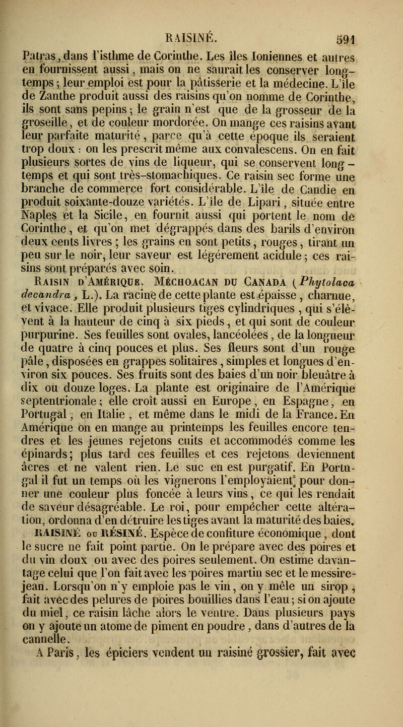 Patras,dans l'isthme de Corinthe. Les îles Ioniennes et autres en fournissent aussi, mais on ne saurait les conserver long- temps ; leur emploi est pour la pâtisserie et la médecine. L'île de Zanthe produit aussi des raisins qu'on nomme de Corinthe, ils sont sans pépins ; le grain n'est que de la grosseur de la groseille, et de couleur mordorée. On mange ces raisins avant leur parfaite maturité, parce qu'à cette époque ils seraient trop doux : on les prescrit même aux convalescens. On en fait plusieurs sortes de vins de liqueur, qui se conservent long- temps et qui sont très-stomachiques. Ce raisin sec forme une branche de commerce fort considérable. L'île de Candie en produit soixante-douze variétés. L'île de Lipari, située entre Naples et la Sicile, en fournit aussi qui portent le nom de Corinthe, et qu'on met dégrappés dans des barils d'environ deux cents livres ; les grains en sont petits, rouges, tirant un peu sur le noir, leur saveur est légèrement acidulé ; ces rai- sins sont préparés avec soin. Raisin d'Amérique. Méchoacan du Canada (Phytolaca decandra, L.)* La racine de cette plante est épaisse , charnue, et vivace. Elle produit plusieurs tiges cylindriques , qui s'élè- vent à la hauteur de cinq à six pieds, et qui sont de couleur purpurine. Ses feuilles sont ovales, lancéolées, de la longueur de quatre à cinq pouces et plus. Ses fleurs sont d'un rouge pâle ^disposées en grappes solitaires, simples et longues d'en- viron six pouces. Ses fruits sont des baies d'un noir bleuâtre à dix ou douze loges. La plante est originaire de l'Amérique septentrionale ; elle croît aussi en Europe, en Espagne, en Portugal, en Italie : et même dans le midi de la France. En Amérique on en mange au printemps les feuilles encore ten- dres et les jeunes rejetons cuits et accommodés comme les épinards; plus tard ces feuilles et ces rejetons deviennent acres et ne valent rien. Le suc en est purgatif. En Portu- gal il fut un temps où les vignerons l'employaient^ pour don- ner une couleur plus foncée à leurs vins, ce qui les rendait de saveur désagréable. Le roi, pour empêcher cette altéra- lion, ordonna d'en détruire les tiges avant la maturité des baies* 1UIS1NÉ ou RÉSINÉ. Espèce de confiture économique j dont le sucre ne fait point partie. On le prépare avec des poires et du vin doux ou avec des poires seulement. On estime davan- tage celui que l'on fait avec les poires martin sec et le messire- jean. Lorsqu'on n'y emploie pas le vin, on y mêle un sirop , fait avec des pelures de poires bouillies dans l'eau; si on ajoute du miel, ce raisin lâche alors le ventre. Dans plusieurs pays on y ajoute un atome de piment en poudre, dans d'autres de la cannelle. A Paris 7 les épiciers vendent un raisiné grossier, fait avec