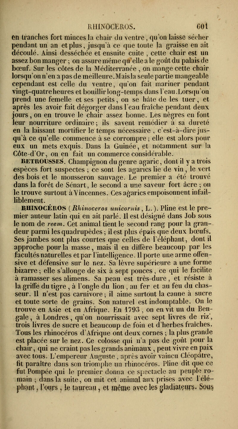 en tranches fort minces la chair du ventre, qu'on laisse sécher pendant un an et plus, jusqu'à ce que toute la graisse en ait découlé. Ainsi desséchée et ensuite cuite , cette chair est un assez bon manger ; on assure même qu'elle a le goût du palais de bœuf. Sur les côtes de la Méditerranée , on mange cette chair lorsqu'on n'en a pas de meilleure.Mais la seule partie mangeable cependant est celle du ventre, qu'on fait mariner pendant vingt-quatre heures et bouillir long-temps dans l'eau.Lorsqu'on' prend une femelle et ses petits, on se hâte de les tuer, et après les avoir fait dégorger clans l'eau fraîche pendant deux jours, on en trouve le chair assez bonne. Les nègres en font leur nourriture ordinaire ; ils savent remédier à sa dureté en la laissant mortifier le temps nécessaire , c'est-à-dire jus- qu'à ce qu'elle commence à se corrompre ; elle est alors pour eux un mets exquis. Dans la Guinée, et notamment sur la Côte-dOr, on en fait un commerce considérable. RETROUSSES. Champignon du genre agaric, dont il y a trois espèces fort suspectes ; ce sont les agarics lie de vin, le vert des bois et le mousseron sauvage. Le premier a été trouvé dans la forêt de Sénart, le second a une saveur fort acre ; on le trouve surtout à Yincennes. Ces agarics empoisonnent infail- liblement. RHINOCÉROS {Rhinocéros unicornis, L.). Pline est le pre- mier auteur latin qui en ait parlé. Il est désigné dans Job sous le nom de reem. Cet animal tient le second rang pour la gran- deur parmi les quadrupèdes ; il est plus épais que deux bœufs. Ses jambes sont plus courtes que celles de l'éléphant, dont il approche pour la masse, mais il en diffère beaucoup par les facultés naturelles et par l'intelligence. Il porte une arme offen- sive et défensive sur le nez. Sa lèvre supérieure a une forme bizarre ; elle s'allonge de six à sept pouces , ce qui le facilite à ramasser ses alimens. Sa peau est très-dure, et résiste à la griffe du tigre , à l'ongle du lion , au fer et au feu du chas- seur. Il n'est pas Carnivore ; il aime surtout la canne à sucre et toute sorte de grains. Son naturel est indomptable. On le trouve en Asie et en Afrique. En 1793 , on en vit un du Ben- gale, à Londres, qu'on nourrissait avec sept livres de riz', trois livres de sucre et beaucoup de foin et d'herbes fraîches. Tous les rhinocéros d'Afrique ont deux cornes -, la plus grande est placée sur le nez. Ce colosse qui n'a pas de goût pour la chair, qui ne craint pas les grands animaux, peut vivre en paix avec tous. L'empereur Auguste , après avoir vaincu Cléopâtre, fit paraître dans son triomphe un rhinocéros. Pline dit que ce fut Pompée qui le premier donna ce spectacle au peuple ro- main ; clans la suite, on mit cet animal aux prises avec l'élé- phant , Tours j le taureau i et même avec les gladiateurs. §qus