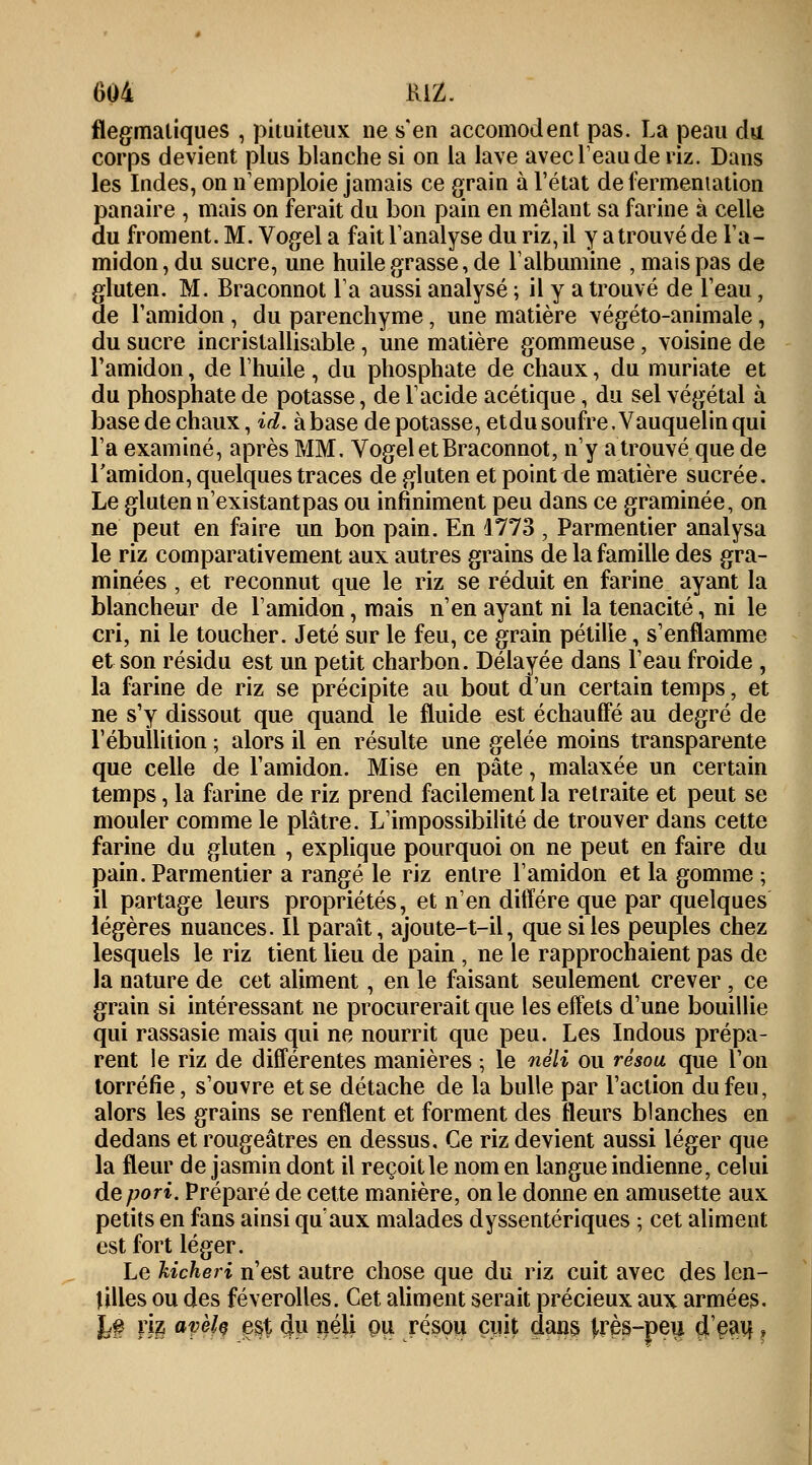 flegmatiques , pituiteux ne s'en accomodent pas. La peau du corps devient plus blanche si on la lave avec l'eau de riz. Dans les Indes, on n'emploie jamais ce grain à l'état de fermentation panaire , mais on ferait du bon pain en mêlant sa farine à celle du froment. M. Vogel a fait l'analyse du riz, il y atrouvé de l'a- midon , du sucre, une huile grasse, de l'albumine , mais pas de gluten. M. Braconnot l'a aussi analysé ; il y a trouvé de l'eau, de l'amidon, du parenchyme, une matière végéto-animale, du sucre incristallisable, une matière gommeuse, voisine de l'amidon, de l'huile , du phosphate de chaux, du muriate et du phosphate de potasse, de l'acide acétique, du sel végétal à base de chaux, id. à base dépotasse, etdu soufre. Vauquelin qui l'a examiné, après MM. Vogel et Braconnot, n'y atrouvé que de l'amidon, quelques traces de gluten et point de matière sucrée. Le gluten n'existant pas ou infiniment peu dans ce graminée, on ne peut en faire un bon pain. En 1773 , Parmentier analysa le riz comparativement aux autres grains de la famille des gra- minées , et reconnut que le riz se réduit en farine ayant la blancheur de l'amidon, mais n'en ayant ni la ténacité, ni le cri, ni le toucher. Jeté sur le feu, ce grain pétille, s'enflamme et son résidu est un petit charbon. Délayée dans l'eau froide , la farine de riz se précipite au bout d'un certain temps, et ne s'y dissout que quand le fluide est échauffé au degré de l'ébullition ; alors il en résulte une gelée moins transparente que celle de l'amidon. Mise en pâte, malaxée un certain temps, la farine de riz prend facilement la retraite et peut se mouler comme le plâtre. L'impossibilité de trouver dans cette farine du gluten , explique pourquoi on ne peut en faire du pain. Parmentier a rangé le riz entre l'amidon et la gomme ; il partage leurs propriétés, et n'en diffère que par quelques légères nuances. Il paraît, ajoute-t-il, que si les peuples chez lesquels le riz tient lieu de pain , ne le rapprochaient pas de la nature de cet aliment, en le faisant seulement crever , ce grain si intéressant ne procurerait que les effets d'une bouillie qui rassasie mais qui ne nourrit que peu. Les Indous prépa- rent le riz de différentes manières ; le néli ou résou que l'on torréfie, s'ouvre et se détache de la bulle par l'action du feu, alors les grains se renflent et forment des fleurs blanches en dedans et rougeâtres en dessus. Ce riz devient aussi léger que la fleur de jasmin dont il reçoit le nom en langue indienne, celui depori. Préparé de cette manière, on le donne en amusette aux petits en fans ainsi qu aux malades dyssentériques ; cet aliment est fort léger. Le hicheri n'est autre chose que du riz cuit avec des len- tilles ou des féverolles. Cet aliment serait précieux aux armées. k# m avèk est 4U néli pu résou cuit dans ^rès-peu çl'eau. ?