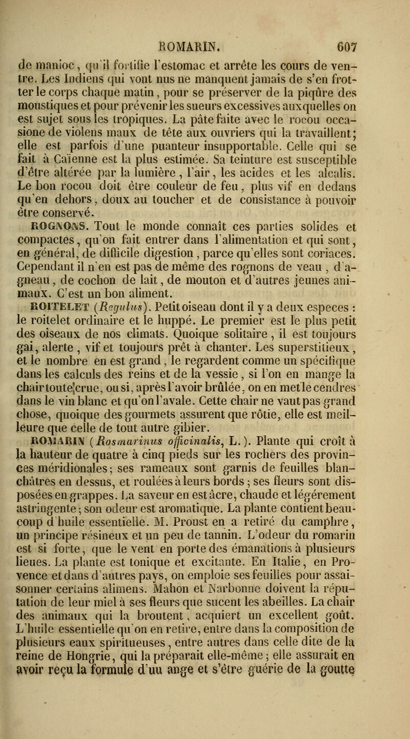 de manioc, qu il fortifie l'estomac et arrête les cours de ven- tre. Les Indiens qui vont nus ne manquent jamais de s'en frot- ter le corps chaque matin, pour se préserver de la piqûre des moustiques et pour prévenir les sueurs excessives auxquelles on est sujet sous les tropiques. La pâte faite avec le rocou occa- sione de violens maux de tête aux ouvriers qui la travaillent; elle est parfois dune puanteur insupportable. Celle qui se fait à Caïenne est la plus estimée. Sa teinture est susceptible d'être altérée par la lumière , l'air, les acides et les alcalis. Le bon rocou doit être couleur de feu ■ plus vif en dedans qu'en dehors, doux au toucher et de consistance à potwoir être conservé. rognons. Tout le monde connaît ces parties solides et compactes, qu'on fait entrer dans l'alimentation et qui sont, en général, de difficile digestion, parce qu'elles sont coriaces. Cependant il n'en est pas de même des rognons de veau , d'a- gneau , de cochon de lait, de mouton et d'autres jeunes ani- maux. C'est un bon aliment. roitelet (Rsgulus). Petit oiseau dont il y a deux espèces : le roitelet ordinaire et le huppé. Le premier est le plus petit des oiseaux de nos climats. Quoique solitaire , il est toujours gai, alerte , vif et toujours prêt à chanter. Les superstitieux, et le nombre en est grand, le regardent comme un spécifique dans les calculs des reins et de la vessie, si l'on en mange la chair toutejcrue, ou si, après lavoir brûlée, on en metle cendres dans le vin blanc et qu'on l'avale. Cette chair ne vaut pas grand chose, quoique des gourmets assurent que rôtie, elle est meil- leure que celle de tout autre gibier. ROSïARIN (Rosmarinus officinalis, L.). Plante qui croît à la hauteur de quatre à cinq pieds sur les rochers des provin- ces méridionales; ses rameaux sont garnis de feuilles blan- châtres en dessus, et roulées à leurs bords ; ses fleurs sont dis- posées en grappes. La saveur en est acre, chaude et légèrement astringente ; son odeur est aromatique. La plante contient beau- coup d'huile essentielle. M. Proust en a retiré du camphre, un principe résineux et un peu de tannin. L'odeur du romarin est si forte, que le vent en porte des émanations à plusieurs lieues. La plante est tonique et excitante. En Italie, en Pro- vence et dans d'autres pays, on emploie ses feuilles pour assai- sonner certains alimens. Mahon et Narbonne doivent la répu- tation de leur miel à ses fleurs que sucent les abeilles. La chair des animaux qui la broutent, acquiert un excellent goût. L'huile essentielle qu'on en retire, entre dans la composition de plusieurs eaux spiritueuses, entre autres dans celle dite de la reine de Hongrie, qui la préparait elle-même ; elle assurait en avoir reçu la formule d'un ange et s'être guérie de la goutte