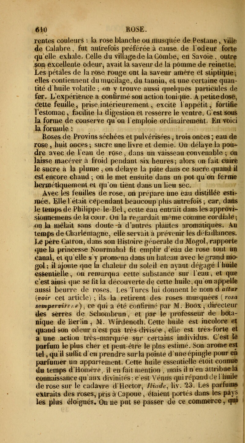 rentes couleurs 1 la rose blanche ou musquée de Pestane, ville de Calabre, fut autrefois préférée à cause de l'odeur forte qu'elle exhale- Celle du village de la Combe, en Savoie , outre son excellente odeur, avait la saveur de la pomme de reinette. Les pétales de la rose rouge ont la saveur amère et stiptique-, elles contiennent du mucilage, du tannin, et une certaine quan- tité d'huile volatile ; on y trouve aussi quelques particules de fer. L'expérience a confirmé son action tonique. A petite dose, cette feuille, prise intérieurement, excite 1 appétit, fortifie l'estomac, facilite la digestion et resserre le ventre. C'est sous la forme de conserve qu'on remploie ordinairement- En voici la formule : Roses de Provins séchées et pulvérisées, trois onces ; eau de rose , huit onces ; sucre une livre et demie. On délaye la pou- dre avec de l'eau de rose, dans un vaisseau convenable ; on laisse macérer à froid pendant six heures; alors on fait cuire le sucre à la plume , on délaye la pâte dans ce sucre quand il est encore chaud ; on le met ensuite dans un pot qu'on ferme hermétiquement et qu'on tient dans un lieu sec. Avec les feuilles de rose, on prépare une eau distillée esti- mée. Elle 1 était cependant beaucoup plus autrefois ; car, dans le temps de Philippe-le-Bel, cette eau entrait dans les approvi- sionnemens de la cour. On la regardait même comme cordiale ; on la mêlait sans doute-à d'autres plantes aromatiques. Au temps de Charlemagnc, elle servait à prévenir les défaillances. Le père Cairon, dans son Histoire générale du Mogol, rapporte que la princesse Nourmahal fit emplir d'eau de rose tout un Canal, et qu'elle s'y promena dans un bateau avec le grand mo- gol; il ajoute que la chaleur du soleil en ayant dégagé 1 huile essentielle, on remarqua cette substance' sur l'eau, et que c'est ainsi que se fit la découverte de cette huile, qu on appelle aussi beurre de roses. Les Turcs lui donnent le nom d attar [voir cet article) ; ils la retirent des roses musquées ( rosa sempervircs^), ce qui a été confirmé par M. Boox, directeur des serres de Schombrun, et par le professeur de bota- nique de Berlin , M. Wirdenoth. Cette huile est incolore et quand son odeur n'est pas très divisée , elle est très-forte et a une action très-marquée sur certains individus. C'est le parfum le plus cher et peut-être le plus estimé. Son arôme est tel, qu'il suffit d en prendre sur la pointe d une épingle pour en parfumer un appartement. Cette huile essentielle étoit connue eu temps d'Homère, il en fait mention , mais il n'en attribue la connaissance qu'aux divinités : e est Vénus qui répand de l'huile de rose sur le cadavre d'Hector, Iliade, liv. 23. Les parfums extraits des roses, pris à Capoue, étaient portés dans tes pays les plus éloignés. On ne put se passer de ce commerce ] qui