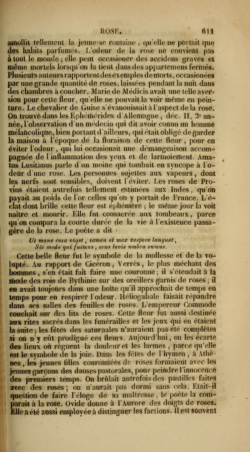 amollit tellement la jeune se romaine , qu'elle ne portait que des habits parfumés. L'odeur de la rose ne convient pas à tout le monde ; elle peut occasioner des accidens graves et même mortels lorsqu'on la tient dans des appartenons fermés. Plusieurs auteurs rapportent des exemples demorts, occasionées par une grande quantité de roses, laissées pendant la nuit dans des chambres à coucher < Marie de Médicis avait une telle aver- sion pour cette fleur, quelle ne pouvait la voir même en pein- ture. Le chevalier de Guise s'évanouissait à l'aspect de la rose. On trouve dans les Ephémérides d'Allemagne, déc. II, 2e an- née, l'observation d'un médecin qui dit avoir connu un homme mélancolique, bien portant d'ailleurs, qui était obligé de garder la maison à l'époque de la floraison de cette fleur , pour en éviter l'odeur , qui lui occasionait une démangeaison accom- pagnée de 1 inflammation des yeux et de larmoiement. Ama- tus Lusitanus parle d'un moine qui tombait en syncope à l'o- deûr d'une rose. Les personnes sujettes aux vapeurs, dont les nerfs sont sensibles, doivent l'éviter. Les roses de Pro- vins étaient autrefois tellement estimées aux Indes, qu'on payait au poids de l'or celles qu'on y portait de France. L'é- clat dont brille cette fleur est éphémère ; le même jour la voit naître et mourir. Elle fut consacrée aux tombeaux, parce qu'on compara la courte durée de la vie à l'existence passa- gère de la rose. Le poète a dit = Ut rftane rosd vigët, tamen et mas vespere languet, Sic modo qui fuimus, cras levis umbra stimus. Cette belle fleur fut le symbole de la mollesse et de la vo- lupté. Au rapport de Cicéron, Verres, le plus méchant des hommes, s'en était fait faire une couronne; il s'étendait à la mode des rois de Bythinie sur des oreillers garnis de roses ; il en avait toujours dans une boîte qu'il approchait de temps en temps pour en respirer l'odeur. Héliogabale faisait répandre dans ses salles des feuilles de roses. L'empereur Commode couchait sur des lits de roses. Cette fleur fut aussi destinée aux rites sacrés dans les funérailles et les jeux qui en étaient la suite ; les fêtes des saturnales n'auraient, pas été complètes si on n'y eût prodigué ces fleurs. Aujourd'hui, on les écarte des lieux où régnent la douleur et les larmes , parce qu'elle est le symbole de la joie. Dans les fêtes de l'hymen, à Athè- nes , les jeunes filles couronnées de roses formaient avec les jeunes garçons des danses pastorales, pour peindre l'innocence des premiers temps. On brûlait autrefois des pastilles faites avec des roses ; on n'aurait pas dormi sans cela. Etait-il question de faire l'éloge de sa maîtresse, le poète la com- parait à la rose. Ovide donne à l'Aurore des doigts de roses. Elle a été aussi employée à distinguer les factions. Il est souvent