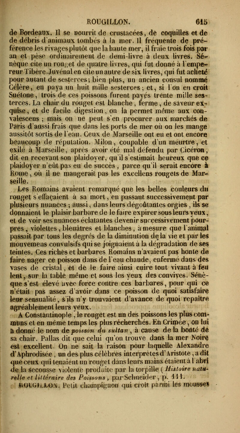 de Bordeaux, Il se nourrit de crustacées, de coquilles et de de débris d'animaux tombés à la mer. Il fréquente de pré- férence les rivages plutôt que la haute mer, il fraie trois fois par an et pèse ordinairement de demi-livre à deux livres. Sé- nèque cite un rouget de quatre livres, qui fut donné à Tempe- reur Tibère. Juvénal en cite un autre de six livres, qui fut acheté pour autant de sesterces; bien plus, un ancien consul nommé Gélère, en paya un huit mille sesterces ; et, si 1 on en croit Suétone, trois de ces poissons furent payés trente mille ses- terces. La chair du rouget est blanche, ferme, de saveur ex- quise , et de facile digestion, on la permet même aux con- valescens ; mais on ne peut s'en procurer aux marchés de Paris d'aussi frais que dans les ports de mer où on les mange aussitôt sortis de l'eau. Ceux de Marseille ont eu et ont encore beaucoup de réputation. Milon, coupable d'un meurtre, et exilé à Marseille, après avoir été mal défendu par Cicéron, dit en recevant son plaidoyer, qu'il s'estimait heureux que ce plaidoyer n'eût pas eu de succès , parce qu'il serait encore à Rome, où il ne mangerait pas les excellens rougets de Mar- seille. Les Romains avaient remarqué que les belles couleurs du rouget s'effaçaient à sa mort, en passant successivement par plusieurs nuances ; aussi, dans leurs dégoûtantes orgies , ils se donnaient le plaisir barbare de le faire expirer sous leurs yeux, et de voir ses nuances éclatantes devenir successivement pour- pres , violettes, bleuâtres et blanches, à mesure que l'animai passait par tous les degrés de la diminution delà vie et par les mouvemens convulsifs qui se joignaient à la dégradation de ses teinies. Ces riches et barbares Romains n'avaient pas honte de faire nager ce poisson dans de l'eau chaude, enfermé dans des vases de cristal, et de le faire ainsi cuire tout vivant à feu lent, sur la table même et sous les yeux des convives. Sénè- que s'est élevé avec force contre ces barbares, pour qui ce n'était pas assez d'avoir dans ce poisson de quoi satisfaire leur sensualité, s'ils n'y trouvaient d'avance de quoi repaître agréablement leurs yeux. À Constantinople , le rouget est un des poissons les plus com- muns et en même temps les plus recherchés. En Crimée, on lui a donné le nom de poisson du sultan , à cause de la bonté de sa chair. Pallas dit que celui qu'on trouve dans la mer Noire est excellent. On ne sait la raison pour laquelle Alexandre d'Aphrodisée , un des plus célèbres interprètes d1 A ristote, a dit que ceux qui tenaient un rouget dans leurs mains étaient à l'abri de la secousse violente produite par la torpille {Histoire natu- relle et littéraire des Poissons , par Schneider , p. 44 4. l\OiGiiXO;\, Petit champion qui croit pktœi le$ HJ&omfr