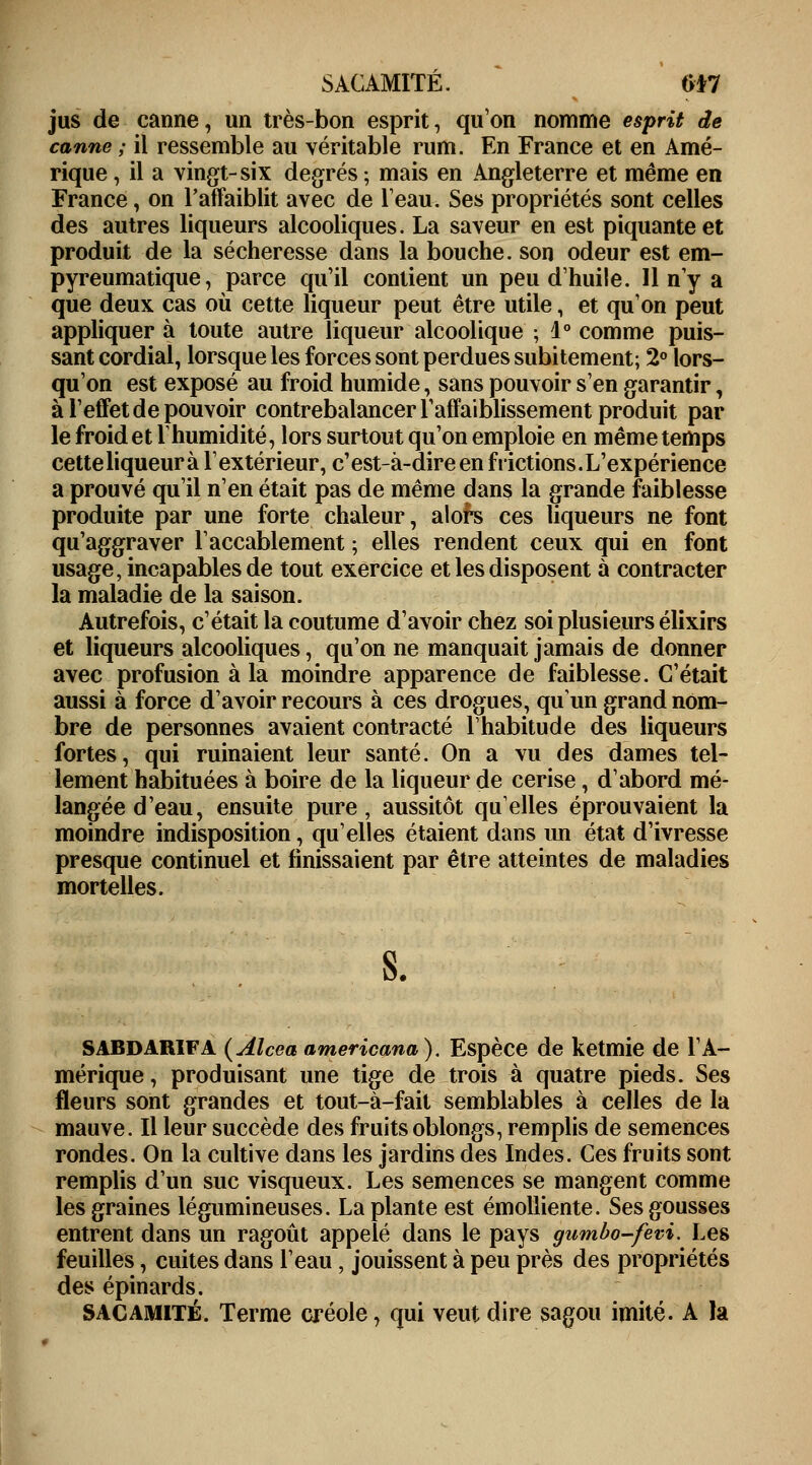 jus de canne, un très-bon esprit, qu'on nomme esprit de canne ; il ressemble au véritable rum. En France et en Amé- rique , il a vingt-six degrés ; mais en Angleterre et même en France, on l'affaiblit avec de l'eau. Ses propriétés sont celles des autres liqueurs alcooliques. La saveur en est piquante et produit de la sécheresse dans la bouche, son odeur est em- pyreumatique, parce qu'il contient un peu d'huile. 11 n'y a que deux cas où cette liqueur peut être utile, et qu'on peut appliquer à toute autre liqueur alcoolique ; 1° comme puis- sant cordial, lorsque les forces sont perdues subitement; 2° lors- qu'on est exposé au froid humide, sans pouvoir s'en garantir, à l'effet de pouvoir contrebalancer l'affaiblissement produit par le froid et ïhumidité, lors surtout qu'on emploie en même temps cetteliqueurà l'extérieur, c'est-à-dire en frictions.L'expérience a prouvé qu'il n'en était pas de même dans la grande faiblesse produite par une forte chaleur, alors ces liqueurs ne font qu'aggraver l'accablement; elles rendent ceux qui en font usage, incapables de tout exercice et les disposent à contracter la maladie de la saison. Autrefois, c'était la coutume d'avoir chez soi plusieurs élixirs et liqueurs alcooliques, qu'on ne manquait jamais de donner avec profusion à la moindre apparence de faiblesse. C'était aussi à force d'avoir recours à ces drogues, qu'un grand nom- bre de personnes avaient contracté l'habitude des liqueurs fortes, qui ruinaient leur santé. On a vu des dames tel- lement habituées à boire de la liqueur de cerise, d'abord mé- langée d'eau, ensuite pure, aussitôt quelles éprouvaient la moindre indisposition, qu'elles étaient dans im état d'ivresse presque continuel et finissaient par être atteintes de maladies mortelles. SABDARIFA (Alcea americana). Espèce de ketmie de l'A- mérique , produisant une tige de trois à quatre pieds. Ses fleurs sont grandes et tout-à-fait semblables à celles de la mauve. Il leur succède des fruits oblongs, remplis de semences rondes. On la cultive dans les jardins des Indes. Ces fruits sont remplis d'un suc visqueux. Les semences se mangent comme les graines légumineuses. La plante est émolliente. Ses gousses entrent dans un ragoût appelé dans le pays gumbo-fevi. Les feuilles, cuites dans l'eau, jouissent à peu près des propriétés des épinards. SACAMITÉ. Terme créole, qui veut dire sagou imité. A la \