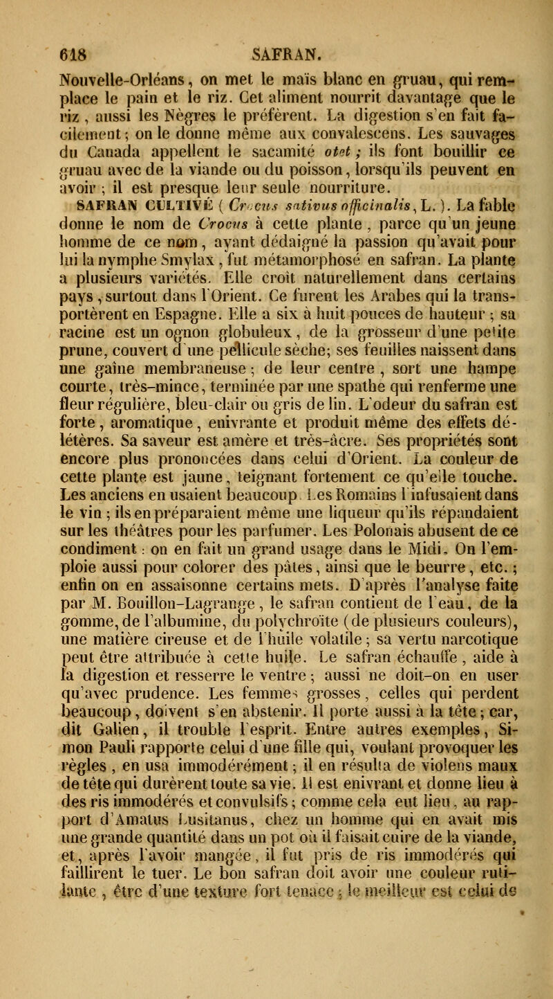 Nouvelle-Orléans, on met le mais blanc en gruau, qui rem- place le pain et le riz. Cet aliment nourrit davantage que le riz , aussi les Nègres le préfèrent. La digestion s'en fait fa- cilement; on le donne même aux convalescens. Les sauvages du Canada appellent le sacamité otet ; ils font bouillir ce gruau avec de la viande ou du poisson, lorsqu'ils peuvent en avoir ; il est presque leur seule nourriture. 8AF11AN CULTIVÉ ( Crocus sativus ofjicinaUs.L. ). La fable donne le nom de Crocus à cette plante , parce qu'un jeune homme de ce nam, ayant dédaigné la passion qu'avait pour lui la nymphe Smylax, fut métamorphosé en safran. La plante a plusieurs variétés. Elle croit naturellement dans certains pays , surtout dans l'Orient. Ce furent les Arabes qui la trans- portèrent en Espagne. Elle a six à huit pouces de hauteur ; sa racine est un ognon globuleux, de la grosseur d'une petite prune, couvert d une pellicule sèche; ses feuilles naissent dans une gaine membraneuse ; de leur centre , sort une hampe courte, très-mince, terminée par une spathe qui renferme une fleur régulière, bleu-clair ou gris de lin. L'odeur du safran est forte, aromatique, enivrante et produit même des effels dé- létères. Sa saveur est amère et très-acre. Ses propriétés sont encore plus prononcées dans celui d'Orient. La couleur de cette plante est jaune, teignant fortement ce qu'elle touche. Les anciens en usaient beaucoup les Romains l'infusaient dans le vin ; ils en préparaient même une liqueur qu'ils répandaient sur les théâtres pour les parfumer. Les Polonais abusent de ce condiment ■ on en fait un grand usage dans le Midi, On l'em- ploie aussi pour colorer des pâtes, ainsi que le beurre, etc. ; enhn on en assaisonne certains mets. D'après l'analyse faite par M. Bouillon-Lagrange, le safran contient de l'eau, de la gomme, de l'albumine, du polychroïte (de plusieurs couleurs), une matière cireuse et de l'huile volatile ; sa vertu narcotique peut être attribuée à cette huile. Le safran échauffe , aide à l'a digestion et resserre le ventre • aussi ne doit-on en user qu'avec prudence. Les femmes grosses, celles qui perdent beaucoup, doivent s'en abstenir. Il porte aussi à la tête ; car, dit Galien, il trouble l'esprit. Entre autres exemples, Si- mon Pauli rapporte celui d une fille qui, voulant provoquer les règles , en usa immodérément ; il en résulta de violens maux de tête qui durèrent toute sa vie. ii est enivrant et donne lieu à des ris immodérés eteonvulsifs ; comme cela eut lieu, au rap- port d'Amatus Lusitanus, chez un homme qui en avait mis une grande quantité dans un pot où il faisait cuire de la viande, et, après lavoir mangée, il fut pris de ris immodérés qui faillirent le tuer. Le bon safran doit avoir une couleur ruti- lante , être d'une texture fort tenace , le meilleur est ceiui de