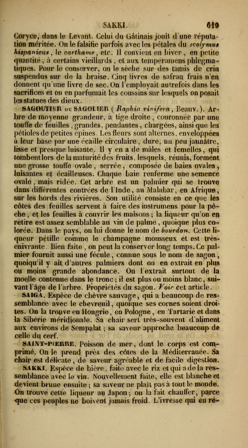 SAKKI. 6*9 Coryce, dans le Levant Celui du Gâtinais jouit d une réputa- tion méritée. On le falsifie parfois avec les pétales du scotymus hispaniçus, le oarthame , etc. 11 convient en hiver , en petite quantité, à certains vieillards , et aux tempéramens phlegma- tiques. Pour le conserver, on le sèche sur des tamis de crin suspendus sur de la braise. Cinq livres de safran Irais n'en donnent qu'une livre de sec. On remployait autrefois dans les sacrifices et on en parfumait les coussins sur lesquels on posait les statues des dieux. SAGOUTI2R ouSAGOUIER (Raphia vimfem, Beauv.). Ar- bre de moyenne grandeur, à tige droite , couronnée par une touffe de feuilles , grandes, pendantes, chargées, ainsi que les pétioles de petites épines. Les fleurs sont alternes, enveloppées à leur hase par une écaille circulaire, dure, un peu jaunâtre, lisse et presque luisante. Il y en a de mâles et femelles, qui tombent lors de la maturité des fruits, lesquels, réunis, forment une grosse touffe ovale , serrée, composée de baies ovales , luisantes et écailleuses. Chaque baie renferme une semence ovale, mais ridée. Cet arbre est un palmier qui se trouve dans différentes contrées de l'Inde, au Malabar, en Afrique, sur les bords des rivières. Son utilité consiste en ce que les côtes des feuilles servent à faire des instrumens pour la pê- che , et les feuilles à couvrir les maisons ; la liqueur qu'on en retire est assez semblable au vin de palme , quoique plus co~ lorée. Dans le pays, on lui donne le nom de bourdon. Cette li- queur pétille comme le Champagne mousseux et est très- enivrante. Bien faite , on peut la conserver long temps. Ce pal- mier fournit aussi une fécule, connue sous le nom de sagou, quoiqu'il y ait d'autres palmiers dont on en extrait en plus ou moins grande abondance. On l1 extrait surtout de la moelle contenue dans le tronc ; il est plus ou moins blanc, sui- vant l'âge de l'arbre. Propriétés du sagou. Vair cet article. saïga. Espèce de chèvre sauvage, qui a beaucoup de res- semblance avec le chevreuil, quoique ses cornes soient droi- tes. On la trouve en Hongrie, en Pologne, en Tartarie et dans la Sibérie méridionale. Sa chair sert très-souvent d'aliment aux environs de Sempalat ; sa saveur approche beaucoup de celle du cerf. SAL\T>P3ERI\E. Poisson de mer, dont le corps est com- primé. On le prend près des côtes de la Méditerranée. Sa chair est délicate , de saveur agréable et de facile digestion. sakki. Espèce de bière, faite avec le riz et qui a de la res- semblance avec le vin. Nouvellement faite, elle est blanche et devient brune ensuite ; sa saveur ne plaît pas à tout le monde. On trouve cette liqueur au Japon ; on la fait chauffer, parce <pie ces peuples ne boivent jamais froid» L'ivresse qui en vé*°