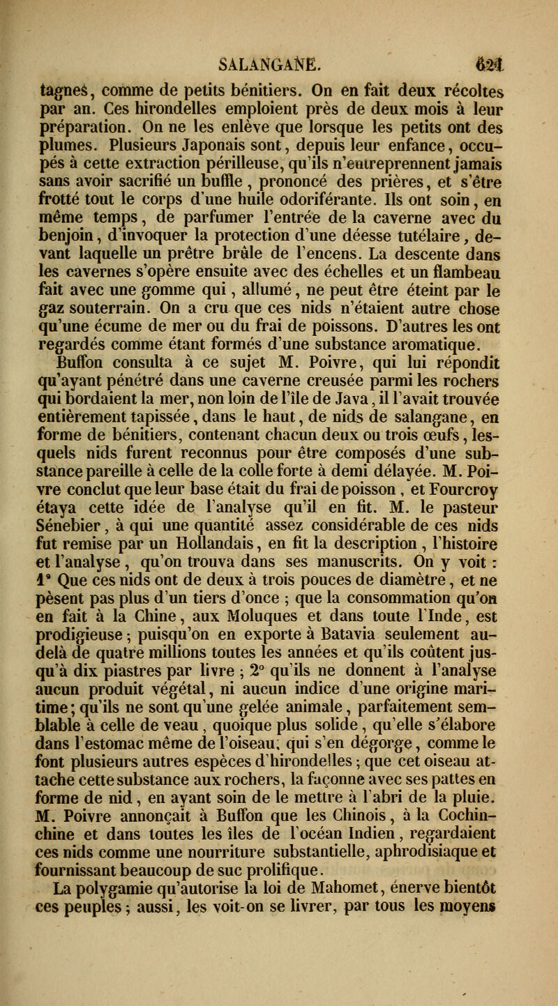 SALANGANE. $ët tagnes, comme de petits bénitiers. On en fait deux récoltes par an. Ces hirondelles emploient près de deux mois à leur préparation. On ne les enlève que lorsque les petits ont des plumes. Plusieurs Japonais sont, depuis leur enfance, occu- pés à cette extraction périlleuse, qu'ils n'entreprennent jamais sans avoir sacrifié un buffle , prononcé des prières, et setre frotté tout le corps dune huile odoriférante. Ils ont soin, en même temps, de parfumer l'entrée de la caverne avec du benjoin, d'invoquer la protection d'une déesse tutélaire, de- vant laquelle un prêtre brûle de l'encens. La descente dans les cavernes s'opère ensuite avec des échelles et un flambeau fait avec une gomme qui, allumé, ne peut être éteint par le gaz souterrain. On a cru que ces nids n'étaient autre chose qu'une écume de mer ou du frai de poissons. D'autres les ont regardés comme étant formés d'une substance aromatique. Buffon consulta à ce sujet M. Poivre, qui lui répondit qu'ayant pénétré dans une caverne creusée parmi les rochers qui bordaient la mer, non loin de l'île de Java, il l'avait trouvée entièrement tapissée, dans le haut, de nids de salangane, en forme de bénitiers, contenant chacun deux ou trois œufs, les- quels nids furent reconnus pour être composés d'une sub- stance pareille à celle de la colle forte à demi délayée. M. Poi- vre conclut que leur base était du frai de poisson, et Fourcroy étaya cette idée de l'analyse qu'il en fit. M. le pasteur Sénebier, à qui une quantité assez considérable de ces nids fut remise par un Hollandais, en fit la description , l'histoire et l'analyse , qu'on trouva dans ses manuscrits. On y voit : l9 Que ces nids ont de deux à trois pouces de diamètre, et ne pèsent pas plus d'un tiers d'once ; que la consommation qu'on en fait à la Chine, aux Moluques et dans toute l'Inde, est prodigieuse ; puisqu'on en exporte à Batavia seulement au- delà de quatre millions toutes les années et qu'ils coûtent jus- qu'à dix piastres par livre ; 2° qu'ils ne donnent à l'analyse aucun produit végétal, ni aucun indice d'une origine mari- time ; qu'ils ne sont qu'une gelée animale, parfaitement sem- blable à celle de veau, quoique plus solide, qu'elle s'élabore dans l'estomac même de l'oiseau; qui s'en dégorge, comme le font plusieurs autres espèces d'hirondelles ; que cet oiseau at- tache cette substance aux rochers, la façonne avec ses pattes en forme de nid, en ayant soin de le mettre à l'abri de la pluie. M. Poivre annonçait à Buffon que les Chinois, à la Cochin- chine et dans toutes les îles de l'océan Indien, regardaient ces nids comme une nourriture substantielle, aphrodisiaque et fournissant beaucoup de suc prolifique. La polygamie qu'autorise la loi de Mahomet, énerve bientôt ces peuples ; aussi, les voit-on se livrer, par tous les moyens