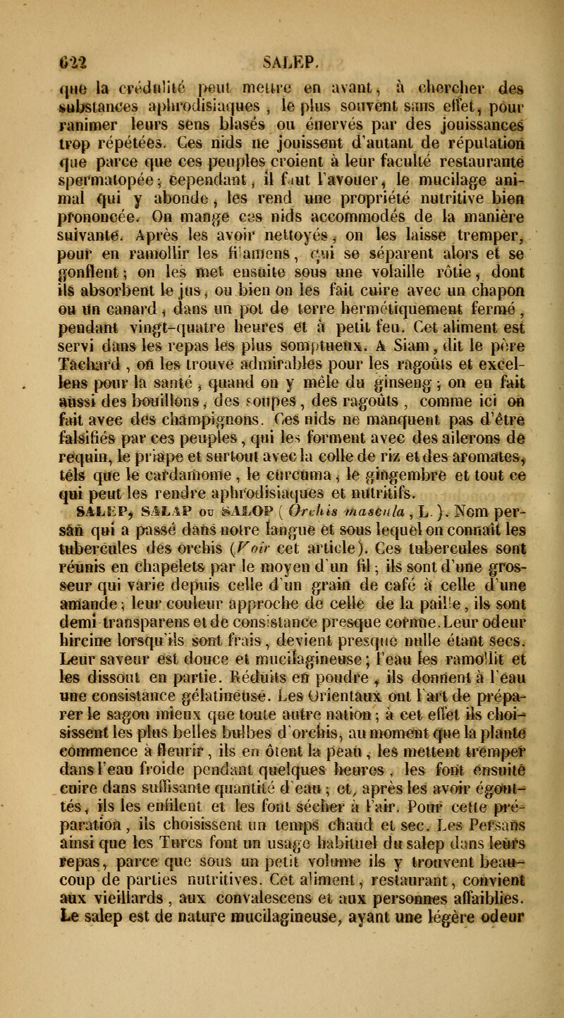 Ùïï SALKP. que la crédulité peut mettre en avant, à chercher des substances aphrodisiaques , le plus souvent sans effet, pour ranimer leurs sens blasés ou énervés par des jouissances trop répétées. Ces nids ne jouissent d'autant de réputation que parce que ces peuples croient à leur faculté restaurante spermalopée ; cependant , il fmt l'avouer * le mucilage ani- mal qui y abonde , les rend une propriété nutritive bien prononcée. On mange ces nids accommodés de la manière suivante. Après les avoir nettoyés, on les laisse tremper, pour en ramollir les fi'amens, tëaï se séparent alors et se gonflent ; on les met ensuite soi» une volaille rôtie, dont ils absorbent le jus, ou bien on les fait cuire avec un chapon ou un canard j dans un pol de terre hermétiquement fermé , pendant vingt-quatre heures et a petit feu. Cet aliment est servi dans les repas les plus somptueux. A Siam , dit le père Tachard , on les trouve admirables pour les ragoûts et excel- lens pour la santé , quand on y mêle du ginseng j on en fait aussi des bouillons, des soupes, des ragoûts , comme ici on fait avec des champignons. Ces nids ne manquent pas d'être falsifiés par ces peuples, qui les forment avec des ailerons de requin, le priape et surtout avec la colle de riz et des aromates, tels que le cardamome , le curcuma, le gingembre et tout ce qui peut les rendre aphrodisiaques et nutritifs. SM.ËP; S.4LÀP ou SAJLOP ( Oruhis maseula , L ). Nom per- sâfi qui a passé dans notre langue et sous lequel on connaît les tubercules des orchis {Voir cet article). Ces tubercules sont réunis en chapelets par le moyen d'un fil ; ils sont d'une gros- seur qui varie depuis celle d'un grain de café à celle dune amande ; leur couleur approche de celle de la pail'e, ils sont demi transparens et de consistance presque cornue.Leur odeur hircine lorsqu'ils sont frais, devient presque nulle étant secs. Leur saveur est douce et muciîagineuse ; l'eau les ramollit et les dissout en partie. Réduits en poudre t ils donnent à Peau une consistance gélatineuse. Les Orientaux ont 1 art de prépa- rer le sagou mieux que toute autre nation ; à cet effet ils ehoi^ sissent les plus belles bulbes dorehis, au moment que la plante commence à fleurir, ils en oient la peau, les mettent tremper dans l'eau froide pendant quelques heures , les font ensuite euire dans suffisante quantité d'eau ; et, après les avoir é gout- tes, ils les enfilent et les font sécher à l'air. Pour cette pré- paration, ils choisissent un temps chaud et sec. Les Persans ainsi que les Turcs font un usage habituel dusalep dans leurs repas, parce que sous un petit volume ils y trouvent beau- coup de parties nutritives. Cet aliment, restaurant, convient aux vieillards , aux convalescens et aux personnes affaiblies. Le salep est de nature muciîagineuse, ayant une légère odeur