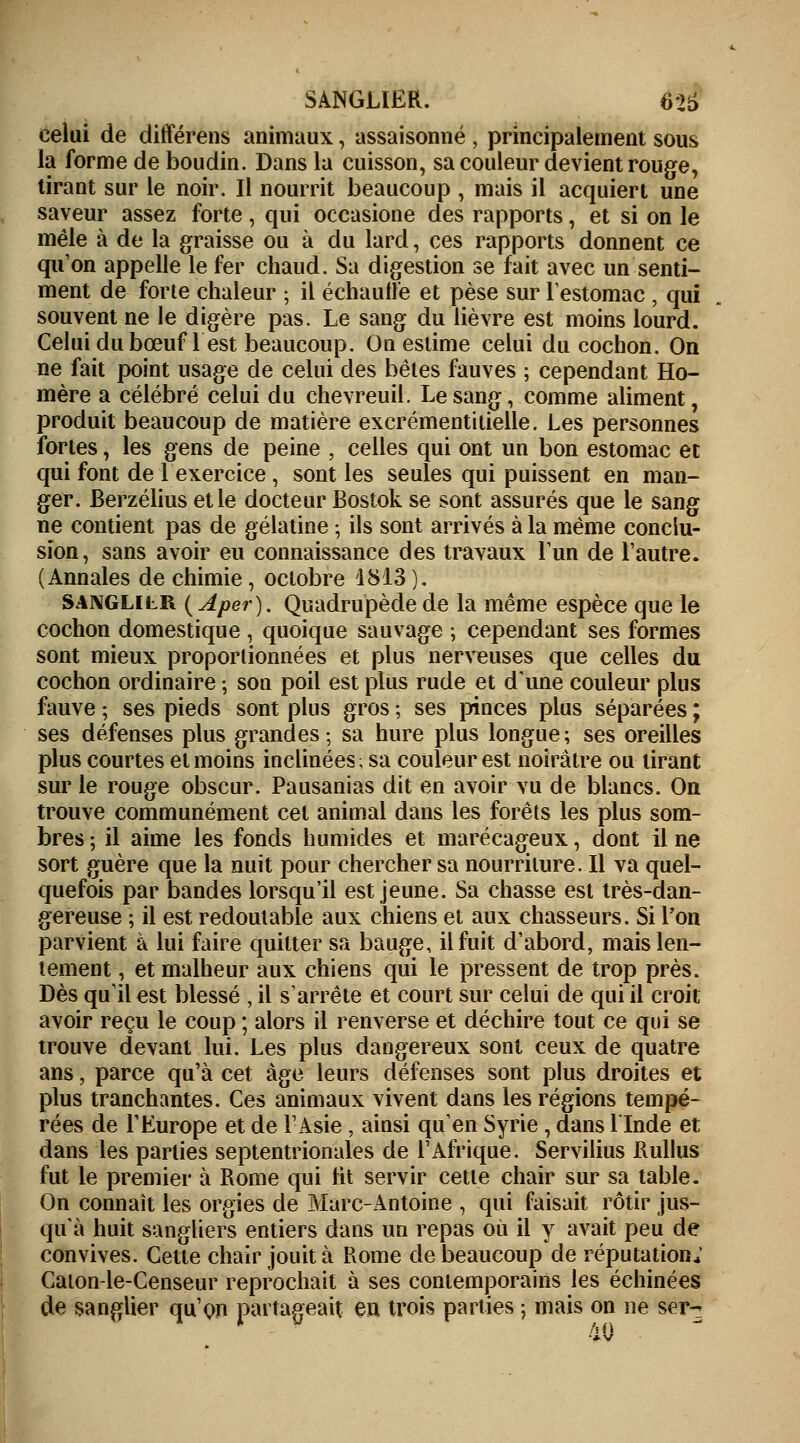 SANGLIER. 6>t> celui de différais animaux, assaisonné , principalement sous la forme de boudin. Dans la cuisson, sa couleur devient rouge, tirant sur le noir. Il nourrit beaucoup , mais il acquiert une saveur assez forte , qui occasione des rapports, et si on le mêle à de la graisse ou à du lard, ces rapports donnent ce qu'on appelle le fer chaud. Sa digestion se fait avec un senti- ment de forte chaleur ; il échauffe et pèse sur l'estomac , qui souvent ne le digère pas. Le sang du lièvre est moins lourd. Celui du bœuf lest beaucoup. On estime celui du cochon. On ne fait point usage de celui des bêtes fauves ; cependant Ho- mère a célébré celui du chevreuil. Le sang, comme aliment, produit beaucoup de matière excrémentitielle. Les personnes fortes, les gens de peine , celles qui ont un bon estomac et qui font de 1 exercice , sont les seules qui puissent en man- ger. Berzélius et le docteur Bostok se sont assurés que le sang ne contient pas de gélatine -, ils sont arrivés à la même conclu- sion, sans avoir eu connaissance des travaux l'un de l'autre. (Annales de chimie , octobre 1813). SANGLILR (Aper). Quadrupède de la même espèce que le cochon domestique , quoique sauvage ; cependant ses formes sont mieux proportionnées et plus nerveuses que celles du cochon ordinaire ; son poil est plus rude et d'une couleur plus fauve ; ses pieds sont plus gros ; ses pinces plus séparées ; ses défenses plus grandes ; sa hure plus longue ; ses oreilles plus courtes et moins inclinées ; sa couleur est noirâtre ou tirant sur le rouge obscur. Pausanias dit en avoir vu de blancs. On trouve communément cet animal dans les forêts les plus som- bres ; il aime les fonds humides et marécageux, dont il ne sort guère que la nuit pour chercher sa nourriture. Il va quel- quefois par bandes lorsqu'il est jeune. Sa chasse est très-dan- gereuse ; il est redoutable aux chiens et aux chasseurs. Si l'on parvient à lui faire quitter sa bauge, il fuit d'abord, mais len- tement, et malheur aux chiens qui le pressent de trop près. Dès qu'il est blessé , il s'arrête et court sur celui de qui il croit avoir reçu le coup ; alors il renverse et déchire tout ce qui se trouve devant lui. Les plus dangereux sont ceux de quatre ans, parce qu'à cet âge leurs défenses sont plus droites et plus tranchantes. Ces animaux vivent dans les régions tempé- rées de l'Europe et de l'Asie , ainsi quen Syrie , dans llnde et dans les parties septentrionales de l'Afrique. Servilius Rullus fut le premier à Rome qui ht servir cette chair sur sa table. On connaît les orgies de Marc-Antoine , qui faisait rôtir jus- qu'à huit sangliers entiers dans un repas où il y avait peu de convives. Cette chair jouit à Rome de beaucoup de réputation; Caton-le-Censeur reprochait à ses contemporains les échinées de sanglier qu'on partageait en trois parties ; mais on ne ser- 40