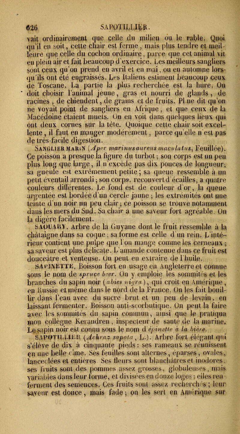 «26 SAPOÏILLIER. vait ordinairement que celle clu milieu ou le rable. Quoi qu'il en soit, cette chair est ferme \ mais plus tendre et meil- leure que celle du cochon ordinaire, parce que cet animal vit en plein air et fait beaucoup d'exercice. Les meilleurs sangliers sont ceux qu'on prend en avril et en niai, ou en automne lors- qu'ils ont été engraissés. I>s Italiens estiment beaucoup ceux de Toscane. La partie la plus recherchée est la hure. On doit choisir ranimai jeune, gras et nourri de glands , de racines , de chiendent, de grains et de fruits. Pi.ne dit qu'on ne voyait point de sangliers en Afrique, et que ceux de la Macédoine étaient muets. On en voit dans quelques lieux qui ont deux cornes sur la tète. Quoique celte chair soit excel- lente , il faut en manger modérément, parce quelle n est pas de très-facile digestion. SANGLljERMaRiN (Aper marinusaureus maculâtus, Feuillée). Ce poisson a presque la figure du turbot ; son corps est un peu plus long que large, il n'excède pas dix pouces de longueur; sa gueule est extrêmement petite ; sa queue ressemble à un petit éventail arrondi ; son corps, recouvert d'écailles, a quatre couleurs différentes. Le fond est de couleur d'or, la queue argentée est bordée 'd'un cercle jaune -, les extrémités ont une teinte d'un noir un peu clair ; ce poisson se trouve notamment dans les mers du Sud. Sa chair a une saveur fort agréable. On la digère facilement. SAOU'UW. Arbre de la Guyane dont le fruit ressemble à la châtaigne dans sa coque : sa forme est celle d'un rein. L'inté- rieur contient une pulpe que Ion mange comme les cerneaux ; sa saveur est plus délicate. L'amande contenue dans ce fruit est douceâtre et venteuse. On peut en extraire de l'huile. '$At>imETTEi. Boisson fort en usage en Angleterre et connue sous le nom de spruce b?.er. On y emploie les sommités et les branches du sapin noir (abies vùjra), qui croit en Amérique , en Russie et même dans le nord delà France. On les fait bouil- lir dans l'eau avec du sucre brut et un peu de levain. en laissant fermenter. Boisson anti-scorbutique. On peut la faire avec les sommités du sapin commun, ainsi que le pratiqua mon collègue Keraudren, inspecteur de santé de la marine. Le sapin noir est connu sous le nom d'épinette à la bière. SAPOTiiXïEii {Ackraz sapota , L.). Arbre fort élégant qui s'élève de dix à cinquante pieds : ses rameaux se réunissent en une belle cime. Ses feuilles sont alternes, éparses , ovales, lancéolées et entières Ses fleurs sont blanchâtres et inodores; ses fruits sont des pommes assez grosses, globuleuses, mais variables dans leur forme, et divisées en douze loges ; eiies ren ferment des semences. Ces fruits sont assez recherchés ; leur saveur est douce, mais fade -, on les sert en Amérique sur