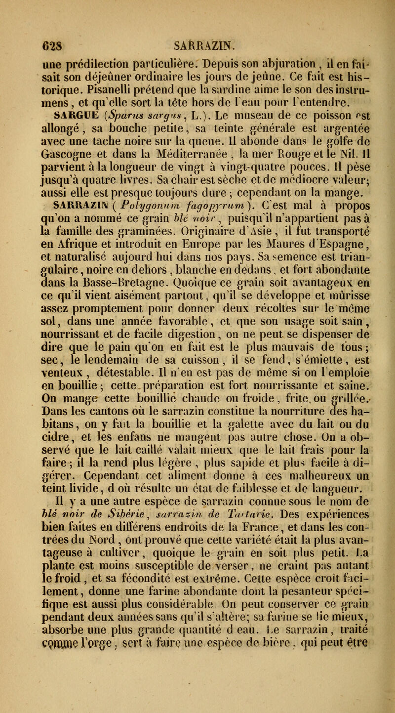 une prédilection particulière. Depuis son abjuration , ilenfal- sait son déjeûner ordinaire les jours de jeune. Ce fait est his- torique. Pisanelli prétend que la sardine aime le son desinslru- mens, et quelle sort la tête hors de l'eau pour l'entendre. SARGUE {Spams sargus, L.). Le museau de ce poisson ^st allongé \ sa bouche petite \ sa teinte générale est argentée avec une tache noire sur la queue. Il abonde dans le golfe de Gascogne et dans la Méditerranée , la mer Rouge et le Nil. Il parvient à la longueur de vingt à vingt-quatre pouces. Il pèse jusqu'à quatre livres. Sa chair est sèche et de médiocre valeur; aussi elle est presque toujours dure ; cependant on la mange. SARRAZIN ( Polygonum fagopjrutn). C'est mal à propos qu'on a nommé ce grain blé noir, puisqu'il n'appartient pas à la famille des graminées. Originaire d'Asie , il fut transporté en Afrique et introduit en Europe par les Maures d'Espagne, et naturalisé aujourd'hui dans nos pays. Sa semence est trian- gulaire , noire en dehors , blanche en dedans, et fort abondante dans la Basse-Bretagne. Quoique ce grain soit avantageux en ce qu'ii vient aisément partout, qu'il se développe et mûrisse assez promptement pour donner deux récoltes sur le môme sol, dans une année favorable, et que son usage soit sain, nourrissant et de facile digestion, on ne peut se dispenser de dire que le pain qu'on en fait est le plus mauvais de tous ; sec, le lendemain de sa cuisson ; il se fend, s'émiette, est venteux , détestable. Il n'en est pas de même si on l'emploie en bouillie; cette.préparation est fort nourrissante et saine. On mange cette bouillie chaude ou froide, frite, ou grillée.- Dans les cantons où le sarrazin constitue la nourriture des ha- bitans, on y fait la bouillie et la galette avec du lait ou du cidre, et les enfans ne mangent pas autre chose. On a ob- servé que le lait caillé valait mieux que le lait frais pour la faire ; il la rend plus légère ; plus sapide et plu*; facile à di- gérer. Cependant cet aliment donne à ces malheureux un teint livide, d où résulte un état de faiblesse et de langueur. Il y a une autre espèce de sarrazin connue sous le nom de blé noir de Sibérie, sarrazin de Ta>tarie. Des expériences bien faites en différens endroits de la France, et dans les con- trées du Nord, ont prouvé que celte variété était la plus avan- tageuse à cultiver, quoique le grain en soit plus petit. La plante est moins susceptible de verser, ne craint pas autant le froid , et sa fécondité est extrême. Cette espèce croît faci- lement , donne une farine abondante dont la pesanteur spéci- fique est aussi plus considérable. On peut conserver ce grain pendant deux années sans qu'il s'altère; sa farine se lie mieux, absorbe une plus grande quantité d eau. Le sarrazin, traité CQffîme l'orge ? sert à faire une espèce de bière, qui peut être