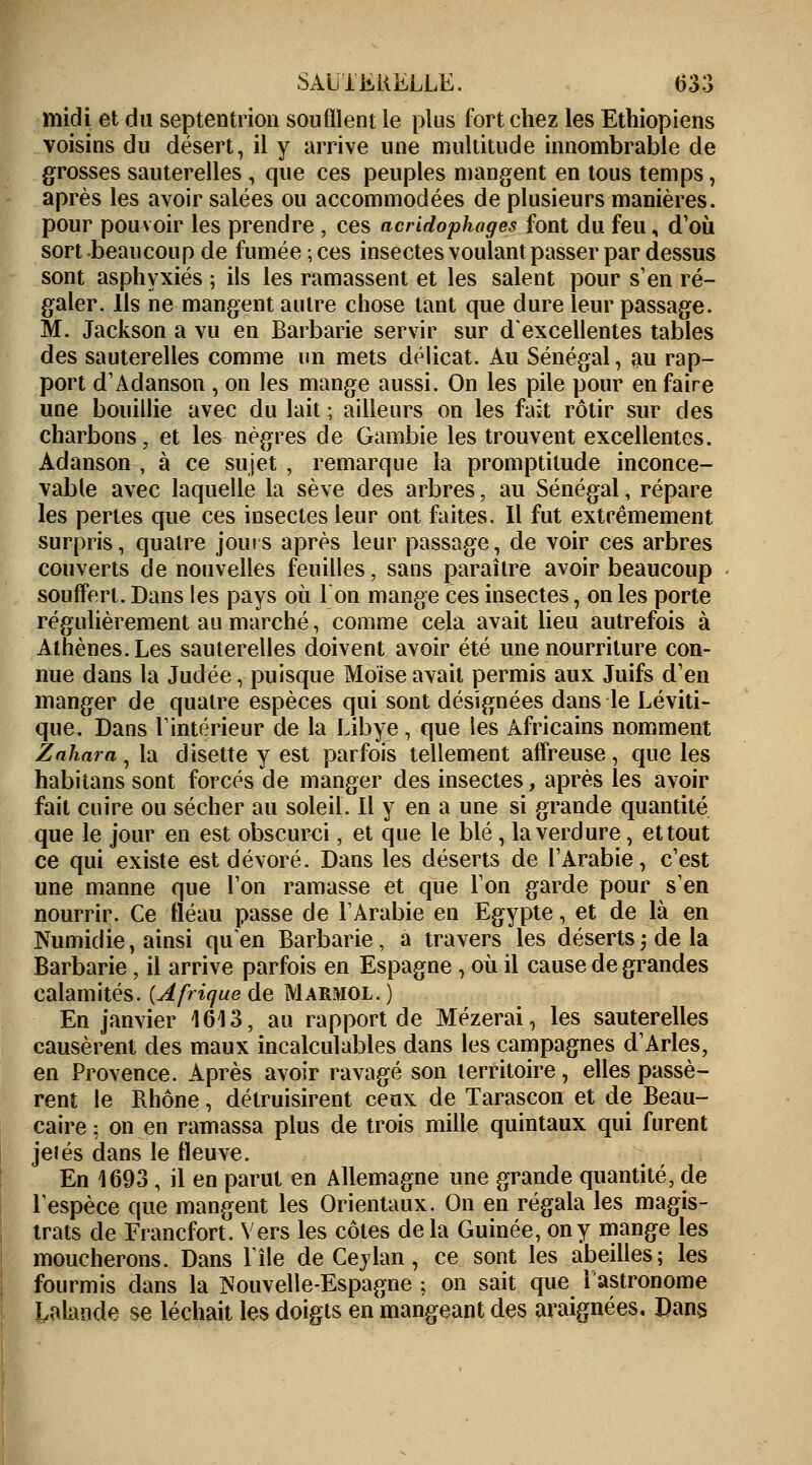 midi et du septentrion souillent le plus fort chez les Ethiopiens voisins du désert, il y arrive une multitude innombrable de grosses sauterelles , que ces peuples mangent en tous temps, après les avoir salées ou accommodées de plusieurs manières, pour pouvoir les prendre , ces acridophages font du feu, d'où sort beaucoup de fumée ; ces insectes voulant passer par dessus sont asphyxiés ; ils les ramassent et les salent pour s'en ré- galer. Ils ne mangent autre chose tant que dure leur passage. M. Jackson a vu en Barbarie servir sur d'excellentes tables des sauterelles comme un mets délicat. Au Sénégal, au rap- port d'Adanson , on les mange aussi. On les pile pour en faire une bouillie avec du lait ; ailleurs on les fait rôtir sur des charbons, et les nègres de Gambie les trouvent excellentes. Adanson , à ce sujet , remarque la promptitude inconce- vable avec laquelle la sève des arbres, au Sénégal, répare les pertes que ces insectes leur ont faites. Il fut extrêmement surpris, quatre jouis après leur passage, de voir ces arbres couverts de nouvelles feuilles, sans paraître avoir beaucoup souffert. Dans les pays où 1 on mange ces insectes, on les porte régulièrement au marché, comme cela avait lieu autrefois à Athènes. Les sauterelles doivent avoir été une nourriture con- nue dans la Judée, puisque Moïse avait permis aux Juifs d'en manger de quatre espèces qui sont désignées dans le Léviti- que. Dans l'intérieur de la Libye, que les Africains nomment Zaharn, la disette y est parfois tellement affreuse, que les habitans sont forcés de manger des insectes, après les avoir fait cuire ou sécher au soleil. Il y en a une si grande quantité que le jour en est obscurci, et que le blé , la verdure, et tout ce qui existe est dévoré. Dans les déserts de l'Arabie, c'est une manne que l'on ramasse et que l'on garde pour s'en nourrir. Ce fléau passe de l'Arabie en Egypte, et de là en Numidie, ainsi quen Barbarie, a travers les déserts -, de la Barbarie, il arrive parfois en Espagne, où il cause de grandes calamités. {Afrique de Marmol.) En janvier 1613, au rapport de Mézerai, les sauterelles causèrent des maux incalculables dans les campagnes d'Arles, en Provence. Après avoir ravagé son territoire, elles passè- rent le Rhône, détruisirent ceux de Tarascon et de Beau- caire: on en ramassa plus de trois mille quintaux qui furent jeiés dans le fleuve. En 1693 , il en parut en Allemagne une grande quantité, de l'espèce que mangent les Orientaux. On en régala les magis- trats de Francfort. Vers les côtes delà Guinée, on y mange les moucherons. Dans l'île de Ceylan, ce sont les abeilles; les fourmis dans la Nouvelle-Espagne ; on sait que 1 astronome Irlande se léchait les doigts en mangeant des araignées. Dans