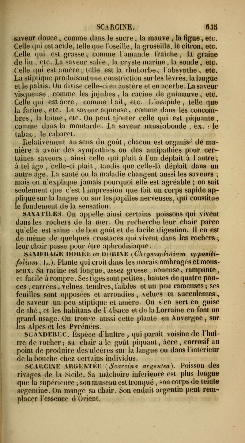 saveur douce, comme dans le sucre, la mauve, la figue, etc. Celle qui est acide, telle que l'oseille, la groseille, le citron, etc. Celle qui est grasse, comme ramande fraîche, la graine de lin , etc. La saveur salée , la crysie marine , la soude, etc. Celle qui est amère ; telle est la rhubarbe, l'absynthe, etc. La stiptique produisant une constriction sur les lèvres, la langue et le palais. On divise celle-ci en austère et en acerbe. La saveur visqueuse comme les jujubes , la racine de guimauve, etc» Celle qui est acre, comme rail, etc. L'insipide, telle que la farine , etc. La saveur aqueuse, comme dans les concom- bres, la laitue, etc. On peut ajouter celle qui est piquante , comme dans la moutarde. La saveur nauséabonde , ex. : le tabac, le cabaret. Relativement au sens du goût, chacun est organisé de ma- nière à avoir des sympathies ou des antipathies pour cer- taines saveurs ; ainsi celle qui plaît à l'un déplaît à l'autre ; à tel âge , celle-ci plaît, tandis que celle-là déplaît dans un autre âge. La santé ou la maladie changent aussi les saveurs ; mais on n'explique jamais pourquoi elle est agréable ; on sait seulement que c'est 1 impression que fait un corps sapide ap- pliqué sur la langue ou sur les papilles nerveuses, qui constitue le fondement de la sensation. SAXATlLES. On appelle ainsi certains poissons qui vivent dans les rochers de la mer. On recherche leur chair parce qu'elle est saine . de bon goût et de facile digestion. Il en est de même de quelques crustacés qui vivent dans les rochers ; leur chair passe pour être aphrodisiaque. SAXIFRAGE DORÉi; ou DORINE {Chrysosplinium oppositi- folium, L.). Plante qui croît dans les marais ombragés et mous- seux. Sa racine est longue, assez grosse, noueuse, rampante, et facile à rompre. Ses tiges sont petites, hautes de quatre pou- ces , carrées, velues, tendres, faibles et un peu rameuses ; ses feuilles sont opposées et arrondies, velues et succulentes, de saveur un peu stiptique et amère. On s'en sert en guise de thé , et les habitans de l'Alsace et de la Lorraine en font un grand usage. On trouve aussi cette plante en Auvergne, sur les Alpes et les Pyrénées. SCAxdebec. Espèce d'huître , qui paraît voisine de l'huî- tre de rocher; sa chair a le goût piquant, acre, corrosif au point de produire des ulcères sur la langue ou dans l'intérieur de la bouche chez certains individus. SCARGIKK ARGENTÉE (Scarcina argeniea). Poisson des rivages de la Sicile. Sa mâchoire inférieure est plus longue que la supérieure ; son museau est tronqué , son corps de teinte argentine. On mange sa chair. Son enduit argentin peut rem- placer l'essence d'Orient,