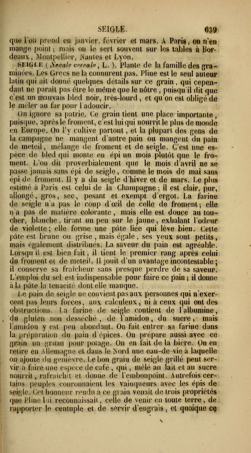 que ion prend en janvier, février et mars. A Paris, on n'en mange point ; mais on le sert souvent sur les tables à Bor- deaux, Montpellier, Nantes et Lyon. SEIGLE ( Secale céréale, L. ). Plante de la famille des gra- minées. Les Grecs ne la connurent pas. Pline est le seul auteur latin qui ait donné quelques détails sur ce grain, qui cepen- dant ne paraît pas être le même que le nôtre , puisqu'il dit que c'est un mauvais bled noir, très-lourd, et qu'on est obligé de le mêler au far pour 1 adoucir. On ignore sa patrie. Ce grain tient une place importante, puisque, après le froment, c'est lui qui nourrit le plus de monde en Europe. On l'y cultive partout, et la plupart des gens de la campagne ne mangent d'autre pain ou mangent du pain de meteil, mélange de froment et de seigle. C'est une es- pèce de bled qui monte en épi un mois plutôt que le fro- ment. L'on dit proverbialement que le mois d'avril ne se passe jamais sans épi de seigle, comme le mois de mai sans épi de froment. Il y a du seigle d'hiver et de mars, Le plus estimé à Paris est celui de la Champagne ; il est clair, pur, allongé, gros, sec, pesant et exempt d'ergot. La farine de seigle na pas le coup d'œil de celle de froment; elle na pas de matière colorante, mais elle est douce au tou- cher, blanche, tirant un peu sur le jaune, exhalant l'odeur de violette; elle forme une pâte liée qui lève bien. Cette pâte est brune ou grise , mais égale, ses yeux sont petits, mais également distribués. La saveur du pain est agréable. Lorsqu il est bienfait, il tient le premier rang après celui du froment et de meteil. Il jouit d'un avantage incontestable ; il conserve sa fraîcheur sans presque perdre de sa saveur. L'emploi du sel est indispensable pour faire ce pain ; il donne à la pâte la ténacité dont elle manque. Le pain de seigle ne convient pas aux personnes qui n'exer- cent pas leurs forces, aux calculeux, ni à ceux qui ont des obstructions. La farine de seigle contient de l'albumine, du gluten non desséché , de l'amidon, du sucre, mais l'amidon y est peu abondant. On fait entrer sa farine dans la préparation du pain d épices. On prépare aussi avec ce grain un gruau pour potage. On en fait de la bière. On en retire en Allemagne et dans le Nord une eau-de-vie à laquelle on ajoute du genièvre. Le bon grain de seigle grillé peut ser- vir a faire une espèce de café , qui, mêlé au lait et au sucre nourrit, rafraîchit et donne de l'embonpoint. Autrefois cer- tains peuples couronnaient les vainqueurs avec les épis de seigle. Cet honneur rendu à ce grain venait de trois propriétés que Pline lui reconnaissait, celle de venir en toute terre, de rapporter le centuple et de servir d'engrais, et quoique ce